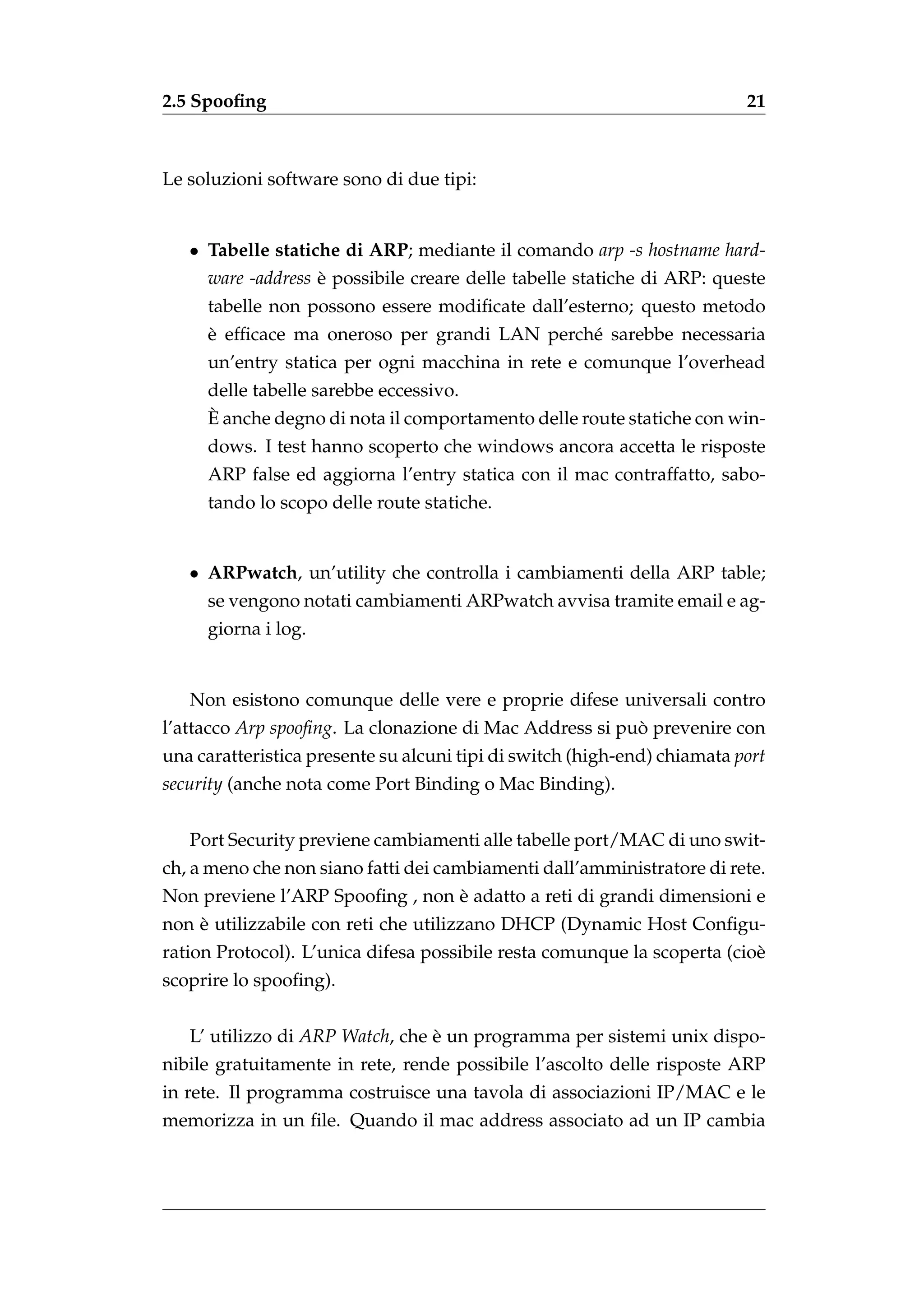 2.5 Spooﬁng                                                               21



Le soluzioni software sono di due tipi:


   • Tabelle statiche di ARP; mediante il comando arp -s hostname hard-
     ware -address e possibile creare delle tabelle statiche di ARP: queste
                   `
     tabelle non possono essere modiﬁcate dall’esterno; questo metodo
     `
     e efﬁcace ma oneroso per grandi LAN perch´ sarebbe necessaria
                                              e
     un’entry statica per ogni macchina in rete e comunque l’overhead
     delle tabelle sarebbe eccessivo.
     `
     E anche degno di nota il comportamento delle route statiche con win-
     dows. I test hanno scoperto che windows ancora accetta le risposte
     ARP false ed aggiorna l’entry statica con il mac contraffatto, sabo-
     tando lo scopo delle route statiche.


   • ARPwatch, un’utility che controlla i cambiamenti della ARP table;
     se vengono notati cambiamenti ARPwatch avvisa tramite email e ag-
     giorna i log.


   Non esistono comunque delle vere e proprie difese universali contro
l’attacco Arp spooﬁng. La clonazione di Mac Address si puo prevenire con
                                                         `
una caratteristica presente su alcuni tipi di switch (high-end) chiamata port
security (anche nota come Port Binding o Mac Binding).


   Port Security previene cambiamenti alle tabelle port/MAC di uno swit-
ch, a meno che non siano fatti dei cambiamenti dall’amministratore di rete.
                                 `
Non previene l’ARP Spooﬁng , non e adatto a reti di grandi dimensioni e
    `
non e utilizzabile con reti che utilizzano DHCP (Dynamic Host Conﬁgu-
ration Protocol). L’unica difesa possibile resta comunque la scoperta (cio`
                                                                          e
scoprire lo spooﬁng).


   L’ utilizzo di ARP Watch, che e un programma per sistemi unix dispo-
                                 `
nibile gratuitamente in rete, rende possibile l’ascolto delle risposte ARP
in rete. Il programma costruisce una tavola di associazioni IP/MAC e le
memorizza in un ﬁle. Quando il mac address associato ad un IP cambia
 