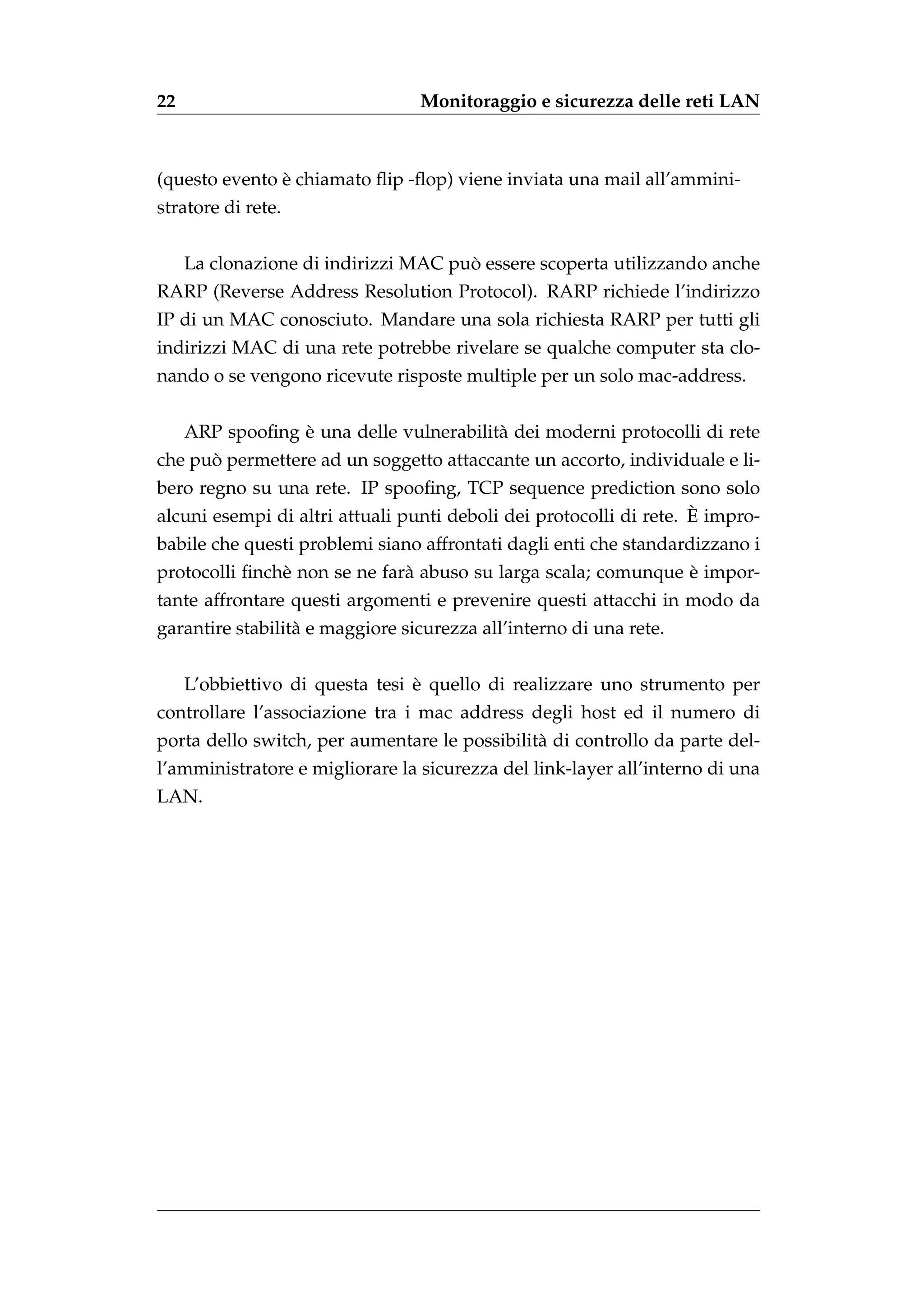 22                               Monitoraggio e sicurezza delle reti LAN



               `
(questo evento e chiamato ﬂip -ﬂop) viene inviata una mail all’ammini-
stratore di rete.


                                      `
     La clonazione di indirizzi MAC puo essere scoperta utilizzando anche
RARP (Reverse Address Resolution Protocol). RARP richiede l’indirizzo
IP di un MAC conosciuto. Mandare una sola richiesta RARP per tutti gli
indirizzi MAC di una rete potrebbe rivelare se qualche computer sta clo-
nando o se vengono ricevute risposte multiple per un solo mac-address.


                 `
     ARP spooﬁng e una delle vulnerabilit` dei moderni protocolli di rete
                                         a
      `
che puo permettere ad un soggetto attaccante un accorto, individuale e li-
bero regno su una rete. IP spooﬁng, TCP sequence prediction sono solo
                                                                    `
alcuni esempi di altri attuali punti deboli dei protocolli di rete. E impro-
babile che questi problemi siano affrontati dagli enti che standardizzano i
               e              a                                `
protocolli ﬁnch` non se ne far` abuso su larga scala; comunque e impor-
tante affrontare questi argomenti e prevenire questi attacchi in modo da
garantire stabilit` e maggiore sicurezza all’interno di una rete.
                  a


                                 `
     L’obbiettivo di questa tesi e quello di realizzare uno strumento per
controllare l’associazione tra i mac address degli host ed il numero di
porta dello switch, per aumentare le possibilit` di controllo da parte del-
                                               a
l’amministratore e migliorare la sicurezza del link-layer all’interno di una
LAN.
 