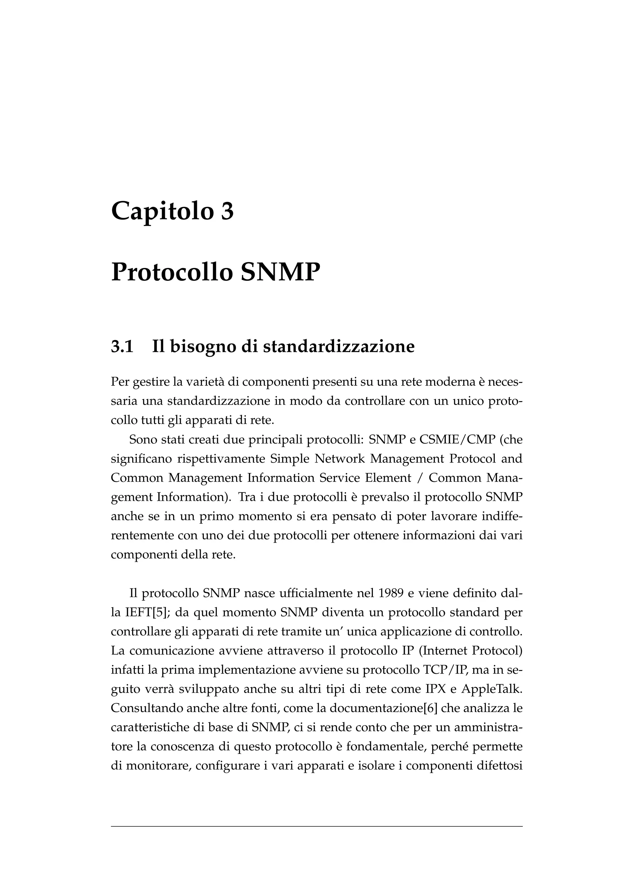 Capitolo 3

Protocollo SNMP

3.1     Il bisogno di standardizzazione
                                                                  `
Per gestire la variet` di componenti presenti su una rete moderna e neces-
                     a
saria una standardizzazione in modo da controllare con un unico proto-
collo tutti gli apparati di rete.
   Sono stati creati due principali protocolli: SNMP e CSMIE/CMP (che
signiﬁcano rispettivamente Simple Network Management Protocol and
Common Management Information Service Element / Common Mana-
                                          `
gement Information). Tra i due protocolli e prevalso il protocollo SNMP
anche se in un primo momento si era pensato di poter lavorare indiffe-
rentemente con uno dei due protocolli per ottenere informazioni dai vari
componenti della rete.


   Il protocollo SNMP nasce ufﬁcialmente nel 1989 e viene deﬁnito dal-
la IEFT[5]; da quel momento SNMP diventa un protocollo standard per
controllare gli apparati di rete tramite un’ unica applicazione di controllo.
La comunicazione avviene attraverso il protocollo IP (Internet Protocol)
infatti la prima implementazione avviene su protocollo TCP/IP, ma in se-
guito verr` sviluppato anche su altri tipi di rete come IPX e AppleTalk.
          a
Consultando anche altre fonti, come la documentazione[6] che analizza le
caratteristiche di base di SNMP, ci si rende conto che per un amministra-
                                        `
tore la conoscenza di questo protocollo e fondamentale, perch´ permette
                                                             e
di monitorare, conﬁgurare i vari apparati e isolare i componenti difettosi
 