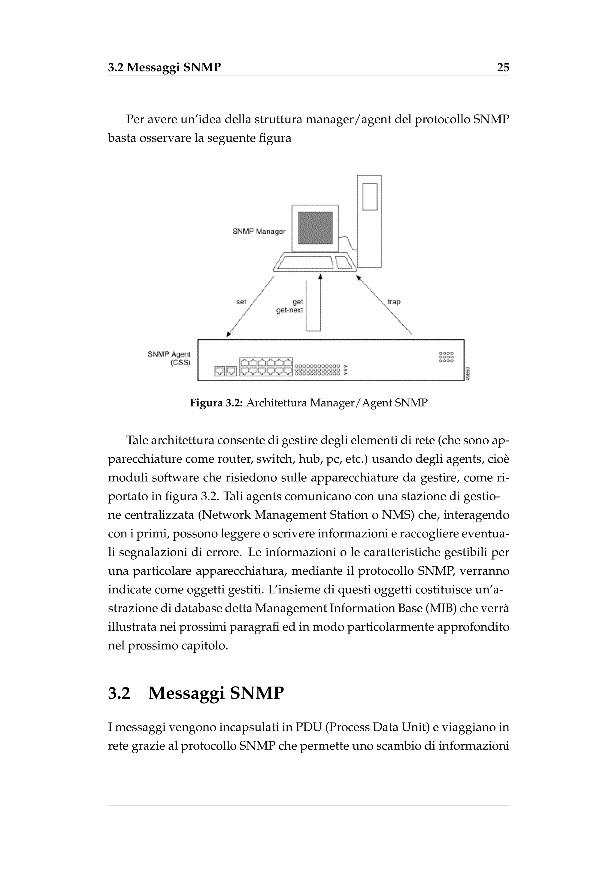 3.2 Messaggi SNMP                                                         25



   Per avere un’idea della struttura manager/agent del protocollo SNMP
basta osservare la seguente ﬁgura




               Figura 3.2: Architettura Manager/Agent SNMP


   Tale architettura consente di gestire degli elementi di rete (che sono ap-
parecchiature come router, switch, hub, pc, etc.) usando degli agents, cio`
                                                                          e
moduli software che risiedono sulle apparecchiature da gestire, come ri-
portato in ﬁgura 3.2. Tali agents comunicano con una stazione di gestio-
ne centralizzata (Network Management Station o NMS) che, interagendo
con i primi, possono leggere o scrivere informazioni e raccogliere eventua-
li segnalazioni di errore. Le informazioni o le caratteristiche gestibili per
una particolare apparecchiatura, mediante il protocollo SNMP, verranno
indicate come oggetti gestiti. L’insieme di questi oggetti costituisce un’a-
strazione di database detta Management Information Base (MIB) che verr`
                                                                      a
illustrata nei prossimi paragraﬁ ed in modo particolarmente approfondito
nel prossimo capitolo.


3.2 Messaggi SNMP
I messaggi vengono incapsulati in PDU (Process Data Unit) e viaggiano in
rete grazie al protocollo SNMP che permette uno scambio di informazioni
 
