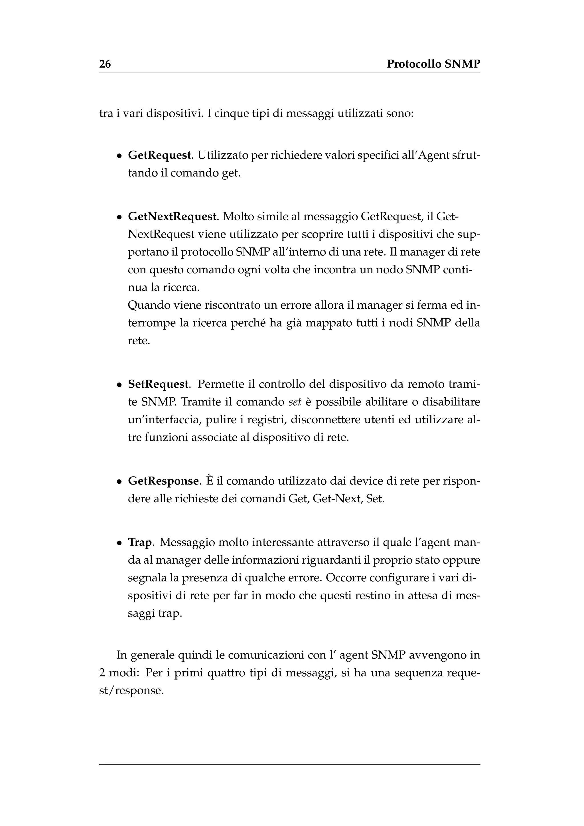 26                                                           Protocollo SNMP



tra i vari dispositivi. I cinque tipi di messaggi utilizzati sono:


     • GetRequest. Utilizzato per richiedere valori speciﬁci all’Agent sfrut-
       tando il comando get.


     • GetNextRequest. Molto simile al messaggio GetRequest, il Get-
       NextRequest viene utilizzato per scoprire tutti i dispositivi che sup-
       portano il protocollo SNMP all’interno di una rete. Il manager di rete
       con questo comando ogni volta che incontra un nodo SNMP conti-
       nua la ricerca.
       Quando viene riscontrato un errore allora il manager si ferma ed in-
       terrompe la ricerca perch´ ha gi` mappato tutti i nodi SNMP della
                                e      a
       rete.


     • SetRequest. Permette il controllo del dispositivo da remoto trami-
       te SNMP. Tramite il comando set e possibile abilitare o disabilitare
                                       `
       un’interfaccia, pulire i registri, disconnettere utenti ed utilizzare al-
       tre funzioni associate al dispositivo di rete.


                    `
     • GetResponse. E il comando utilizzato dai device di rete per rispon-
       dere alle richieste dei comandi Get, Get-Next, Set.


     • Trap. Messaggio molto interessante attraverso il quale l’agent man-
       da al manager delle informazioni riguardanti il proprio stato oppure
       segnala la presenza di qualche errore. Occorre conﬁgurare i vari di-
       spositivi di rete per far in modo che questi restino in attesa di mes-
       saggi trap.


     In generale quindi le comunicazioni con l’ agent SNMP avvengono in
2 modi: Per i primi quattro tipi di messaggi, si ha una sequenza reque-
st/response.
 
