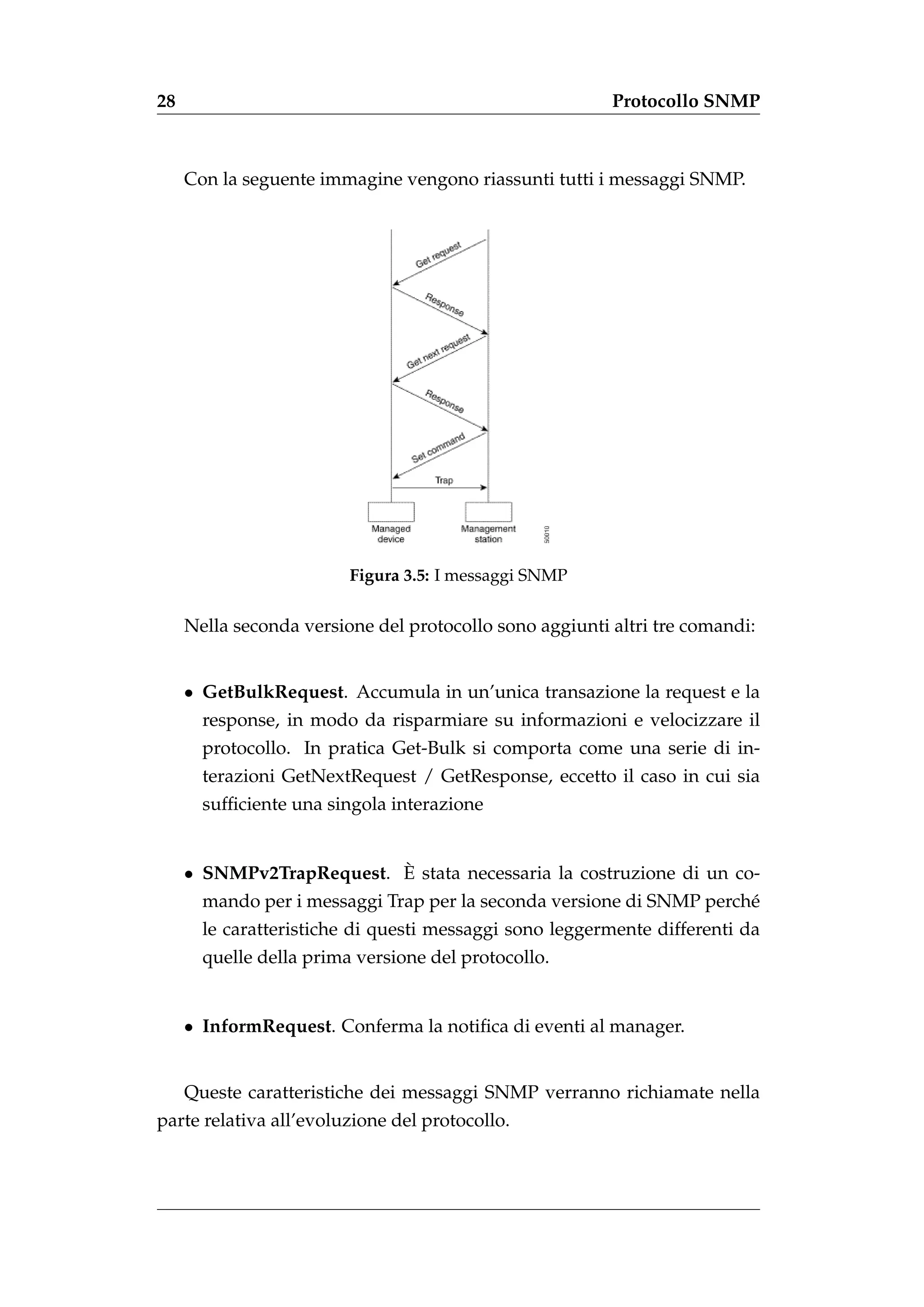 28                                                       Protocollo SNMP



     Con la seguente immagine vengono riassunti tutti i messaggi SNMP.




                         Figura 3.5: I messaggi SNMP


     Nella seconda versione del protocollo sono aggiunti altri tre comandi:


     • GetBulkRequest. Accumula in un’unica transazione la request e la
       response, in modo da risparmiare su informazioni e velocizzare il
       protocollo. In pratica Get-Bulk si comporta come una serie di in-
       terazioni GetNextRequest / GetResponse, eccetto il caso in cui sia
       sufﬁciente una singola interazione


                          `
     • SNMPv2TrapRequest. E stata necessaria la costruzione di un co-
       mando per i messaggi Trap per la seconda versione di SNMP perch´
                                                                      e
       le caratteristiche di questi messaggi sono leggermente differenti da
       quelle della prima versione del protocollo.


     • InformRequest. Conferma la notiﬁca di eventi al manager.


     Queste caratteristiche dei messaggi SNMP verranno richiamate nella
parte relativa all’evoluzione del protocollo.
 
