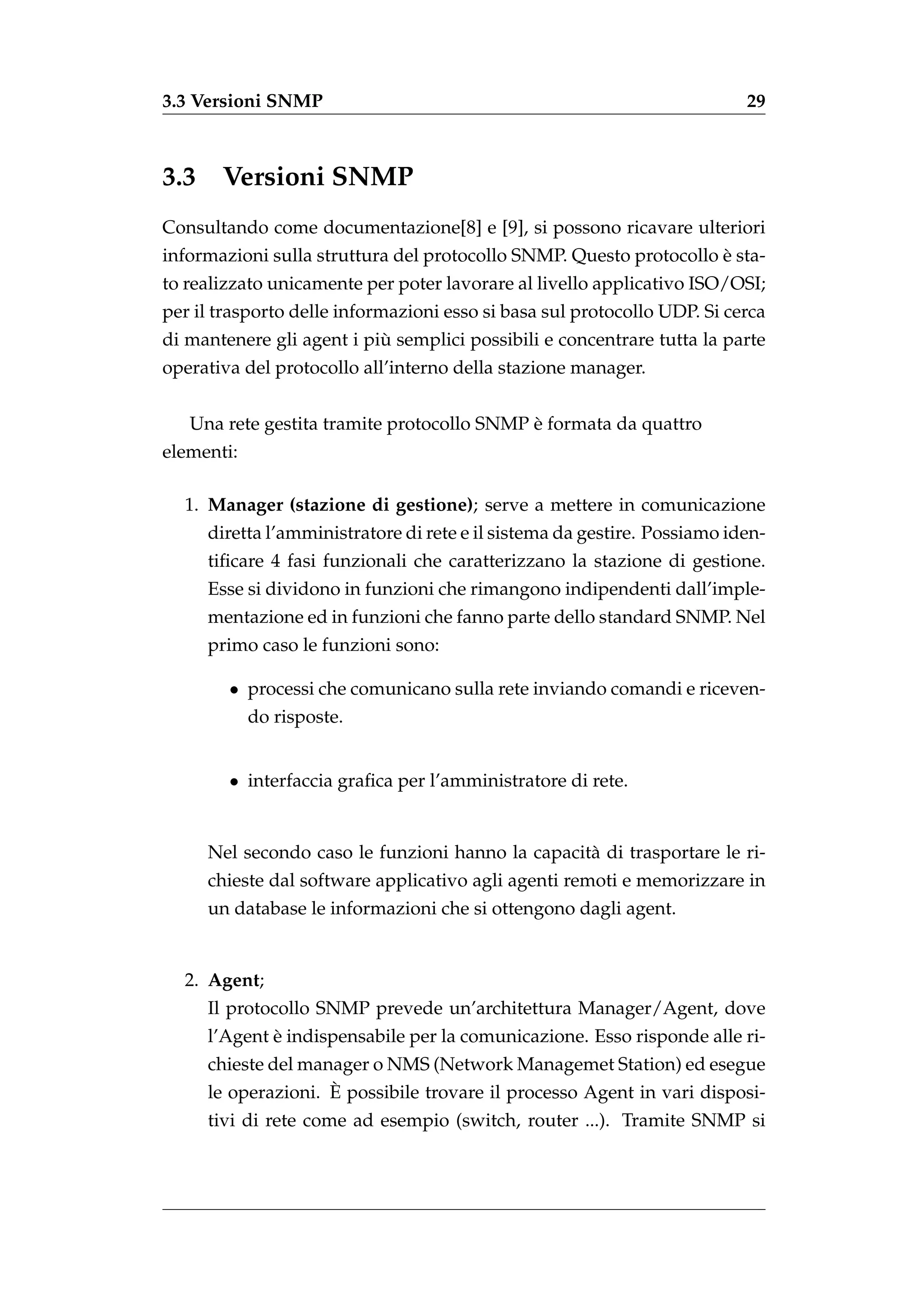 3.3 Versioni SNMP                                                          29



3.3    Versioni SNMP
Consultando come documentazione[8] e [9], si possono ricavare ulteriori
                                                                    `
informazioni sulla struttura del protocollo SNMP. Questo protocollo e sta-
to realizzato unicamente per poter lavorare al livello applicativo ISO/OSI;
per il trasporto delle informazioni esso si basa sul protocollo UDP. Si cerca
                           `
di mantenere gli agent i piu semplici possibili e concentrare tutta la parte
operativa del protocollo all’interno della stazione manager.


                                            `
   Una rete gestita tramite protocollo SNMP e formata da quattro
elementi:

  1. Manager (stazione di gestione); serve a mettere in comunicazione
      diretta l’amministratore di rete e il sistema da gestire. Possiamo iden-
      tiﬁcare 4 fasi funzionali che caratterizzano la stazione di gestione.
      Esse si dividono in funzioni che rimangono indipendenti dall’imple-
      mentazione ed in funzioni che fanno parte dello standard SNMP. Nel
      primo caso le funzioni sono:

        • processi che comunicano sulla rete inviando comandi e riceven-
            do risposte.


        • interfaccia graﬁca per l’amministratore di rete.


      Nel secondo caso le funzioni hanno la capacit` di trasportare le ri-
                                                   a
      chieste dal software applicativo agli agenti remoti e memorizzare in
      un database le informazioni che si ottengono dagli agent.


  2. Agent;
      Il protocollo SNMP prevede un’architettura Manager/Agent, dove
              `
      l’Agent e indispensabile per la comunicazione. Esso risponde alle ri-
      chieste del manager o NMS (Network Managemet Station) ed esegue
                     `
      le operazioni. E possibile trovare il processo Agent in vari disposi-
      tivi di rete come ad esempio (switch, router ...). Tramite SNMP si
 