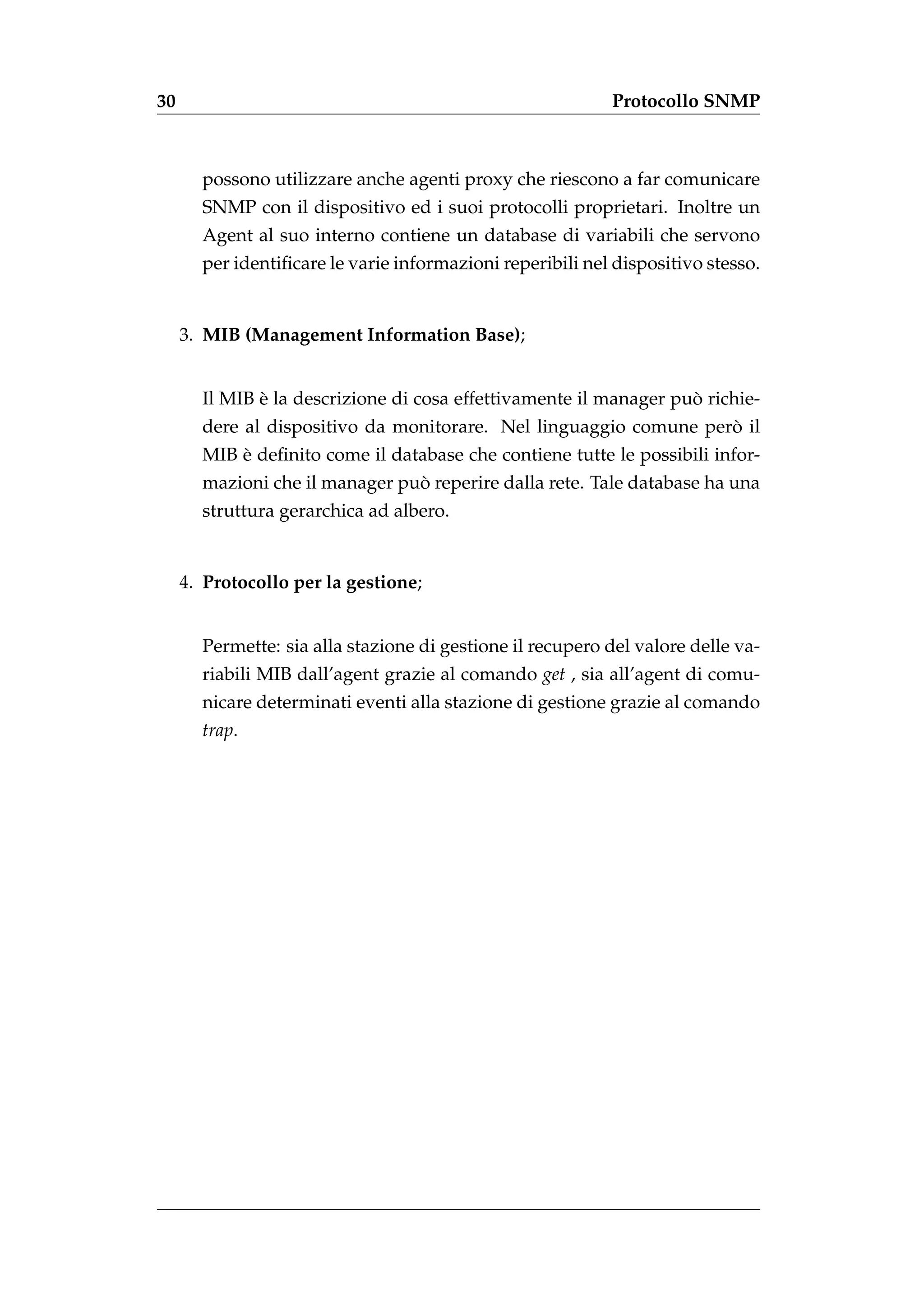 30                                                         Protocollo SNMP



       possono utilizzare anche agenti proxy che riescono a far comunicare
       SNMP con il dispositivo ed i suoi protocolli proprietari. Inoltre un
       Agent al suo interno contiene un database di variabili che servono
       per identiﬁcare le varie informazioni reperibili nel dispositivo stesso.


     3. MIB (Management Information Base);


              `                                                    `
       Il MIB e la descrizione di cosa effettivamente il manager puo richie-
                                                                   `
       dere al dispositivo da monitorare. Nel linguaggio comune pero il
           `
       MIB e deﬁnito come il database che contiene tutte le possibili infor-
                                `
       mazioni che il manager puo reperire dalla rete. Tale database ha una
       struttura gerarchica ad albero.


     4. Protocollo per la gestione;


       Permette: sia alla stazione di gestione il recupero del valore delle va-
       riabili MIB dall’agent grazie al comando get , sia all’agent di comu-
       nicare determinati eventi alla stazione di gestione grazie al comando
       trap.
 