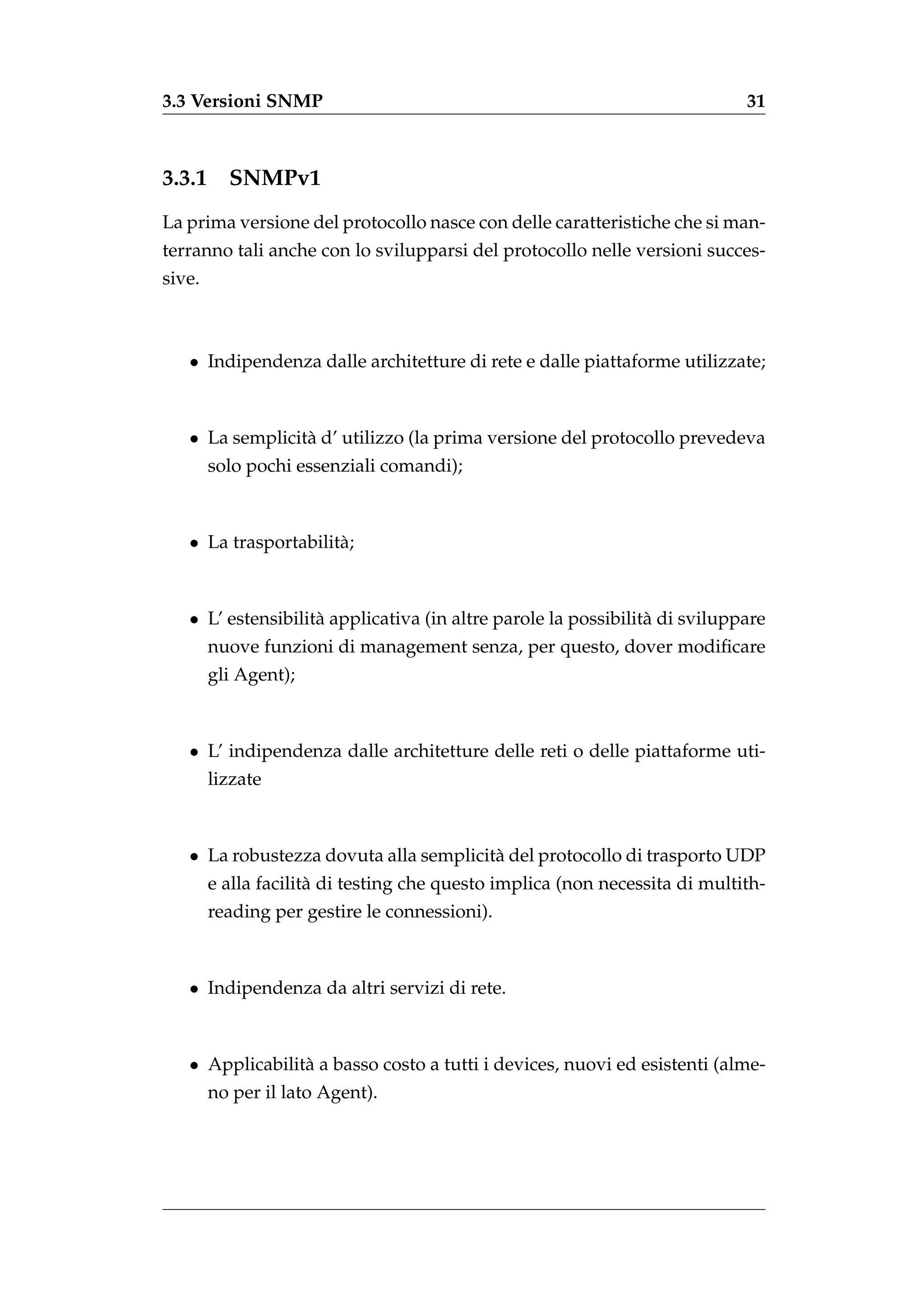 3.3 Versioni SNMP                                                            31



3.3.1     SNMPv1
La prima versione del protocollo nasce con delle caratteristiche che si man-
terranno tali anche con lo svilupparsi del protocollo nelle versioni succes-
sive.



   • Indipendenza dalle architetture di rete e dalle piattaforme utilizzate;



   • La semplicit` d’ utilizzo (la prima versione del protocollo prevedeva
                 a
        solo pochi essenziali comandi);



   • La trasportabilit` ;
                      a



   • L’ estensibilit` applicativa (in altre parole la possibilit` di sviluppare
                    a                                           a
        nuove funzioni di management senza, per questo, dover modiﬁcare
        gli Agent);



   • L’ indipendenza dalle architetture delle reti o delle piattaforme uti-
        lizzate



   • La robustezza dovuta alla semplicit` del protocollo di trasporto UDP
                                        a
        e alla facilit` di testing che questo implica (non necessita di multith-
                      a
        reading per gestire le connessioni).



   • Indipendenza da altri servizi di rete.



   • Applicabilit` a basso costo a tutti i devices, nuovi ed esistenti (alme-
                 a
        no per il lato Agent).
 