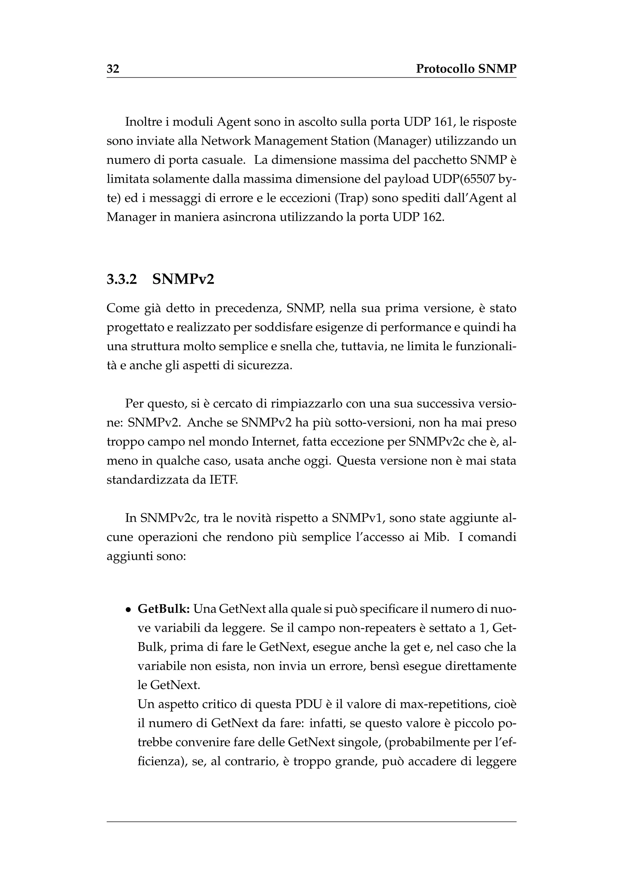 32                                                         Protocollo SNMP



     Inoltre i moduli Agent sono in ascolto sulla porta UDP 161, le risposte
sono inviate alla Network Management Station (Manager) utilizzando un
                                                                  `
numero di porta casuale. La dimensione massima del pacchetto SNMP e
limitata solamente dalla massima dimensione del payload UDP(65507 by-
te) ed i messaggi di errore e le eccezioni (Trap) sono spediti dall’Agent al
Manager in maniera asincrona utilizzando la porta UDP 162.



3.3.2     SNMPv2
                                                              `
Come gi` detto in precedenza, SNMP, nella sua prima versione, e stato
       a
progettato e realizzato per soddisfare esigenze di performance e quindi ha
una struttura molto semplice e snella che, tuttavia, ne limita le funzionali-
t` e anche gli aspetti di sicurezza.
 a


                    `
     Per questo, si e cercato di rimpiazzarlo con una sua successiva versio-
                                 `
ne: SNMPv2. Anche se SNMPv2 ha piu sotto-versioni, non ha mai preso
                                                                 `
troppo campo nel mondo Internet, fatta eccezione per SNMPv2c che e, al-
                                                            `
meno in qualche caso, usata anche oggi. Questa versione non e mai stata
standardizzata da IETF.


     In SNMPv2c, tra le novit` rispetto a SNMPv1, sono state aggiunte al-
                             a
                              `
cune operazioni che rendono piu semplice l’accesso ai Mib. I comandi
aggiunti sono:



     • GetBulk: Una GetNext alla quale si puo speciﬁcare il numero di nuo-
                                            `
                                                           `
        ve variabili da leggere. Se il campo non-repeaters e settato a 1, Get-
        Bulk, prima di fare le GetNext, esegue anche la get e, nel caso che la
        variabile non esista, non invia un errore, bens` esegue direttamente
                                                       ı
        le GetNext.
                                         `
        Un aspetto critico di questa PDU e il valore di max-repetitions, cio`
                                                                            e
                                                                `
        il numero di GetNext da fare: infatti, se questo valore e piccolo po-
        trebbe convenire fare delle GetNext singole, (probabilmente per l’ef-
                                    `                  `
        ﬁcienza), se, al contrario, e troppo grande, puo accadere di leggere
 