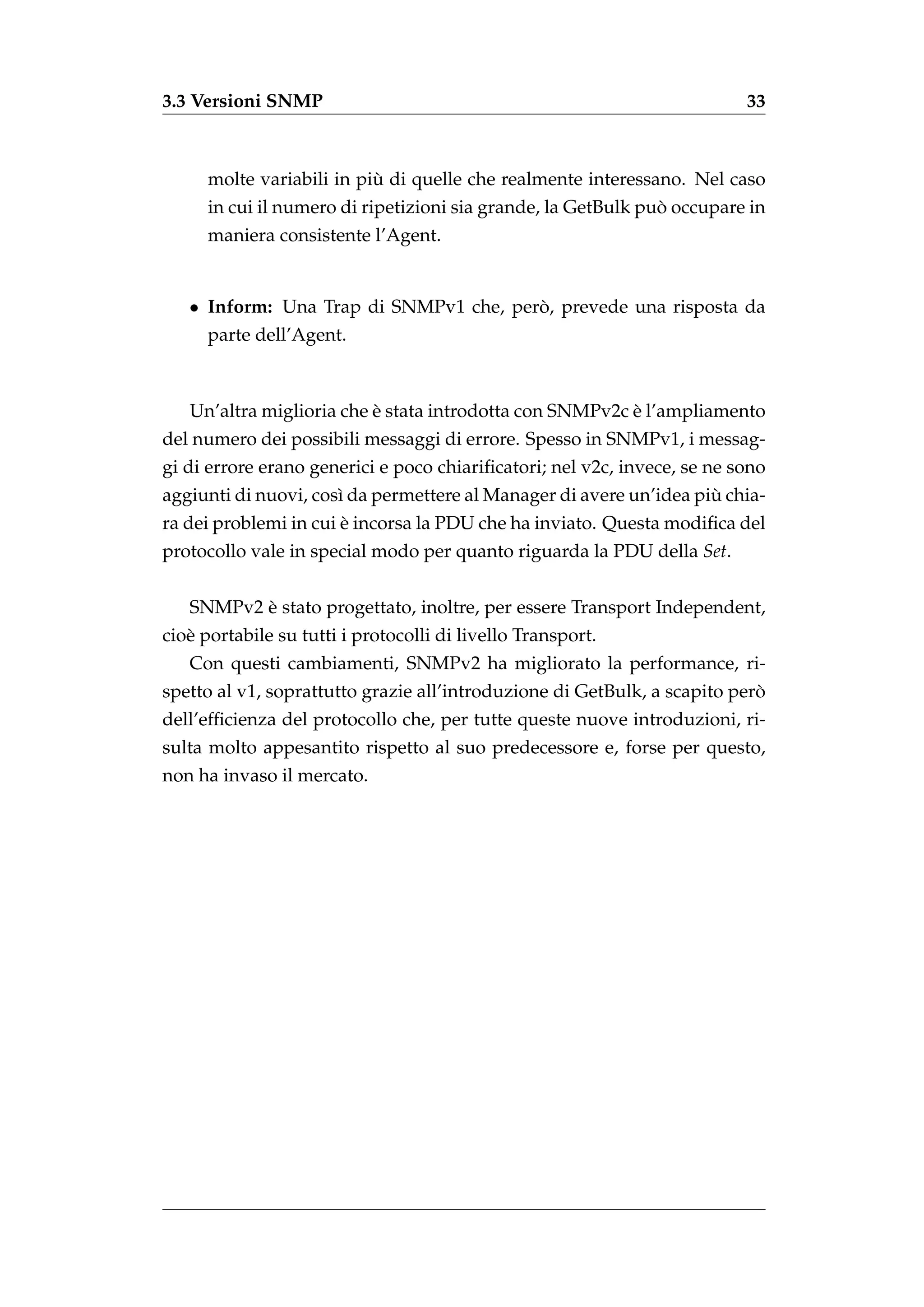 3.3 Versioni SNMP                                                         33



                           `
      molte variabili in piu di quelle che realmente interessano. Nel caso
                                                               `
      in cui il numero di ripetizioni sia grande, la GetBulk puo occupare in
      maniera consistente l’Agent.


   • Inform: Una Trap di SNMPv1 che, pero, prevede una risposta da
                                        `
      parte dell’Agent.



                          `                              `
   Un’altra miglioria che e stata introdotta con SNMPv2c e l’ampliamento
del numero dei possibili messaggi di errore. Spesso in SNMPv1, i messag-
gi di errore erano generici e poco chiariﬁcatori; nel v2c, invece, se ne sono
                                                                    `
aggiunti di nuovi, cos` da permettere al Manager di avere un’idea piu chia-
                      ı
                       `
ra dei problemi in cui e incorsa la PDU che ha inviato. Questa modiﬁca del
protocollo vale in special modo per quanto riguarda la PDU della Set.


          `
   SNMPv2 e stato progettato, inoltre, per essere Transport Independent,
cio` portabile su tutti i protocolli di livello Transport.
   e
   Con questi cambiamenti, SNMPv2 ha migliorato la performance, ri-
                                                                           `
spetto al v1, soprattutto grazie all’introduzione di GetBulk, a scapito pero
dell’efﬁcienza del protocollo che, per tutte queste nuove introduzioni, ri-
sulta molto appesantito rispetto al suo predecessore e, forse per questo,
non ha invaso il mercato.
 