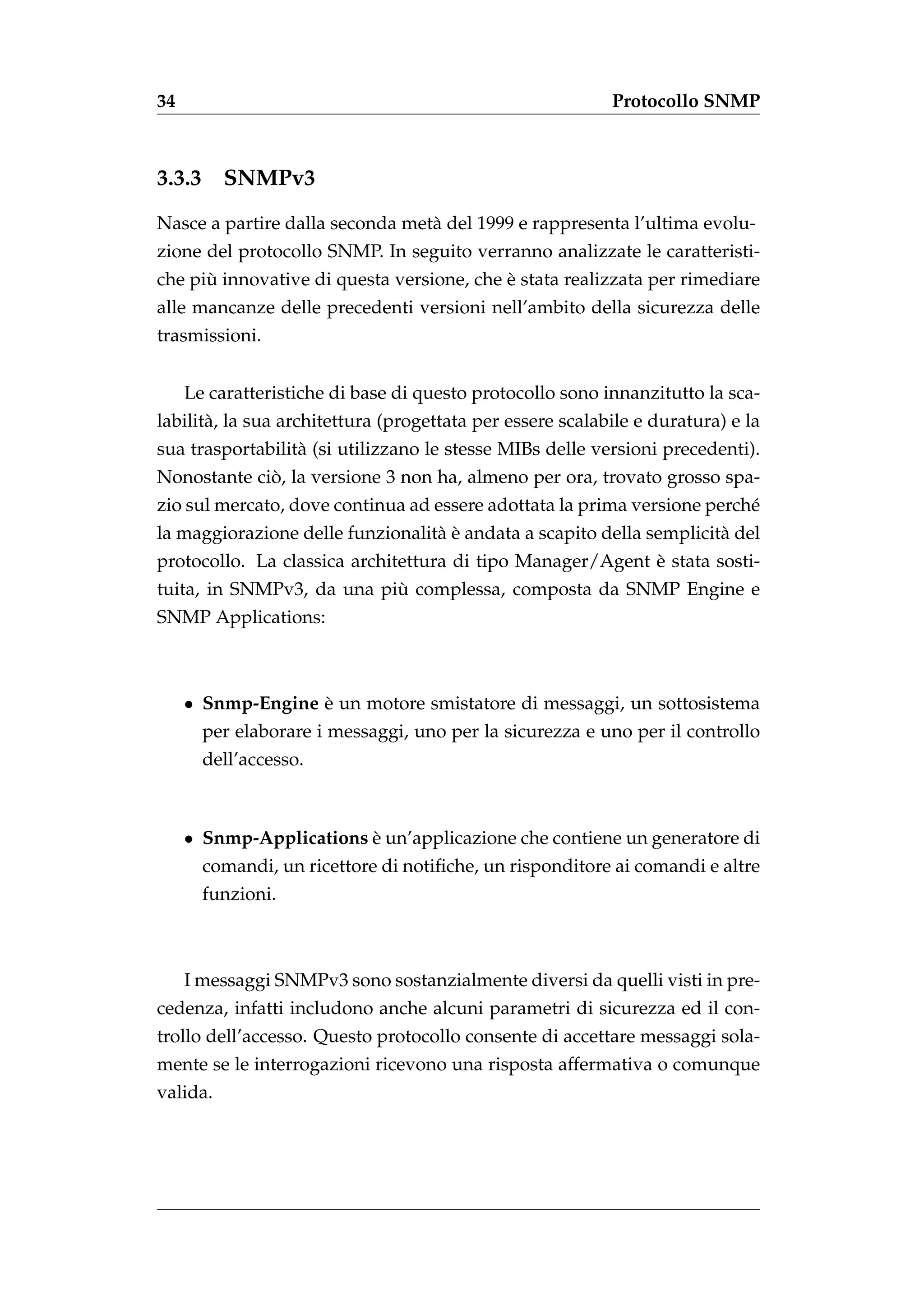 34                                                          Protocollo SNMP



3.3.3     SNMPv3
Nasce a partire dalla seconda met` del 1999 e rappresenta l’ultima evolu-
                                 a
zione del protocollo SNMP. In seguito verranno analizzate le caratteristi-
      `                                    `
che piu innovative di questa versione, che e stata realizzata per rimediare
alle mancanze delle precedenti versioni nell’ambito della sicurezza delle
trasmissioni.


     Le caratteristiche di base di questo protocollo sono innanzitutto la sca-
labilit` , la sua architettura (progettata per essere scalabile e duratura) e la
       a
sua trasportabilit` (si utilizzano le stesse MIBs delle versioni precedenti).
                  a
             `
Nonostante cio, la versione 3 non ha, almeno per ora, trovato grosso spa-
zio sul mercato, dove continua ad essere adottata la prima versione perch´
                                                                         e
                                  a`
la maggiorazione delle funzionalit` e andata a scapito della semplicit` del
                                                                      a
                                                           `
protocollo. La classica architettura di tipo Manager/Agent e stata sosti-
                           `
tuita, in SNMPv3, da una piu complessa, composta da SNMP Engine e
SNMP Applications:



     • Snmp-Engine e un motore smistatore di messaggi, un sottosistema
                   `
        per elaborare i messaggi, uno per la sicurezza e uno per il controllo
        dell’accesso.



     • Snmp-Applications e un’applicazione che contiene un generatore di
                         `
        comandi, un ricettore di notiﬁche, un risponditore ai comandi e altre
        funzioni.



     I messaggi SNMPv3 sono sostanzialmente diversi da quelli visti in pre-
cedenza, infatti includono anche alcuni parametri di sicurezza ed il con-
trollo dell’accesso. Questo protocollo consente di accettare messaggi sola-
mente se le interrogazioni ricevono una risposta affermativa o comunque
valida.
 