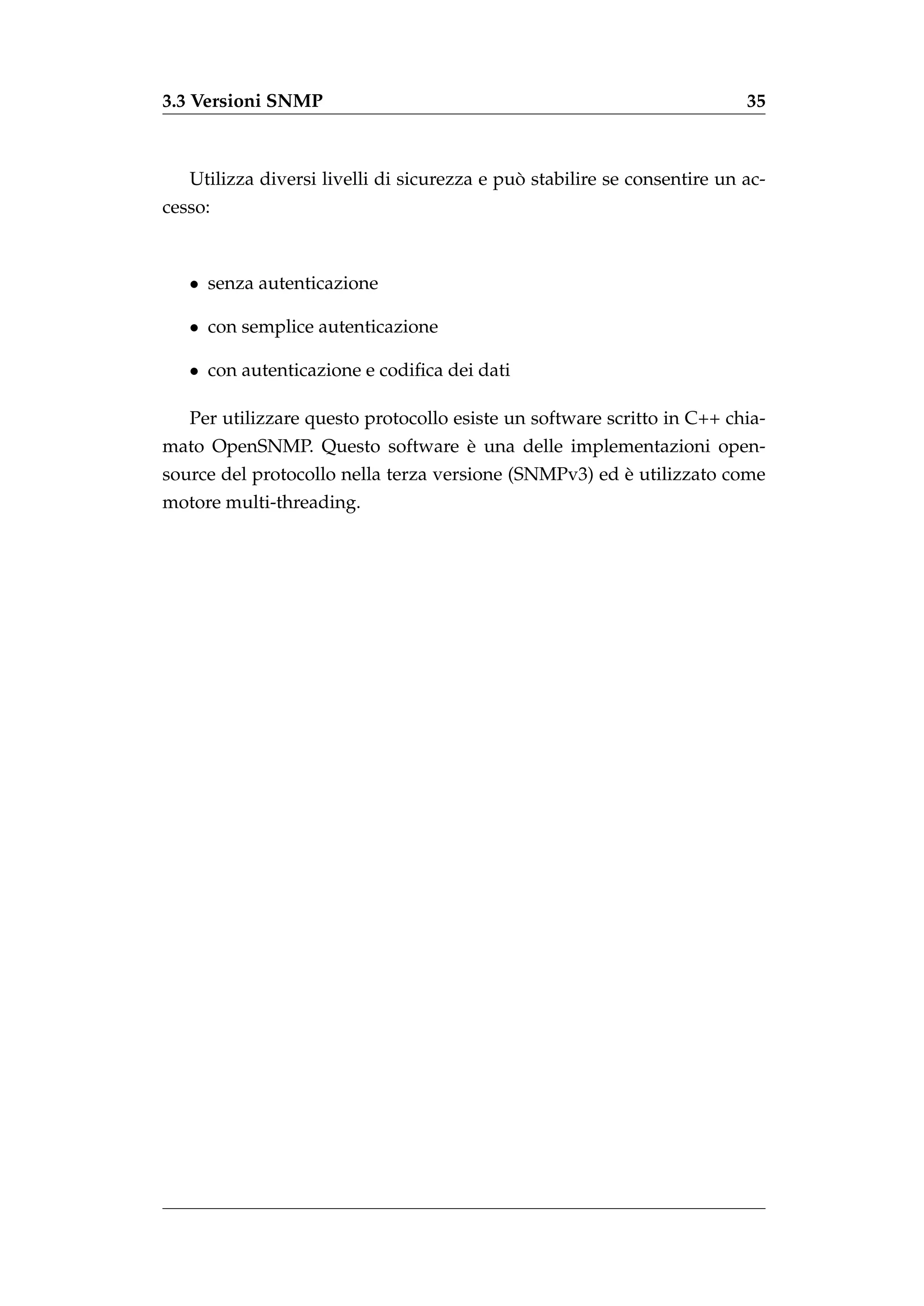 3.3 Versioni SNMP                                                         35



                                             `
   Utilizza diversi livelli di sicurezza e puo stabilire se consentire un ac-
cesso:



   • senza autenticazione

   • con semplice autenticazione

   • con autenticazione e codiﬁca dei dati

   Per utilizzare questo protocollo esiste un software scritto in C++ chia-
                               `
mato OpenSNMP. Questo software e una delle implementazioni open-
                                                       `
source del protocollo nella terza versione (SNMPv3) ed e utilizzato come
motore multi-threading.
 