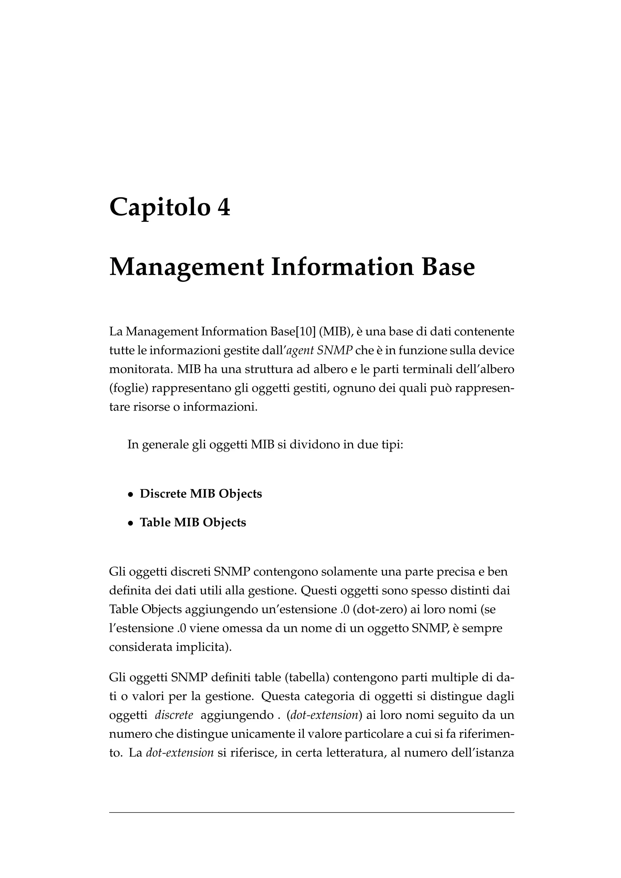 Capitolo 4

Management Information Base

                                          `
La Management Information Base[10] (MIB), e una base di dati contenente
tutte le informazioni gestite dall’agent SNMP che e in funzione sulla device
                                                  `
monitorata. MIB ha una struttura ad albero e le parti terminali dell’albero
                                                               `
(foglie) rappresentano gli oggetti gestiti, ognuno dei quali puo rappresen-
tare risorse o informazioni.


   In generale gli oggetti MIB si dividono in due tipi:


   • Discrete MIB Objects

   • Table MIB Objects


Gli oggetti discreti SNMP contengono solamente una parte precisa e ben
deﬁnita dei dati utili alla gestione. Questi oggetti sono spesso distinti dai
Table Objects aggiungendo un’estensione .0 (dot-zero) ai loro nomi (se
                                                            `
l’estensione .0 viene omessa da un nome di un oggetto SNMP, e sempre
considerata implicita).

Gli oggetti SNMP deﬁniti table (tabella) contengono parti multiple di da-
ti o valori per la gestione. Questa categoria di oggetti si distingue dagli
oggetti discrete aggiungendo . (dot-extension) ai loro nomi seguito da un
numero che distingue unicamente il valore particolare a cui si fa riferimen-
to. La dot-extension si riferisce, in certa letteratura, al numero dell’istanza
 