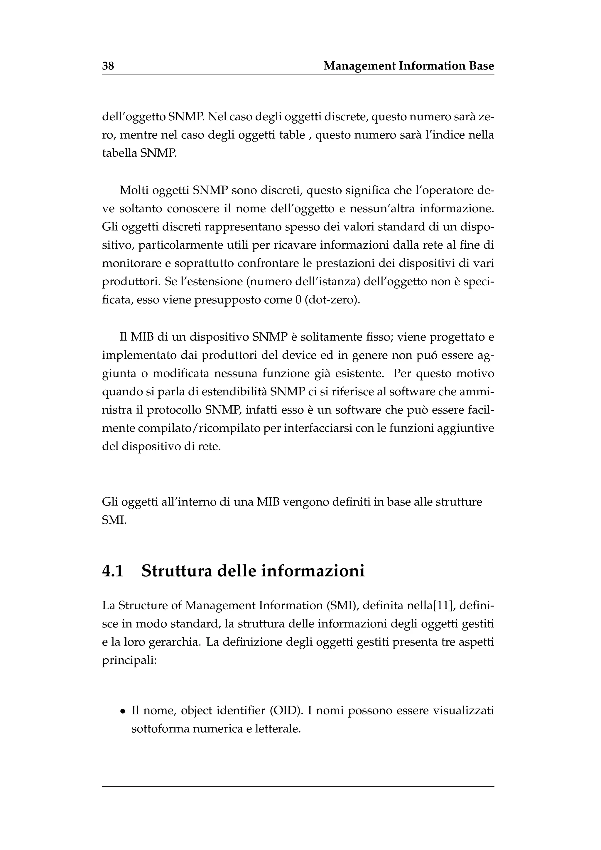 38                                         Management Information Base



dell’oggetto SNMP. Nel caso degli oggetti discrete, questo numero sar` ze-
                                                                     a
ro, mentre nel caso degli oggetti table , questo numero sar` l’indice nella
                                                           a
tabella SNMP.


     Molti oggetti SNMP sono discreti, questo signiﬁca che l’operatore de-
ve soltanto conoscere il nome dell’oggetto e nessun’altra informazione.
Gli oggetti discreti rappresentano spesso dei valori standard di un dispo-
sitivo, particolarmente utili per ricavare informazioni dalla rete al ﬁne di
monitorare e soprattutto confrontare le prestazioni dei dispositivi di vari
                                                                   `
produttori. Se l’estensione (numero dell’istanza) dell’oggetto non e speci-
ﬁcata, esso viene presupposto come 0 (dot-zero).


                                   `
     Il MIB di un dispositivo SNMP e solitamente ﬁsso; viene progettato e
                                                          ´
implementato dai produttori del device ed in genere non puo essere ag-
giunta o modiﬁcata nessuna funzione gi` esistente. Per questo motivo
                                      a
quando si parla di estendibilit` SNMP ci si riferisce al software che ammi-
                               a
                                        `                   `
nistra il protocollo SNMP, infatti esso e un software che puo essere facil-
mente compilato/ricompilato per interfacciarsi con le funzioni aggiuntive
del dispositivo di rete.



Gli oggetti all’interno di una MIB vengono deﬁniti in base alle strutture
SMI.



4.1 Struttura delle informazioni
La Structure of Management Information (SMI), deﬁnita nella[11], deﬁni-
sce in modo standard, la struttura delle informazioni degli oggetti gestiti
e la loro gerarchia. La deﬁnizione degli oggetti gestiti presenta tre aspetti
principali:



     • Il nome, object identiﬁer (OID). I nomi possono essere visualizzati
       sottoforma numerica e letterale.
 