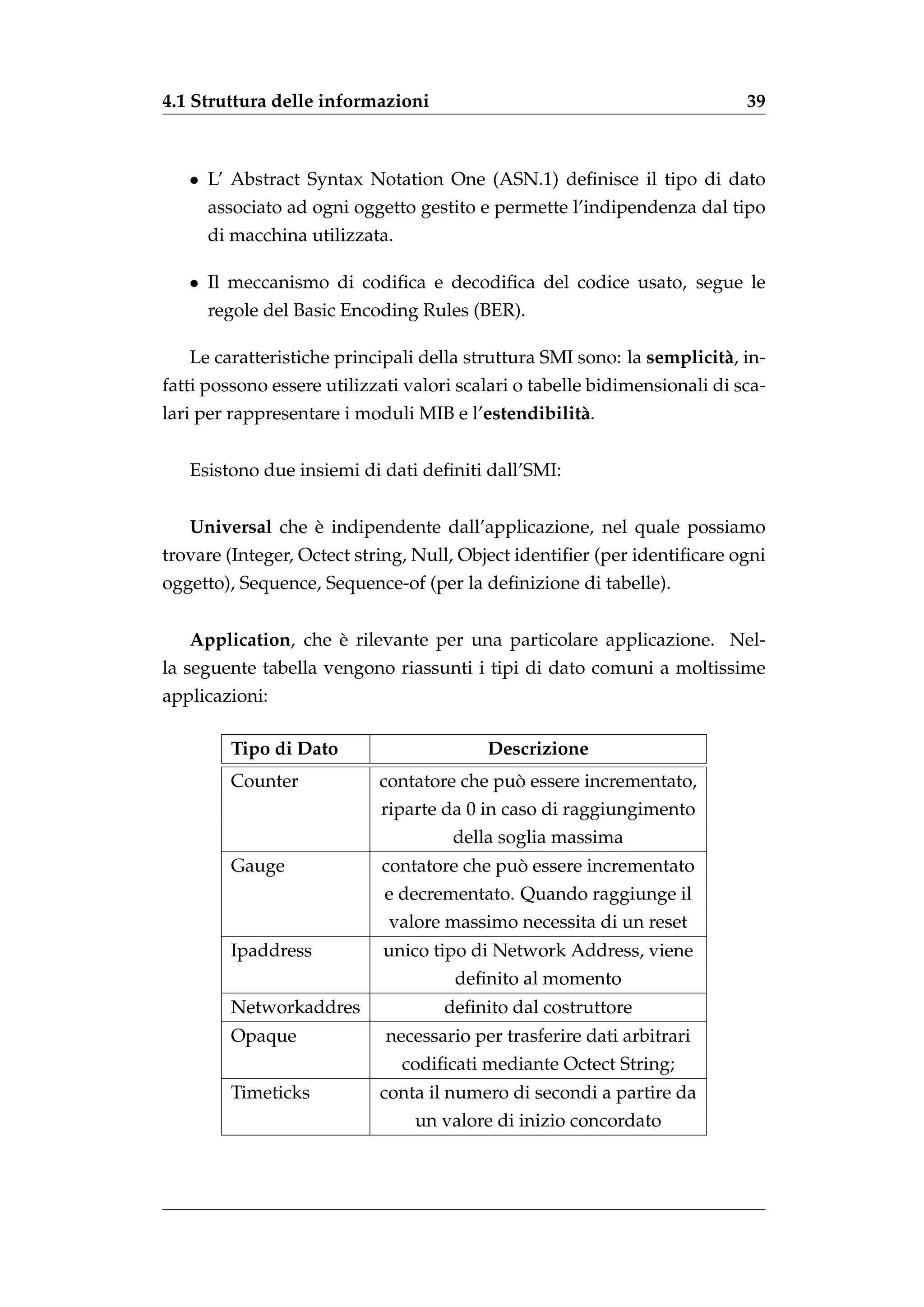 4.1 Struttura delle informazioni                                            39



   • L’ Abstract Syntax Notation One (ASN.1) deﬁnisce il tipo di dato
     associato ad ogni oggetto gestito e permette l’indipendenza dal tipo
     di macchina utilizzata.

   • Il meccanismo di codiﬁca e decodiﬁca del codice usato, segue le
     regole del Basic Encoding Rules (BER).

   Le caratteristiche principali della struttura SMI sono: la semplicit` , in-
                                                                       a
fatti possono essere utilizzati valori scalari o tabelle bidimensionali di sca-
lari per rappresentare i moduli MIB e l’estendibilit` .
                                                    a


   Esistono due insiemi di dati deﬁniti dall’SMI:


                 `
   Universal che e indipendente dall’applicazione, nel quale possiamo
trovare (Integer, Octect string, Null, Object identiﬁer (per identiﬁcare ogni
oggetto), Sequence, Sequence-of (per la deﬁnizione di tabelle).


                    `
   Application, che e rilevante per una particolare applicazione. Nel-
la seguente tabella vengono riassunti i tipi di dato comuni a moltissime
applicazioni:

        Tipo di Dato                      Descrizione
        Counter                             `
                            contatore che puo essere incrementato,
                            riparte da 0 in caso di raggiungimento
                                      della soglia massima
        Gauge                               `
                            contatore che puo essere incrementato
                             e decrementato. Quando raggiunge il
                             valore massimo necessita di un reset
        Ipaddress           unico tipo di Network Address, viene
                                      deﬁnito al momento
        Networkaddres               deﬁnito dal costruttore
        Opaque               necessario per trasferire dati arbitrari
                               codiﬁcati mediante Octect String;
        Timeticks           conta il numero di secondi a partire da
                                 un valore di inizio concordato
 