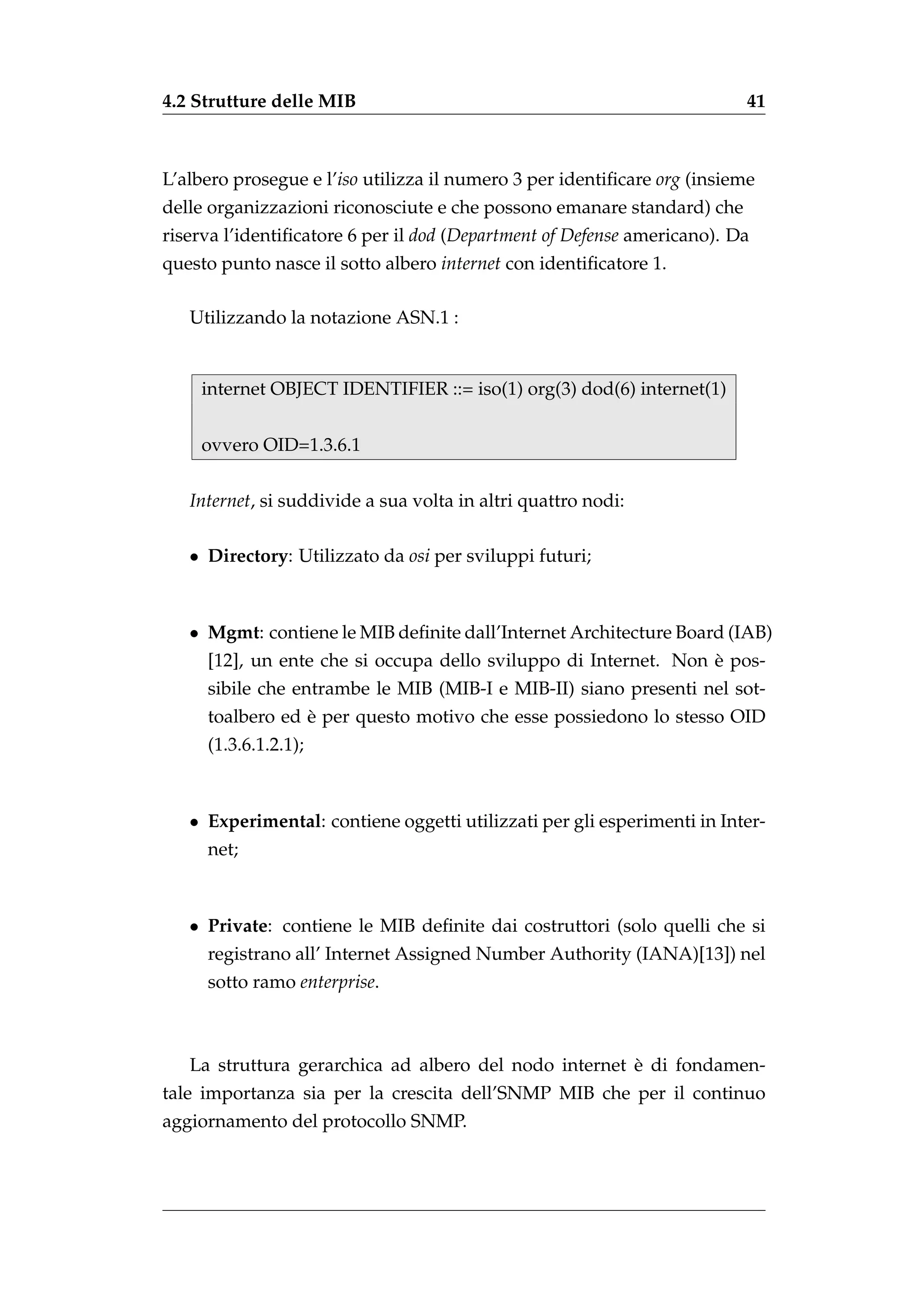 4.2 Strutture delle MIB                                                  41



L’albero prosegue e l’iso utilizza il numero 3 per identiﬁcare org (insieme
delle organizzazioni riconosciute e che possono emanare standard) che
riserva l’identiﬁcatore 6 per il dod (Department of Defense americano). Da
questo punto nasce il sotto albero internet con identiﬁcatore 1.

   Utilizzando la notazione ASN.1 :


    internet OBJECT IDENTIFIER ::= iso(1) org(3) dod(6) internet(1)


    ovvero OID=1.3.6.1


   Internet, si suddivide a sua volta in altri quattro nodi:

   • Directory: Utilizzato da osi per sviluppi futuri;



   • Mgmt: contiene le MIB deﬁnite dall’Internet Architecture Board (IAB)
                                                                 `
     [12], un ente che si occupa dello sviluppo di Internet. Non e pos-
     sibile che entrambe le MIB (MIB-I e MIB-II) siano presenti nel sot-
                 `
     toalbero ed e per questo motivo che esse possiedono lo stesso OID
     (1.3.6.1.2.1);



   • Experimental: contiene oggetti utilizzati per gli esperimenti in Inter-
     net;



   • Private: contiene le MIB deﬁnite dai costruttori (solo quelli che si
     registrano all’ Internet Assigned Number Authority (IANA)[13]) nel
     sotto ramo enterprise.



                                                       `
   La struttura gerarchica ad albero del nodo internet e di fondamen-
tale importanza sia per la crescita dell’SNMP MIB che per il continuo
aggiornamento del protocollo SNMP.
 