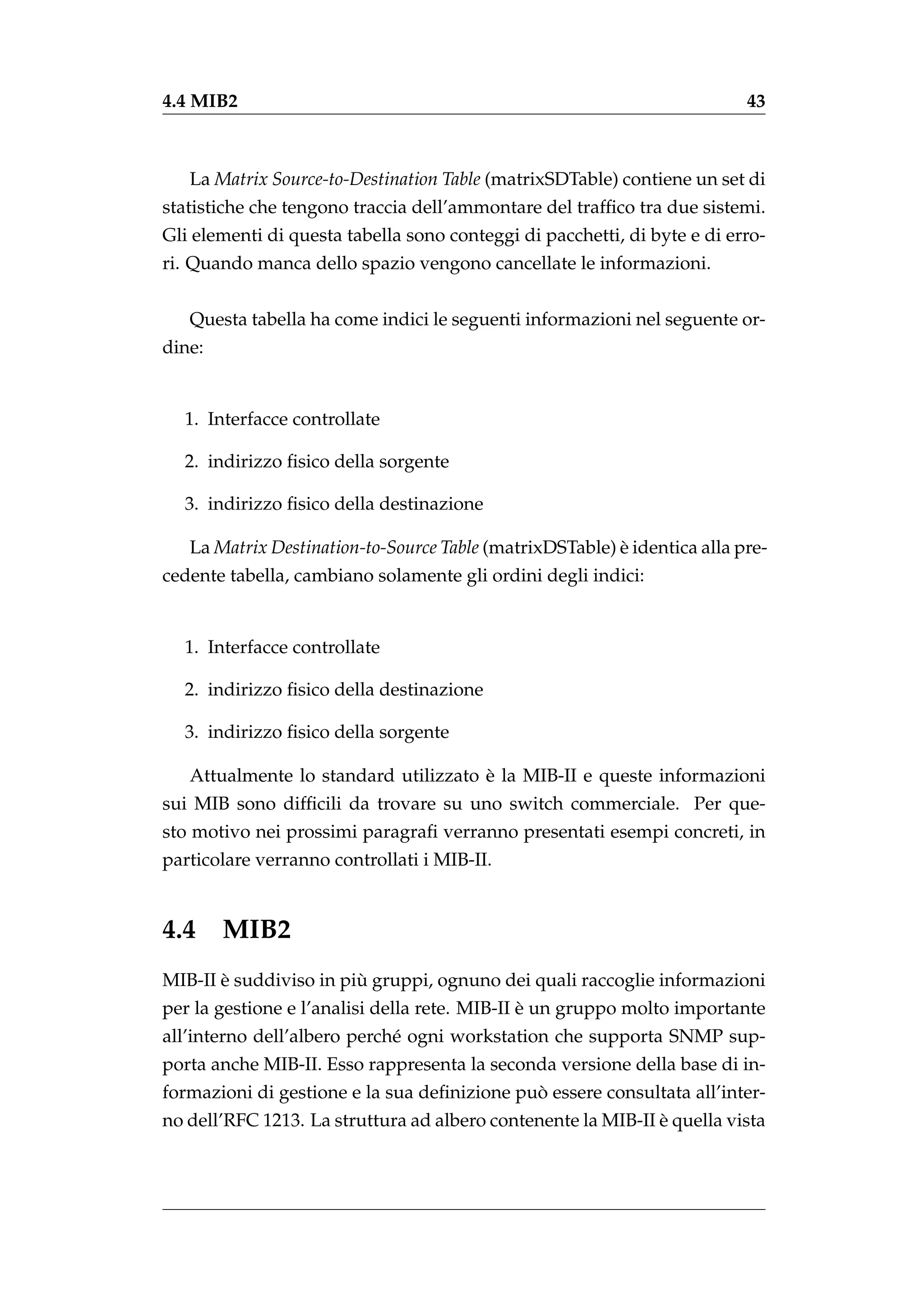 4.4 MIB2                                                                  43



   La Matrix Source-to-Destination Table (matrixSDTable) contiene un set di
statistiche che tengono traccia dell’ammontare del trafﬁco tra due sistemi.
Gli elementi di questa tabella sono conteggi di pacchetti, di byte e di erro-
ri. Quando manca dello spazio vengono cancellate le informazioni.


   Questa tabella ha come indici le seguenti informazioni nel seguente or-
dine:


  1. Interfacce controllate

  2. indirizzo ﬁsico della sorgente

  3. indirizzo ﬁsico della destinazione

   La Matrix Destination-to-Source Table (matrixDSTable) e identica alla pre-
                                                         `
cedente tabella, cambiano solamente gli ordini degli indici:


  1. Interfacce controllate

  2. indirizzo ﬁsico della destinazione

  3. indirizzo ﬁsico della sorgente

                                      `
   Attualmente lo standard utilizzato e la MIB-II e queste informazioni
sui MIB sono difﬁcili da trovare su uno switch commerciale. Per que-
sto motivo nei prossimi paragraﬁ verranno presentati esempi concreti, in
particolare verranno controllati i MIB-II.


4.4 MIB2
       `                `
MIB-II e suddiviso in piu gruppi, ognuno dei quali raccoglie informazioni
                                               `
per la gestione e l’analisi della rete. MIB-II e un gruppo molto importante
all’interno dell’albero perch´ ogni workstation che supporta SNMP sup-
                             e
porta anche MIB-II. Esso rappresenta la seconda versione della base di in-
                                             `
formazioni di gestione e la sua deﬁnizione puo essere consultata all’inter-
                                                              `
no dell’RFC 1213. La struttura ad albero contenente la MIB-II e quella vista
 
