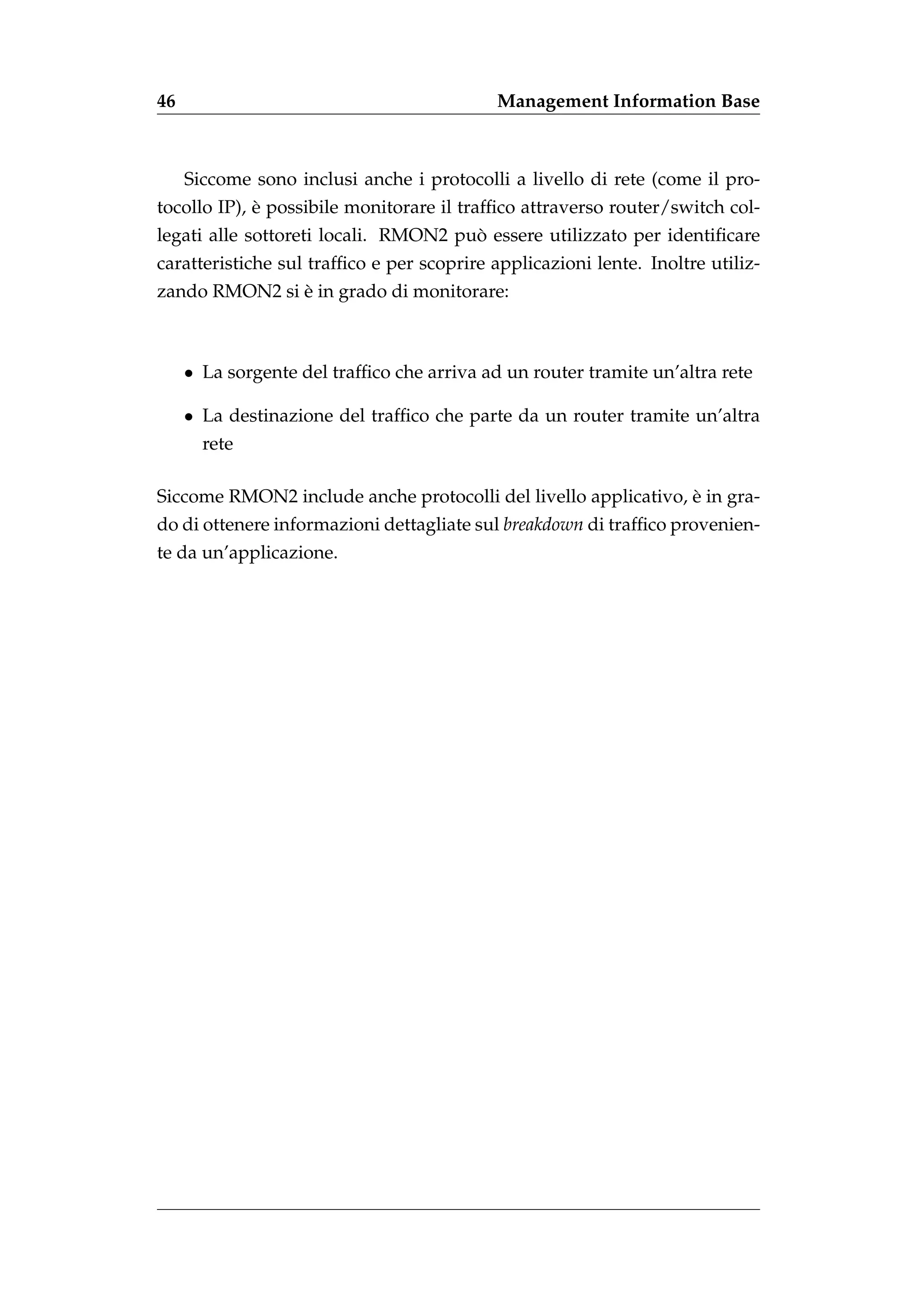 46                                          Management Information Base



     Siccome sono inclusi anche i protocolli a livello di rete (come il pro-
             `
tocollo IP), e possibile monitorare il trafﬁco attraverso router/switch col-
                                      `
legati alle sottoreti locali. RMON2 puo essere utilizzato per identiﬁcare
caratteristiche sul trafﬁco e per scoprire applicazioni lente. Inoltre utiliz-
               `
zando RMON2 si e in grado di monitorare:



     • La sorgente del trafﬁco che arriva ad un router tramite un’altra rete

     • La destinazione del trafﬁco che parte da un router tramite un’altra
       rete

                                                                `
Siccome RMON2 include anche protocolli del livello applicativo, e in gra-
do di ottenere informazioni dettagliate sul breakdown di trafﬁco provenien-
te da un’applicazione.
 
