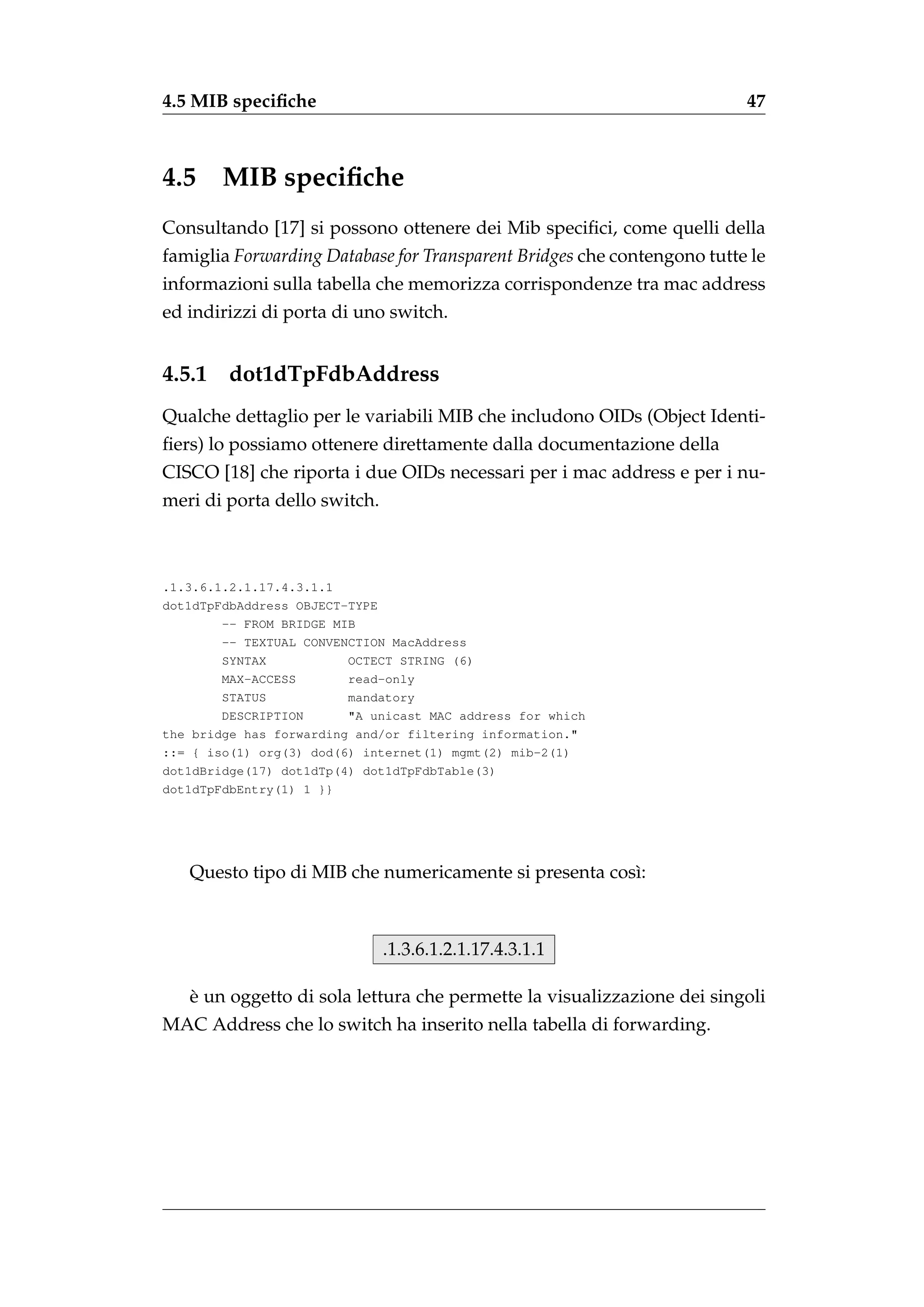 4.5 MIB speciﬁche                                                        47



4.5     MIB speciﬁche
Consultando [17] si possono ottenere dei Mib speciﬁci, come quelli della
famiglia Forwarding Database for Transparent Bridges che contengono tutte le
informazioni sulla tabella che memorizza corrispondenze tra mac address
ed indirizzi di porta di uno switch.


4.5.1    dot1dTpFdbAddress
Qualche dettaglio per le variabili MIB che includono OIDs (Object Identi-
ﬁers) lo possiamo ottenere direttamente dalla documentazione della
CISCO [18] che riporta i due OIDs necessari per i mac address e per i nu-
meri di porta dello switch.



.1.3.6.1.2.1.17.4.3.1.1
dot1dTpFdbAddress OBJECT-TYPE
        -- FROM BRIDGE MIB
        -- TEXTUAL CONVENCTION MacAddress
        SYNTAX           OCTECT STRING (6)
        MAX-ACCESS       read-only
        STATUS           mandatory
        DESCRIPTION      "A unicast MAC address for which
the bridge has forwarding and/or filtering information."
::= { iso(1) org(3) dod(6) internet(1) mgmt(2) mib-2(1)
dot1dBridge(17) dot1dTp(4) dot1dTpFdbTable(3)
dot1dTpFdbEntry(1) 1 }}




   Questo tipo di MIB che numericamente si presenta cos`:
                                                       ı



                              .1.3.6.1.2.1.17.4.3.1.1

   `
   e un oggetto di sola lettura che permette la visualizzazione dei singoli
MAC Address che lo switch ha inserito nella tabella di forwarding.
 