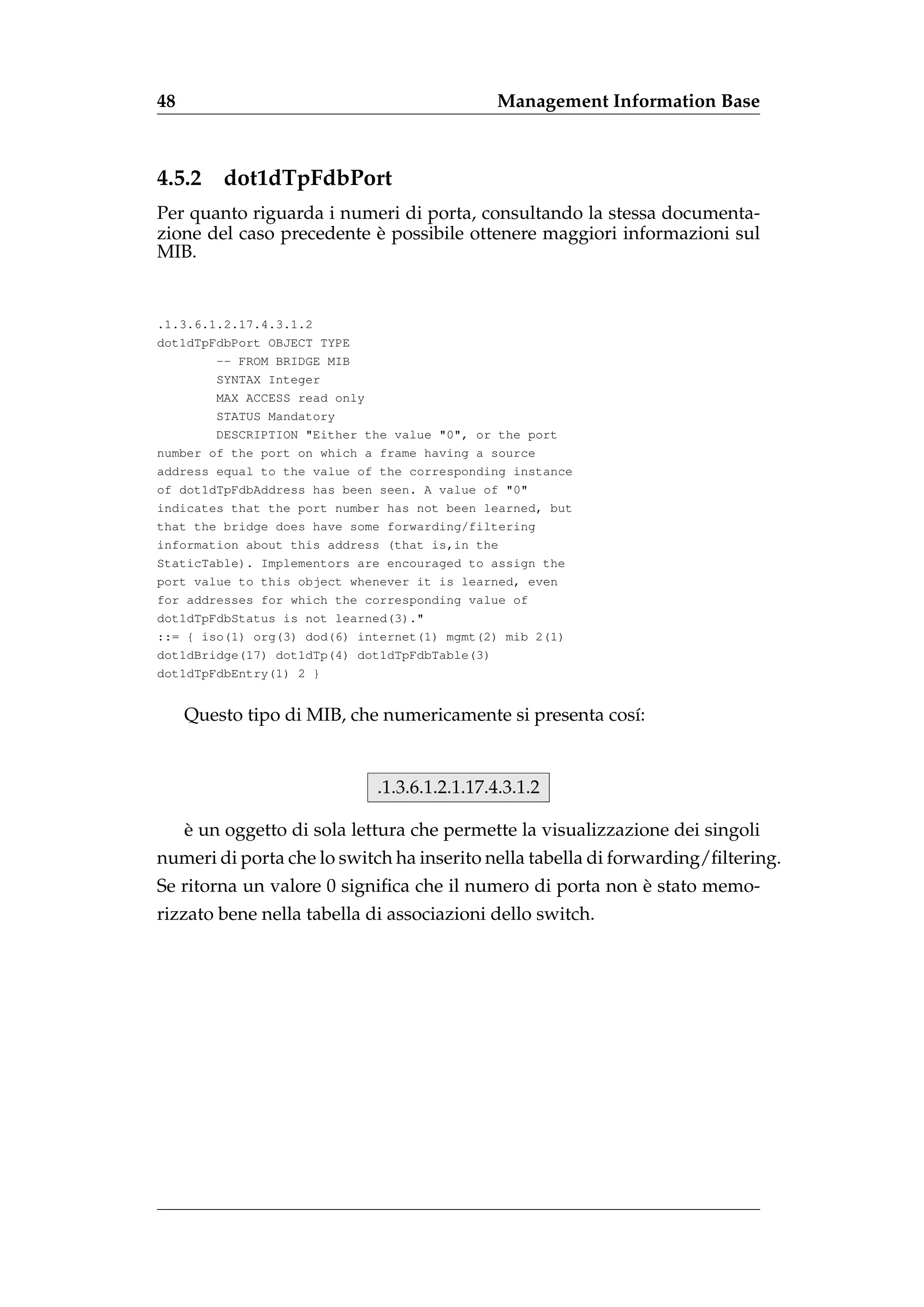 48                                           Management Information Base



4.5.2    dot1dTpFdbPort
Per quanto riguarda i numeri di porta, consultando la stessa documenta-
                          `
zione del caso precedente e possibile ottenere maggiori informazioni sul
MIB.


.1.3.6.1.2.17.4.3.1.2
dot1dTpFdbPort OBJECT TYPE
        -- FROM BRIDGE MIB
        SYNTAX Integer
        MAX ACCESS read only
        STATUS Mandatory
        DESCRIPTION "Either the value "0", or the port
number of the port on which a frame having a source
address equal to the value of the corresponding instance
of dot1dTpFdbAddress has been seen. A value of "0"
indicates that the port number has not been learned, but
that the bridge does have some forwarding/filtering
information about this address (that is,in the
StaticTable). Implementors are encouraged to assign the
port value to this object whenever it is learned, even
for addresses for which the corresponding value of
dot1dTpFdbStatus is not learned(3)."
::= { iso(1) org(3) dod(6) internet(1) mgmt(2) mib 2(1)
dot1dBridge(17) dot1dTp(4) dot1dTpFdbTable(3)
dot1dTpFdbEntry(1) 2 }


     Questo tipo di MIB, che numericamente si presenta cos´:
                                                          ı


                             .1.3.6.1.2.1.17.4.3.1.2

     `
     e un oggetto di sola lettura che permette la visualizzazione dei singoli
numeri di porta che lo switch ha inserito nella tabella di forwarding/ﬁltering.
                                                           `
Se ritorna un valore 0 signiﬁca che il numero di porta non e stato memo-
rizzato bene nella tabella di associazioni dello switch.
 
