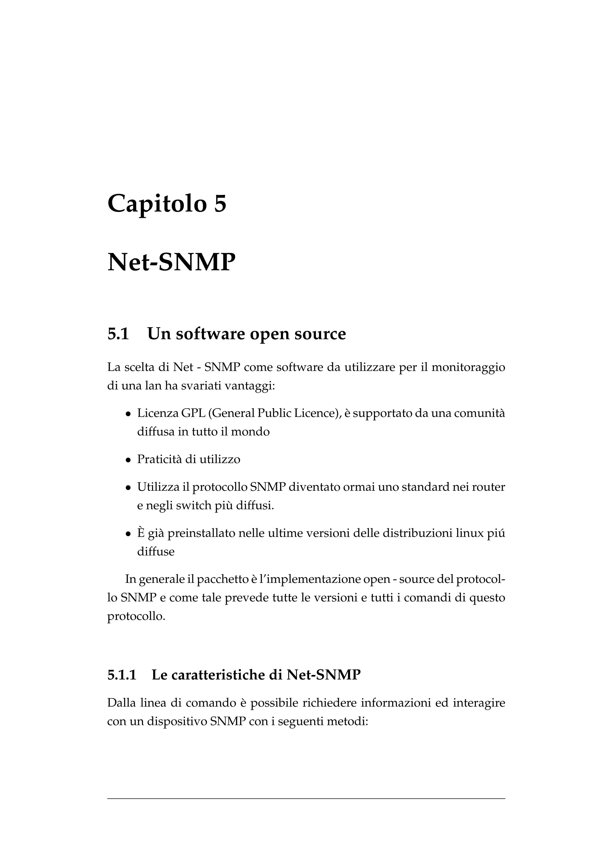 Capitolo 5

Net-SNMP

5.1      Un software open source
La scelta di Net - SNMP come software da utilizzare per il monitoraggio
di una lan ha svariati vantaggi:

   • Licenza GPL (General Public Licence), e supportato da una comunit`
                                           `                          a
        diffusa in tutto il mondo

   • Praticit` di utilizzo
             a

   • Utilizza il protocollo SNMP diventato ormai uno standard nei router
                         `
        e negli switch piu diffusi.

     ` a
   • E gi` preinstallato nelle ultime versioni delle distribuzioni linux piu
                                                                           ´
        diffuse

                            `
   In generale il pacchetto e l’implementazione open - source del protocol-
lo SNMP e come tale prevede tutte le versioni e tutti i comandi di questo
protocollo.



5.1.1     Le caratteristiche di Net-SNMP
                       `
Dalla linea di comando e possibile richiedere informazioni ed interagire
con un dispositivo SNMP con i seguenti metodi:
 