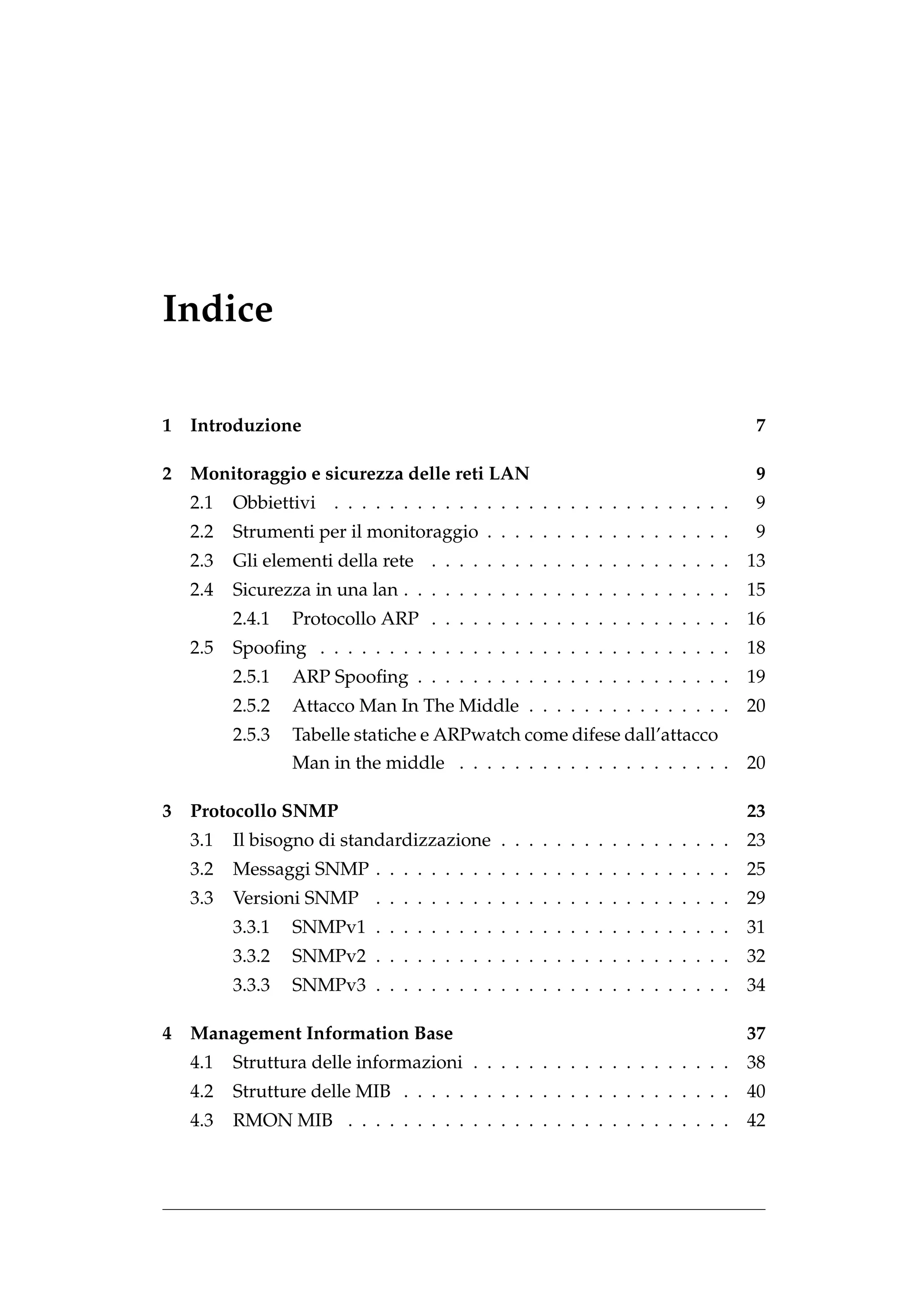 Indice

1 Introduzione                                                                  7

2 Monitoraggio e sicurezza delle reti LAN                                        9
   2.1   Obbiettivi . . . . . . . . . . . . . . . . . . . . . . . . . . . . .    9
   2.2   Strumenti per il monitoraggio . . . . . . . . . . . . . . . . . .       9
   2.3   Gli elementi della rete . . . . . . . . . . . . . . . . . . . . . .    13
   2.4   Sicurezza in una lan . . . . . . . . . . . . . . . . . . . . . . . .   15
         2.4.1   Protocollo ARP . . . . . . . . . . . . . . . . . . . . . .     16
   2.5   Spooﬁng . . . . . . . . . . . . . . . . . . . . . . . . . . . . . .    18
         2.5.1   ARP Spooﬁng . . . . . . . . . . . . . . . . . . . . . . .      19
         2.5.2   Attacco Man In The Middle . . . . . . . . . . . . . . .        20
         2.5.3   Tabelle statiche e ARPwatch come difese dall’attacco
                 Man in the middle . . . . . . . . . . . . . . . . . . . .      20

3 Protocollo SNMP                                                               23
   3.1   Il bisogno di standardizzazione . . . . . . . . . . . . . . . . .      23
   3.2   Messaggi SNMP . . . . . . . . . . . . . . . . . . . . . . . . . .      25
   3.3   Versioni SNMP . . . . . . . . . . . . . . . . . . . . . . . . . .      29
         3.3.1   SNMPv1 . . . . . . . . . . . . . . . . . . . . . . . . . .     31
         3.3.2   SNMPv2 . . . . . . . . . . . . . . . . . . . . . . . . . .     32
         3.3.3   SNMPv3 . . . . . . . . . . . . . . . . . . . . . . . . . .     34

4 Management Information Base                                                   37
   4.1   Struttura delle informazioni . . . . . . . . . . . . . . . . . . .     38
   4.2   Strutture delle MIB . . . . . . . . . . . . . . . . . . . . . . . .    40
   4.3   RMON MIB . . . . . . . . . . . . . . . . . . . . . . . . . . . .       42
 