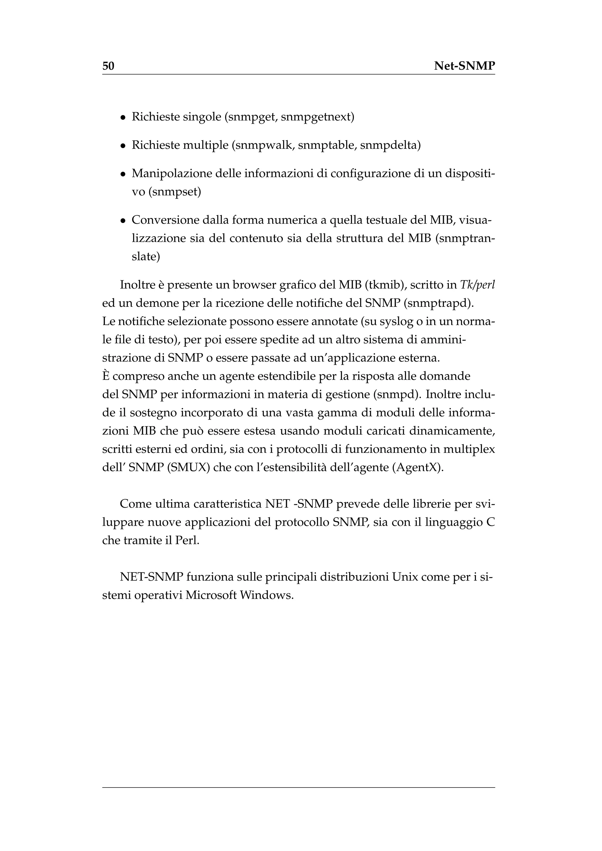50                                                               Net-SNMP



     • Richieste singole (snmpget, snmpgetnext)

     • Richieste multiple (snmpwalk, snmptable, snmpdelta)

     • Manipolazione delle informazioni di conﬁgurazione di un dispositi-
       vo (snmpset)

     • Conversione dalla forma numerica a quella testuale del MIB, visua-
       lizzazione sia del contenuto sia della struttura del MIB (snmptran-
       slate)

     Inoltre e presente un browser graﬁco del MIB (tkmib), scritto in Tk/perl
             `
ed un demone per la ricezione delle notiﬁche del SNMP (snmptrapd).
Le notiﬁche selezionate possono essere annotate (su syslog o in un norma-
le ﬁle di testo), per poi essere spedite ad un altro sistema di ammini-
strazione di SNMP o essere passate ad un’applicazione esterna.
`
E compreso anche un agente estendibile per la risposta alle domande
del SNMP per informazioni in materia di gestione (snmpd). Inoltre inclu-
de il sostegno incorporato di una vasta gamma di moduli delle informa-
                `
zioni MIB che puo essere estesa usando moduli caricati dinamicamente,
scritti esterni ed ordini, sia con i protocolli di funzionamento in multiplex
dell’ SNMP (SMUX) che con l’estensibilit` dell’agente (AgentX).
                                        a


     Come ultima caratteristica NET -SNMP prevede delle librerie per svi-
luppare nuove applicazioni del protocollo SNMP, sia con il linguaggio C
che tramite il Perl.


     NET-SNMP funziona sulle principali distribuzioni Unix come per i si-
stemi operativi Microsoft Windows.
 