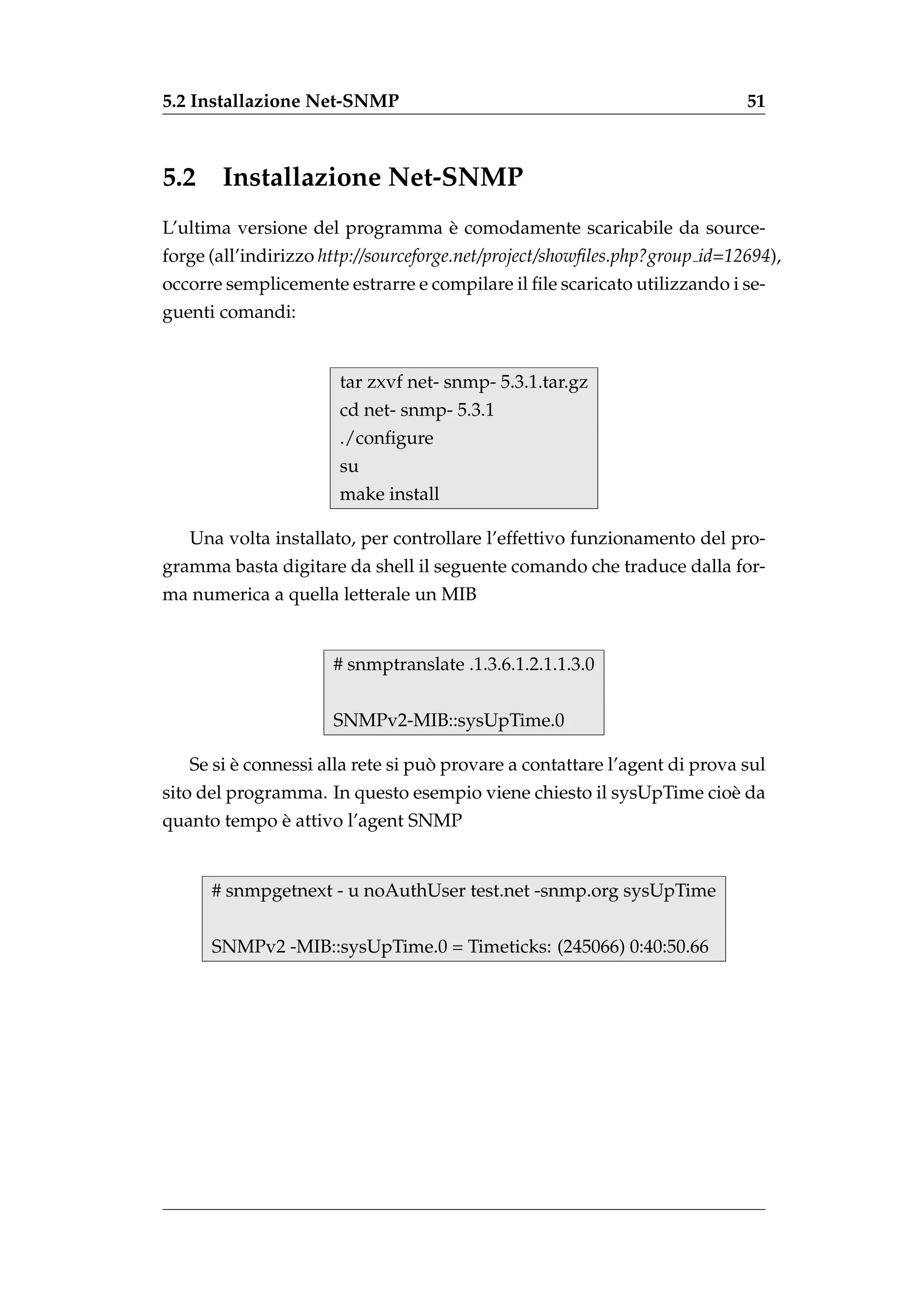 5.2 Installazione Net-SNMP                                                  51



5.2    Installazione Net-SNMP
                                `
L’ultima versione del programma e comodamente scaricabile da source-
forge (all’indirizzo http://sourceforge.net/project/showﬁles.php?group id=12694),
occorre semplicemente estrarre e compilare il ﬁle scaricato utilizzando i se-
guenti comandi:


                       tar zxvf net- snmp- 5.3.1.tar.gz
                       cd net- snmp- 5.3.1
                       ./conﬁgure
                       su
                       make install

   Una volta installato, per controllare l’effettivo funzionamento del pro-
gramma basta digitare da shell il seguente comando che traduce dalla for-
ma numerica a quella letterale un MIB


                      # snmptranslate .1.3.6.1.2.1.1.3.0


                      SNMPv2-MIB::sysUpTime.0

         `                         `
   Se si e connessi alla rete si puo provare a contattare l’agent di prova sul
sito del programma. In questo esempio viene chiesto il sysUpTime cio` da
                                                                    e
             `
quanto tempo e attivo l’agent SNMP


      # snmpgetnext - u noAuthUser test.net -snmp.org sysUpTime


      SNMPv2 -MIB::sysUpTime.0 = Timeticks: (245066) 0:40:50.66
 