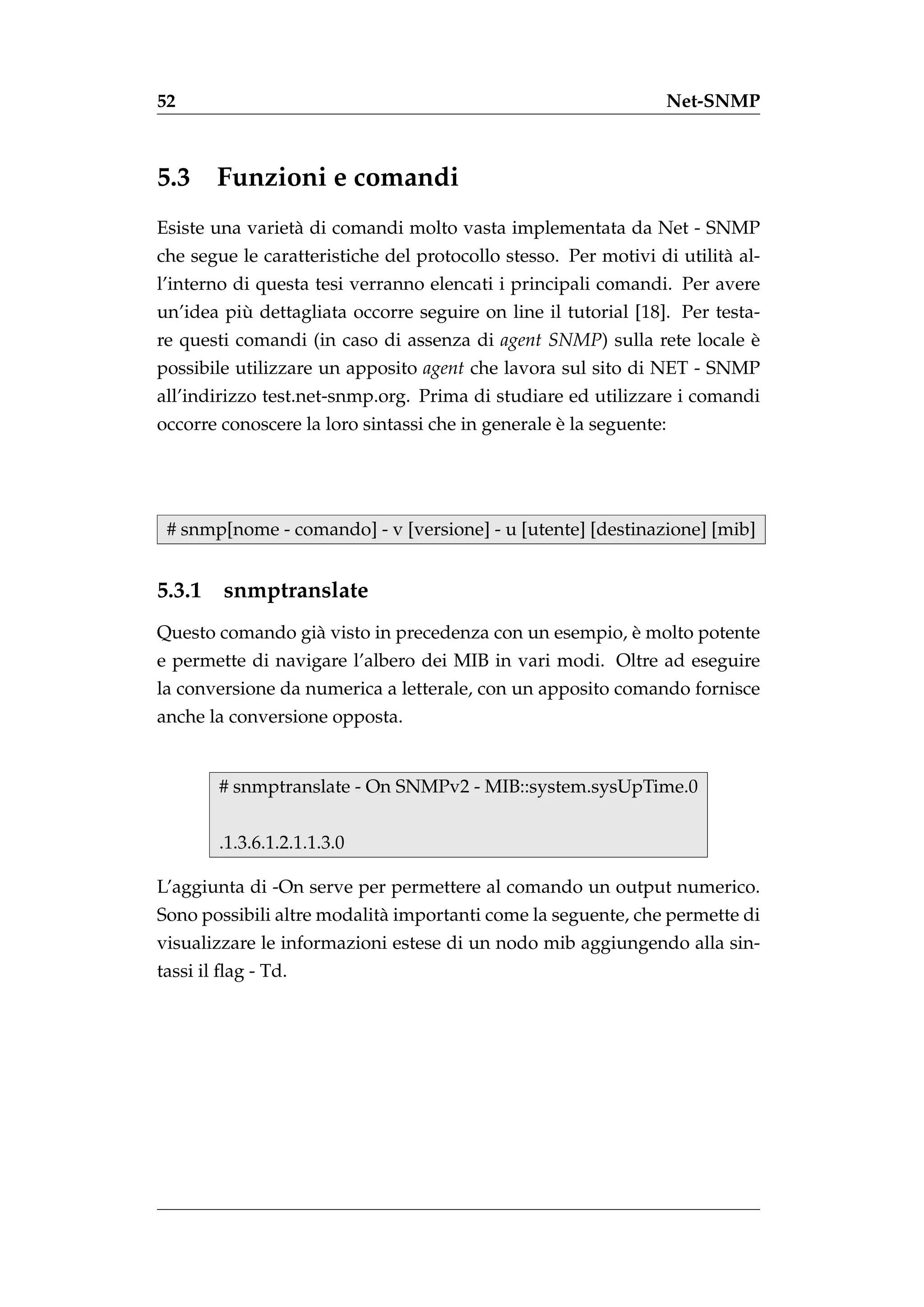 52                                                               Net-SNMP



5.3 Funzioni e comandi
Esiste una variet` di comandi molto vasta implementata da Net - SNMP
                 a
che segue le caratteristiche del protocollo stesso. Per motivi di utilit` al-
                                                                        a
l’interno di questa tesi verranno elencati i principali comandi. Per avere
          `
un’idea piu dettagliata occorre seguire on line il tutorial [18]. Per testa-
re questi comandi (in caso di assenza di agent SNMP) sulla rete locale e
                                                                       `
possibile utilizzare un apposito agent che lavora sul sito di NET - SNMP
all’indirizzo test.net-snmp.org. Prima di studiare ed utilizzare i comandi
                                                   `
occorre conoscere la loro sintassi che in generale e la seguente:




 # snmp[nome - comando] - v [versione] - u [utente] [destinazione] [mib]


5.3.1    snmptranslate
                                                       `
Questo comando gi` visto in precedenza con un esempio, e molto potente
                 a
e permette di navigare l’albero dei MIB in vari modi. Oltre ad eseguire
la conversione da numerica a letterale, con un apposito comando fornisce
anche la conversione opposta.


        # snmptranslate - On SNMPv2 - MIB::system.sysUpTime.0


        .1.3.6.1.2.1.1.3.0

L’aggiunta di -On serve per permettere al comando un output numerico.
Sono possibili altre modalit` importanti come la seguente, che permette di
                            a
visualizzare le informazioni estese di un nodo mib aggiungendo alla sin-
tassi il ﬂag - Td.
 