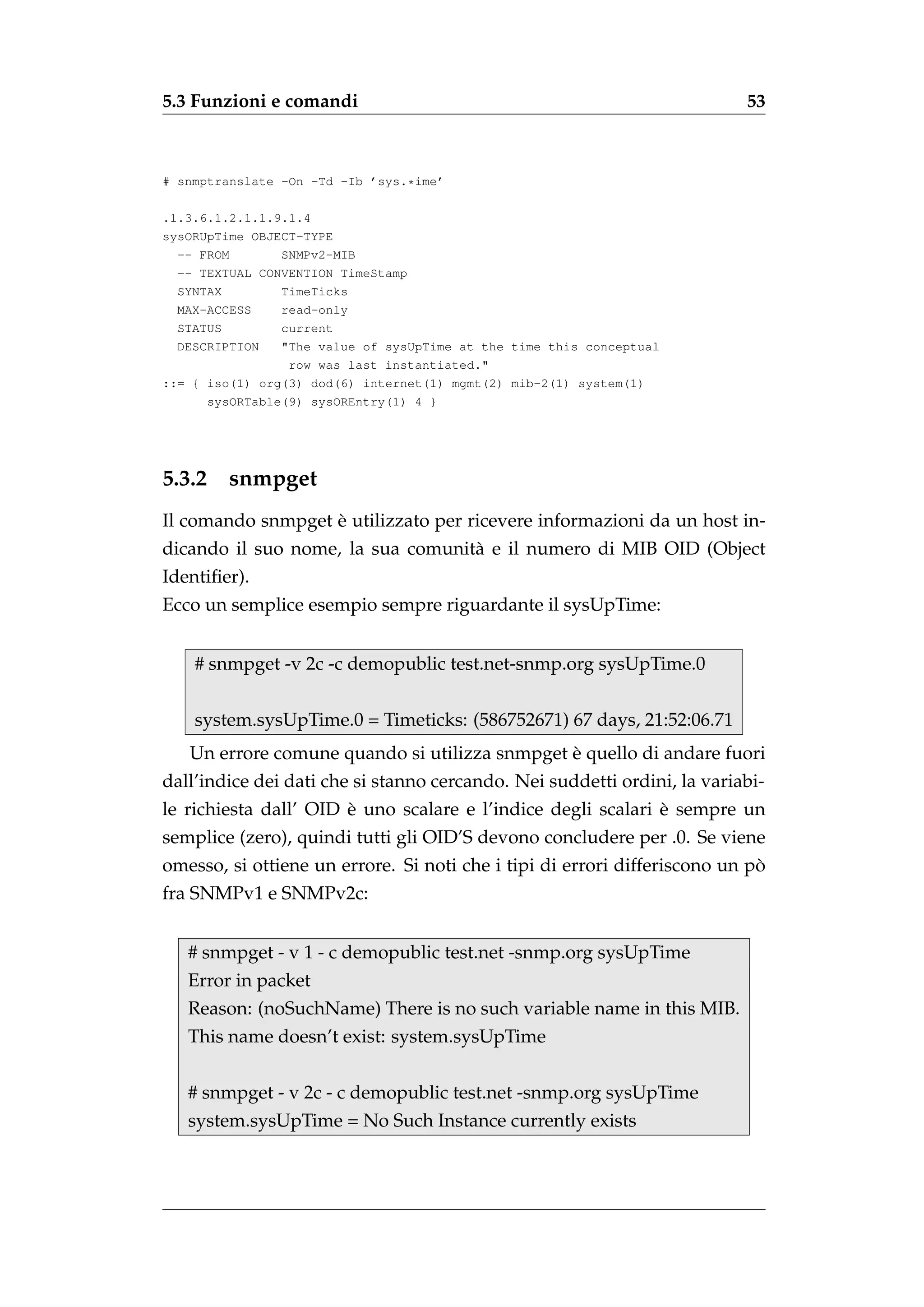 5.3 Funzioni e comandi                                                    53



# snmptranslate -On -Td -Ib ’sys.*ime’

.1.3.6.1.2.1.1.9.1.4
sysORUpTime OBJECT-TYPE
  -- FROM       SNMPv2-MIB
  -- TEXTUAL CONVENTION TimeStamp
  SYNTAX        TimeTicks
  MAX-ACCESS    read-only
  STATUS        current
  DESCRIPTION   "The value of sysUpTime at the time this conceptual
                 row was last instantiated."
::= { iso(1) org(3) dod(6) internet(1) mgmt(2) mib-2(1) system(1)
      sysORTable(9) sysOREntry(1) 4 }




5.3.2    snmpget
                   `
Il comando snmpget e utilizzato per ricevere informazioni da un host in-
dicando il suo nome, la sua comunit` e il numero di MIB OID (Object
                                   a
Identiﬁer).
Ecco un semplice esempio sempre riguardante il sysUpTime:


    # snmpget -v 2c -c demopublic test.net-snmp.org sysUpTime.0


    system.sysUpTime.0 = Timeticks: (586752671) 67 days, 21:52:06.71
                                               `
   Un errore comune quando si utilizza snmpget e quello di andare fuori
dall’indice dei dati che si stanno cercando. Nei suddetti ordini, la variabi-
                       `                                      `
le richiesta dall’ OID e uno scalare e l’indice degli scalari e sempre un
semplice (zero), quindi tutti gli OID’S devono concludere per .0. Se viene
                                                                            `
omesso, si ottiene un errore. Si noti che i tipi di errori differiscono un po
fra SNMPv1 e SNMPv2c:


   # snmpget - v 1 - c demopublic test.net -snmp.org sysUpTime
   Error in packet
   Reason: (noSuchName) There is no such variable name in this MIB.
   This name doesn’t exist: system.sysUpTime


   # snmpget - v 2c - c demopublic test.net -snmp.org sysUpTime
   system.sysUpTime = No Such Instance currently exists
 
