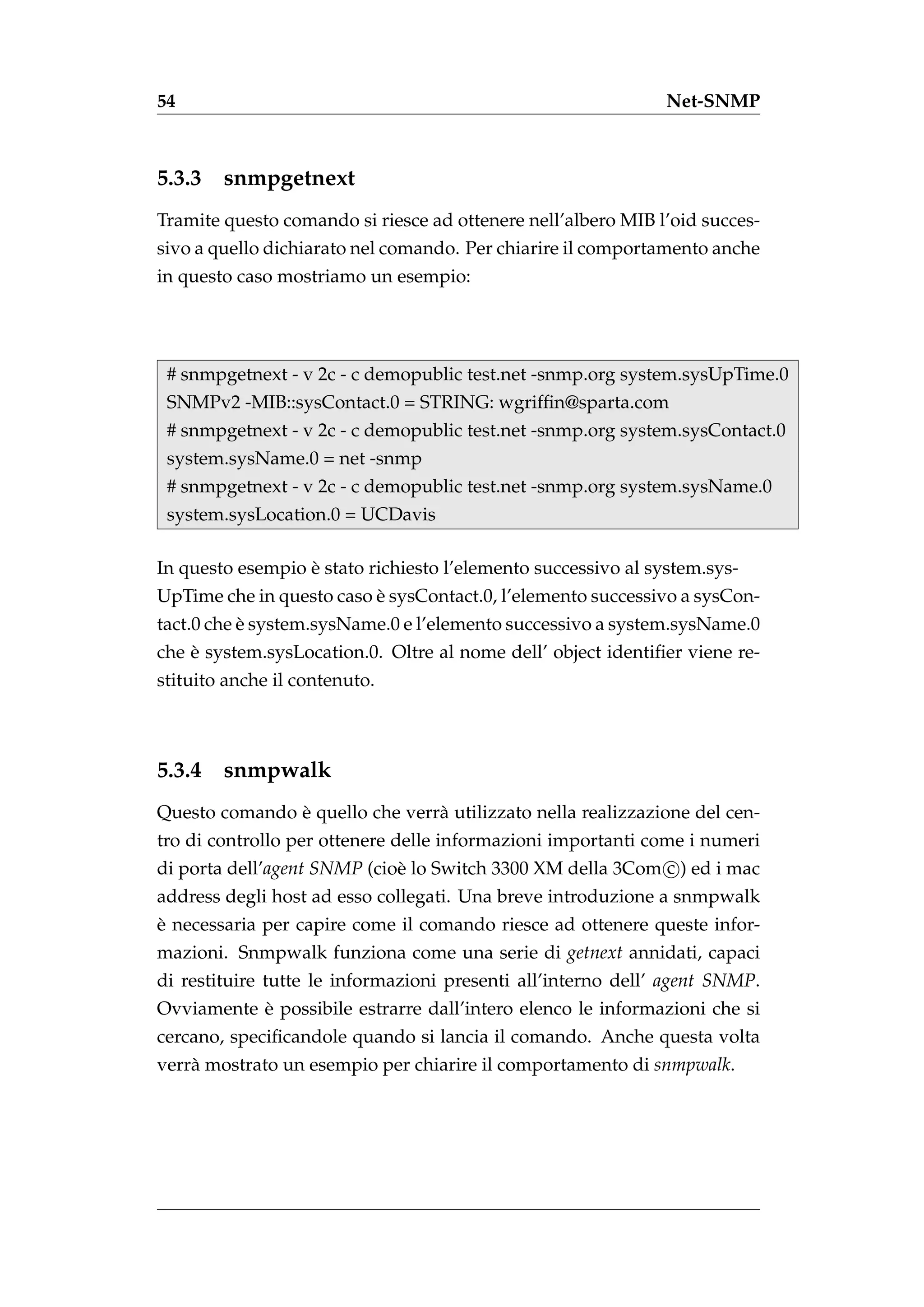 54                                                             Net-SNMP



5.3.3   snmpgetnext
Tramite questo comando si riesce ad ottenere nell’albero MIB l’oid succes-
sivo a quello dichiarato nel comando. Per chiarire il comportamento anche
in questo caso mostriamo un esempio:




 # snmpgetnext - v 2c - c demopublic test.net -snmp.org system.sysUpTime.0
 SNMPv2 -MIB::sysContact.0 = STRING: wgrifﬁn@sparta.com
 # snmpgetnext - v 2c - c demopublic test.net -snmp.org system.sysContact.0
 system.sysName.0 = net -snmp
 # snmpgetnext - v 2c - c demopublic test.net -snmp.org system.sysName.0
 system.sysLocation.0 = UCDavis

                  `
In questo esempio e stato richiesto l’elemento successivo al system.sys-
                          `
UpTime che in questo caso e sysContact.0, l’elemento successivo a sysCon-
           `
tact.0 che e system.sysName.0 e l’elemento successivo a system.sysName.0
    `
che e system.sysLocation.0. Oltre al nome dell’ object identiﬁer viene re-
stituito anche il contenuto.



5.3.4   snmpwalk
               `
Questo comando e quello che verr` utilizzato nella realizzazione del cen-
                                a
tro di controllo per ottenere delle informazioni importanti come i numeri
di porta dell’agent SNMP (cio` lo Switch 3300 XM della 3Com c ) ed i mac
                               e
address degli host ad esso collegati. Una breve introduzione a snmpwalk
`
e necessaria per capire come il comando riesce ad ottenere queste infor-
mazioni. Snmpwalk funziona come una serie di getnext annidati, capaci
di restituire tutte le informazioni presenti all’interno dell’ agent SNMP.
           `
Ovviamente e possibile estrarre dall’intero elenco le informazioni che si
cercano, speciﬁcandole quando si lancia il comando. Anche questa volta
verr` mostrato un esempio per chiarire il comportamento di snmpwalk.
    a
 