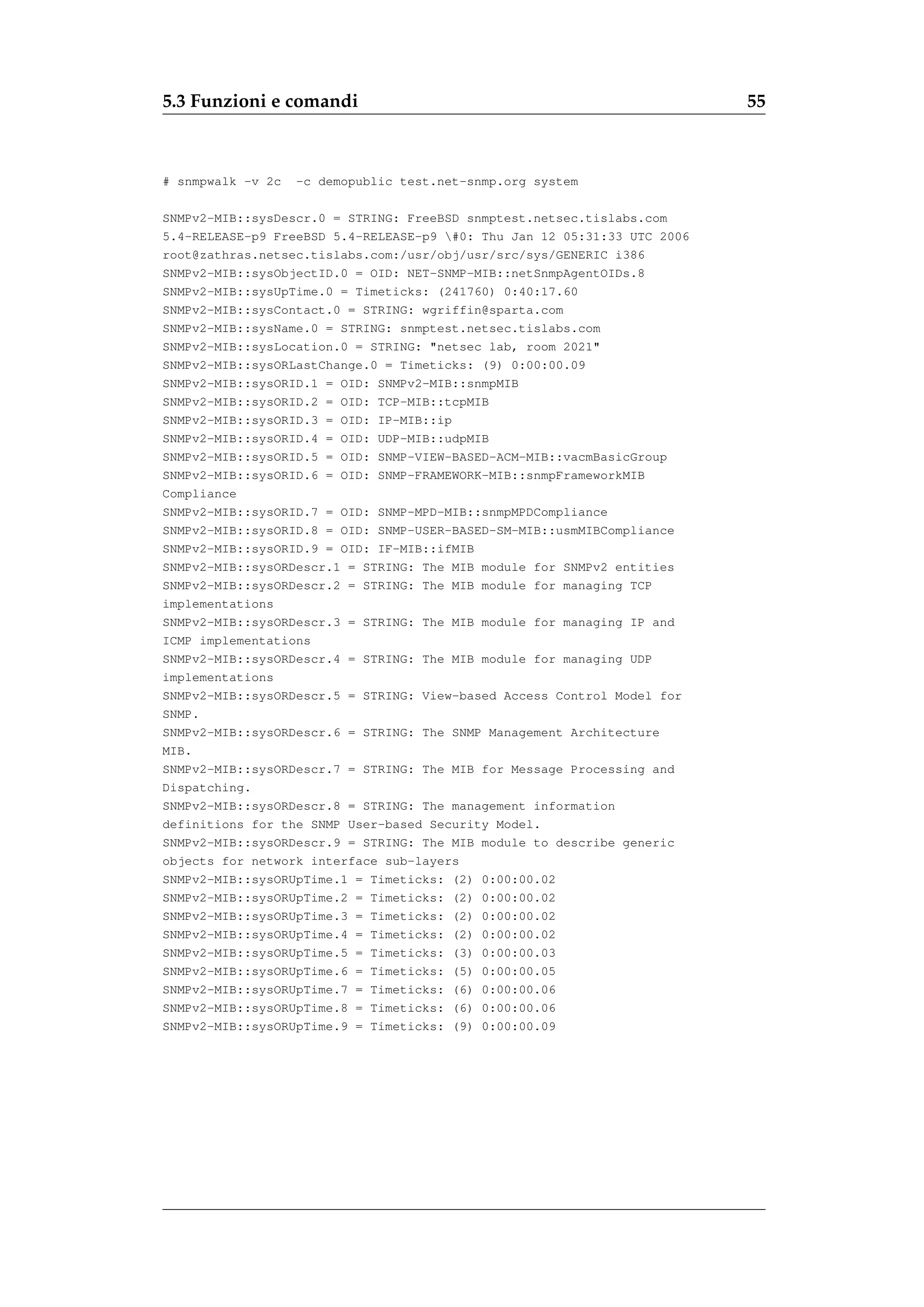 5.3 Funzioni e comandi                                                    55



# snmpwalk -v 2c   -c demopublic test.net-snmp.org system

SNMPv2-MIB::sysDescr.0 = STRING: FreeBSD snmptest.netsec.tislabs.com
5.4-RELEASE-p9 FreeBSD 5.4-RELEASE-p9 #0: Thu Jan 12 05:31:33 UTC 2006
root@zathras.netsec.tislabs.com:/usr/obj/usr/src/sys/GENERIC i386
SNMPv2-MIB::sysObjectID.0 = OID: NET-SNMP-MIB::netSnmpAgentOIDs.8
SNMPv2-MIB::sysUpTime.0 = Timeticks: (241760) 0:40:17.60
SNMPv2-MIB::sysContact.0 = STRING: wgriffin@sparta.com
SNMPv2-MIB::sysName.0 = STRING: snmptest.netsec.tislabs.com
SNMPv2-MIB::sysLocation.0 = STRING: "netsec lab, room 2021"
SNMPv2-MIB::sysORLastChange.0 = Timeticks: (9) 0:00:00.09
SNMPv2-MIB::sysORID.1 = OID: SNMPv2-MIB::snmpMIB
SNMPv2-MIB::sysORID.2 = OID: TCP-MIB::tcpMIB
SNMPv2-MIB::sysORID.3 = OID: IP-MIB::ip
SNMPv2-MIB::sysORID.4 = OID: UDP-MIB::udpMIB
SNMPv2-MIB::sysORID.5 = OID: SNMP-VIEW-BASED-ACM-MIB::vacmBasicGroup
SNMPv2-MIB::sysORID.6 = OID: SNMP-FRAMEWORK-MIB::snmpFrameworkMIB
Compliance
SNMPv2-MIB::sysORID.7 = OID: SNMP-MPD-MIB::snmpMPDCompliance
SNMPv2-MIB::sysORID.8 = OID: SNMP-USER-BASED-SM-MIB::usmMIBCompliance
SNMPv2-MIB::sysORID.9 = OID: IF-MIB::ifMIB
SNMPv2-MIB::sysORDescr.1 = STRING: The MIB module for SNMPv2 entities
SNMPv2-MIB::sysORDescr.2 = STRING: The MIB module for managing TCP
implementations
SNMPv2-MIB::sysORDescr.3 = STRING: The MIB module for managing IP and
ICMP implementations
SNMPv2-MIB::sysORDescr.4 = STRING: The MIB module for managing UDP
implementations
SNMPv2-MIB::sysORDescr.5 = STRING: View-based Access Control Model for
SNMP.
SNMPv2-MIB::sysORDescr.6 = STRING: The SNMP Management Architecture
MIB.
SNMPv2-MIB::sysORDescr.7 = STRING: The MIB for Message Processing and
Dispatching.
SNMPv2-MIB::sysORDescr.8 = STRING: The management information
definitions for the SNMP User-based Security Model.
SNMPv2-MIB::sysORDescr.9 = STRING: The MIB module to describe generic
objects for network interface sub-layers
SNMPv2-MIB::sysORUpTime.1 = Timeticks: (2) 0:00:00.02
SNMPv2-MIB::sysORUpTime.2 = Timeticks: (2) 0:00:00.02
SNMPv2-MIB::sysORUpTime.3 = Timeticks: (2) 0:00:00.02
SNMPv2-MIB::sysORUpTime.4 = Timeticks: (2) 0:00:00.02
SNMPv2-MIB::sysORUpTime.5 = Timeticks: (3) 0:00:00.03
SNMPv2-MIB::sysORUpTime.6 = Timeticks: (5) 0:00:00.05
SNMPv2-MIB::sysORUpTime.7 = Timeticks: (6) 0:00:00.06
SNMPv2-MIB::sysORUpTime.8 = Timeticks: (6) 0:00:00.06
SNMPv2-MIB::sysORUpTime.9 = Timeticks: (9) 0:00:00.09
 