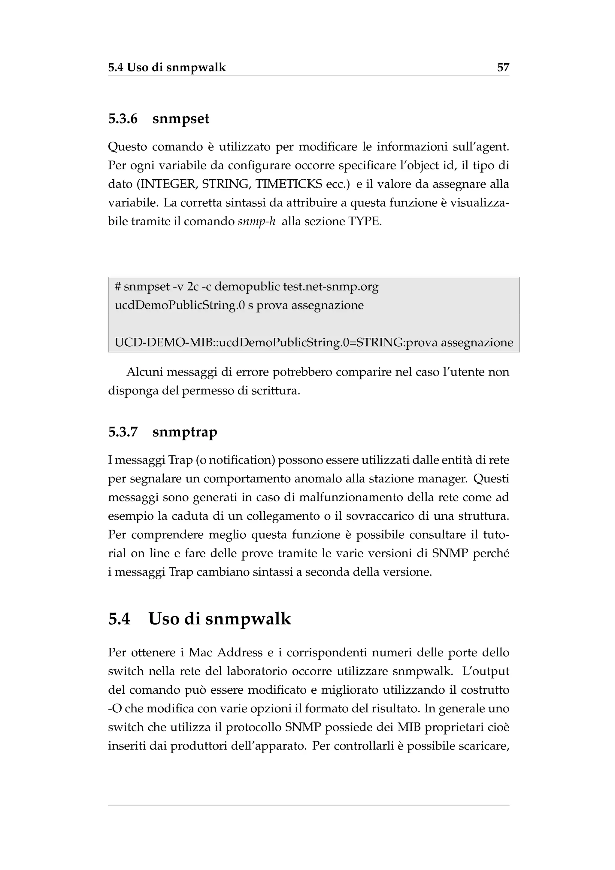5.4 Uso di snmpwalk                                                        57



5.3.6   snmpset
               `
Questo comando e utilizzato per modiﬁcare le informazioni sull’agent.
Per ogni variabile da conﬁgurare occorre speciﬁcare l’object id, il tipo di
dato (INTEGER, STRING, TIMETICKS ecc.) e il valore da assegnare alla
                                                                `
variabile. La corretta sintassi da attribuire a questa funzione e visualizza-
bile tramite il comando snmp-h alla sezione TYPE.




 # snmpset -v 2c -c demopublic test.net-snmp.org
 ucdDemoPublicString.0 s prova assegnazione


 UCD-DEMO-MIB::ucdDemoPublicString.0=STRING:prova assegnazione

   Alcuni messaggi di errore potrebbero comparire nel caso l’utente non
disponga del permesso di scrittura.


5.3.7   snmptrap
I messaggi Trap (o notiﬁcation) possono essere utilizzati dalle entit` di rete
                                                                     a
per segnalare un comportamento anomalo alla stazione manager. Questi
messaggi sono generati in caso di malfunzionamento della rete come ad
esempio la caduta di un collegamento o il sovraccarico di una struttura.
                                       `
Per comprendere meglio questa funzione e possibile consultare il tuto-
rial on line e fare delle prove tramite le varie versioni di SNMP perch´
                                                                       e
i messaggi Trap cambiano sintassi a seconda della versione.


5.4     Uso di snmpwalk
Per ottenere i Mac Address e i corrispondenti numeri delle porte dello
switch nella rete del laboratorio occorre utilizzare snmpwalk. L’output
              `
del comando puo essere modiﬁcato e migliorato utilizzando il costrutto
-O che modiﬁca con varie opzioni il formato del risultato. In generale uno
switch che utilizza il protocollo SNMP possiede dei MIB proprietari cio`
                                                                       e
                                                        `
inseriti dai produttori dell’apparato. Per controllarli e possibile scaricare,
 