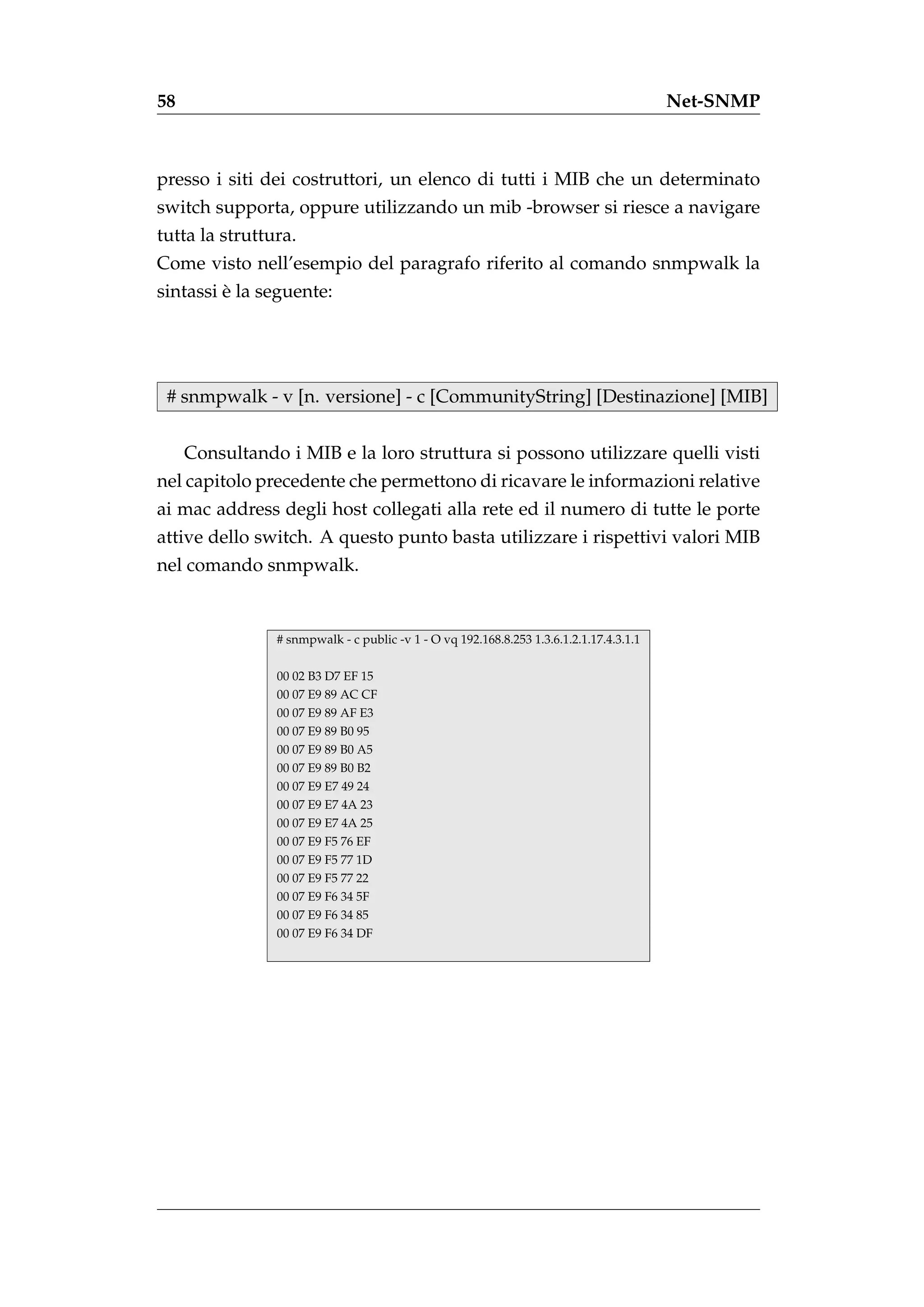 58                                                                                       Net-SNMP



presso i siti dei costruttori, un elenco di tutti i MIB che un determinato
switch supporta, oppure utilizzando un mib -browser si riesce a navigare
tutta la struttura.
Come visto nell’esempio del paragrafo riferito al comando snmpwalk la
         `
sintassi e la seguente:




 # snmpwalk - v [n. versione] - c [CommunityString] [Destinazione] [MIB]


     Consultando i MIB e la loro struttura si possono utilizzare quelli visti
nel capitolo precedente che permettono di ricavare le informazioni relative
ai mac address degli host collegati alla rete ed il numero di tutte le porte
attive dello switch. A questo punto basta utilizzare i rispettivi valori MIB
nel comando snmpwalk.


                # snmpwalk - c public -v 1 - O vq 192.168.8.253 1.3.6.1.2.1.17.4.3.1.1

                00 02 B3 D7 EF 15
                00 07 E9 89 AC CF
                00 07 E9 89 AF E3
                00 07 E9 89 B0 95
                00 07 E9 89 B0 A5
                00 07 E9 89 B0 B2
                00 07 E9 E7 49 24
                00 07 E9 E7 4A 23
                00 07 E9 E7 4A 25
                00 07 E9 F5 76 EF
                00 07 E9 F5 77 1D
                00 07 E9 F5 77 22
                00 07 E9 F6 34 5F
                00 07 E9 F6 34 85
                00 07 E9 F6 34 DF
 