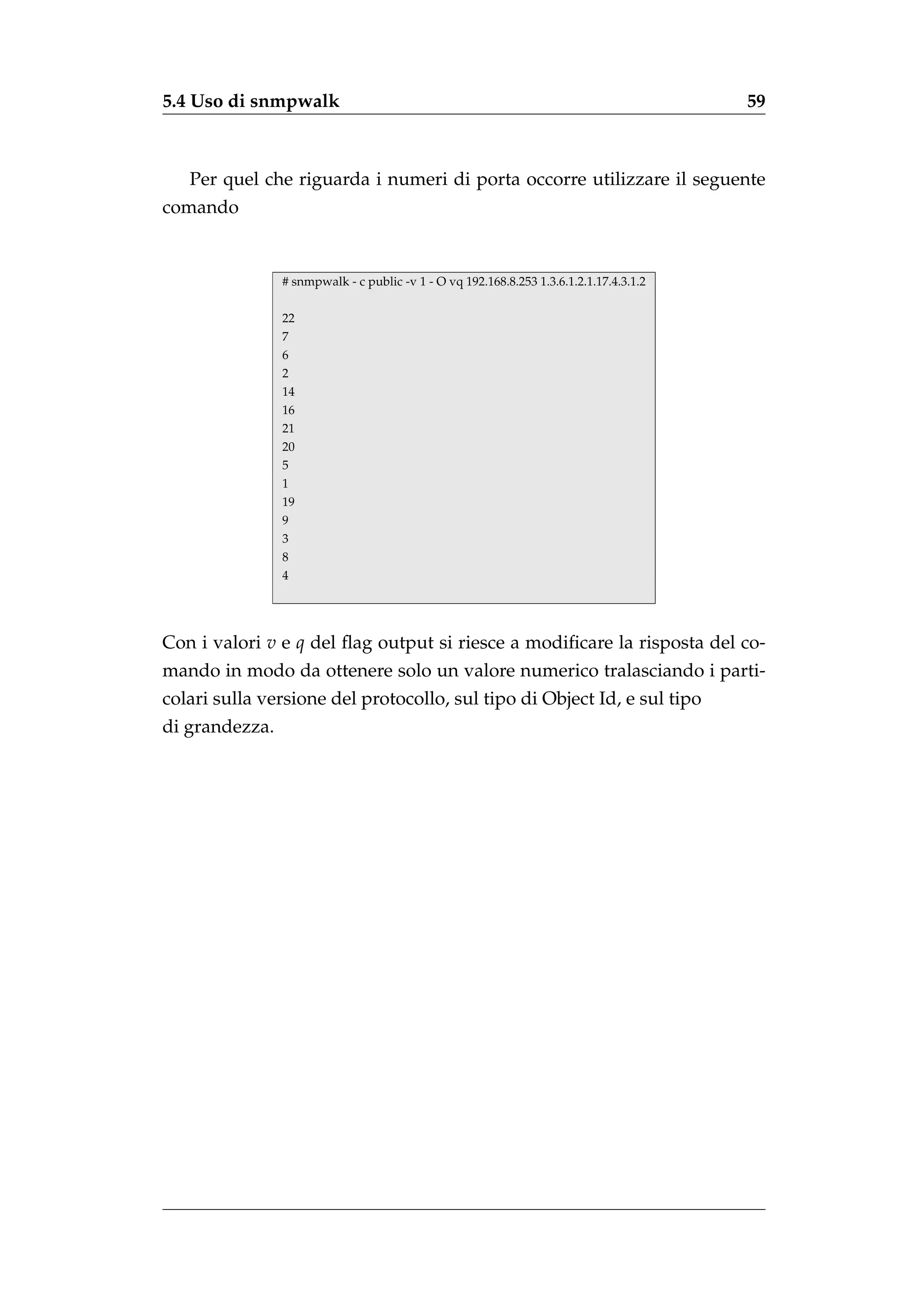 5.4 Uso di snmpwalk                                                                      59



   Per quel che riguarda i numeri di porta occorre utilizzare il seguente
comando


                # snmpwalk - c public -v 1 - O vq 192.168.8.253 1.3.6.1.2.1.17.4.3.1.2

                22
                7
                6
                2
                14
                16
                21
                20
                5
                1
                19
                9
                3
                8
                4




Con i valori v e q del ﬂag output si riesce a modiﬁcare la risposta del co-
mando in modo da ottenere solo un valore numerico tralasciando i parti-
colari sulla versione del protocollo, sul tipo di Object Id, e sul tipo
di grandezza.
 