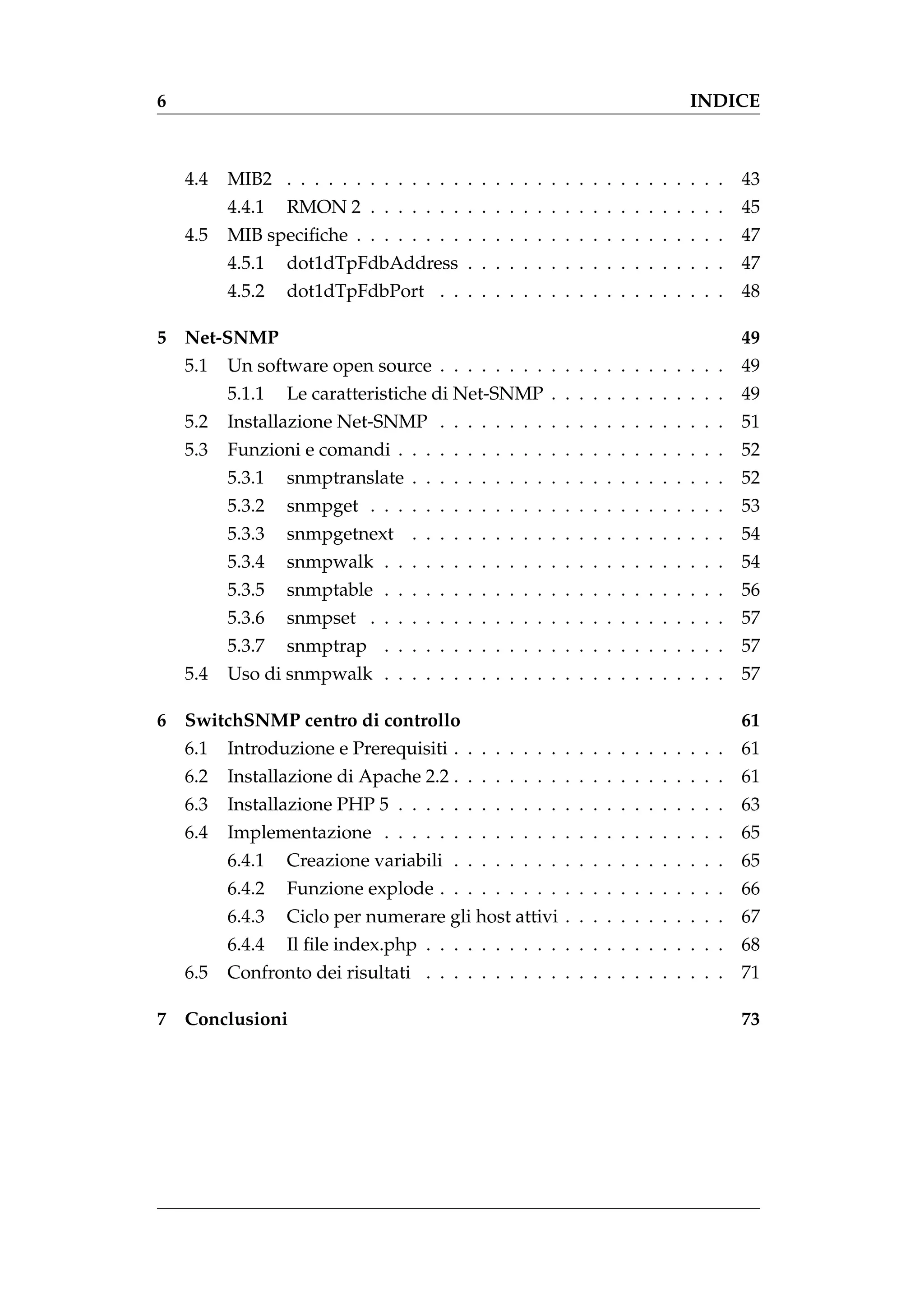 6                                                                        INDICE



    4.4   MIB2 . . . . . . . . . . . . . . . . . . . . . . . . . . . . . . . .   43
          4.4.1   RMON 2 . . . . . . . . . . . . . . . . . . . . . . . . . .     45
    4.5   MIB speciﬁche . . . . . . . . . . . . . . . . . . . . . . . . . . .    47
          4.5.1   dot1dTpFdbAddress . . . . . . . . . . . . . . . . . . .        47
          4.5.2   dot1dTpFdbPort . . . . . . . . . . . . . . . . . . . . .       48

5 Net-SNMP                                                                       49
    5.1   Un software open source . . . . . . . . . . . . . . . . . . . . .      49
          5.1.1   Le caratteristiche di Net-SNMP . . . . . . . . . . . . .       49
    5.2   Installazione Net-SNMP . . . . . . . . . . . . . . . . . . . . .       51
    5.3   Funzioni e comandi . . . . . . . . . . . . . . . . . . . . . . . .     52
          5.3.1   snmptranslate . . . . . . . . . . . . . . . . . . . . . . .    52
          5.3.2   snmpget . . . . . . . . . . . . . . . . . . . . . . . . . .    53
          5.3.3   snmpgetnext . . . . . . . . . . . . . . . . . . . . . . .      54
          5.3.4   snmpwalk . . . . . . . . . . . . . . . . . . . . . . . . .     54
          5.3.5   snmptable . . . . . . . . . . . . . . . . . . . . . . . . .    56
          5.3.6   snmpset . . . . . . . . . . . . . . . . . . . . . . . . . .    57
          5.3.7   snmptrap . . . . . . . . . . . . . . . . . . . . . . . . .     57
    5.4   Uso di snmpwalk . . . . . . . . . . . . . . . . . . . . . . . . .      57

6 SwitchSNMP centro di controllo                                                 61
    6.1   Introduzione e Prerequisiti . . . . . . . . . . . . . . . . . . . .    61
    6.2   Installazione di Apache 2.2 . . . . . . . . . . . . . . . . . . . .    61
    6.3   Installazione PHP 5 . . . . . . . . . . . . . . . . . . . . . . . .    63
    6.4   Implementazione . . . . . . . . . . . . . . . . . . . . . . . . .      65
          6.4.1   Creazione variabili . . . . . . . . . . . . . . . . . . . .    65
          6.4.2   Funzione explode . . . . . . . . . . . . . . . . . . . . .     66
          6.4.3   Ciclo per numerare gli host attivi . . . . . . . . . . . .     67
          6.4.4   Il ﬁle index.php . . . . . . . . . . . . . . . . . . . . . .   68
    6.5   Confronto dei risultati . . . . . . . . . . . . . . . . . . . . . .    71

7 Conclusioni                                                                    73
 
