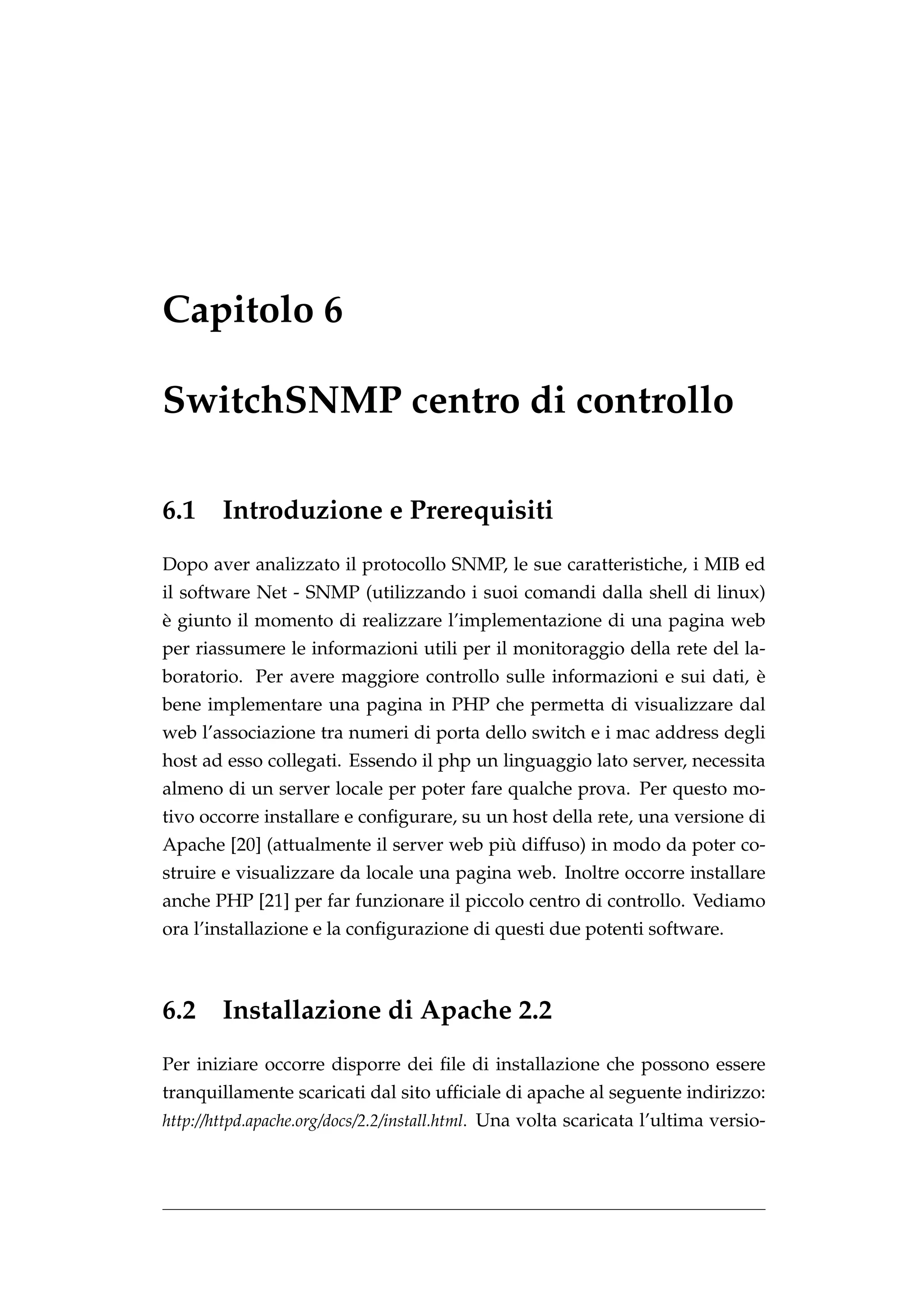 Capitolo 6

SwitchSNMP centro di controllo

6.1     Introduzione e Prerequisiti
Dopo aver analizzato il protocollo SNMP, le sue caratteristiche, i MIB ed
il software Net - SNMP (utilizzando i suoi comandi dalla shell di linux)
`
e giunto il momento di realizzare l’implementazione di una pagina web
per riassumere le informazioni utili per il monitoraggio della rete del la-
                                                                       `
boratorio. Per avere maggiore controllo sulle informazioni e sui dati, e
bene implementare una pagina in PHP che permetta di visualizzare dal
web l’associazione tra numeri di porta dello switch e i mac address degli
host ad esso collegati. Essendo il php un linguaggio lato server, necessita
almeno di un server locale per poter fare qualche prova. Per questo mo-
tivo occorre installare e conﬁgurare, su un host della rete, una versione di
                                         `
Apache [20] (attualmente il server web piu diffuso) in modo da poter co-
struire e visualizzare da locale una pagina web. Inoltre occorre installare
anche PHP [21] per far funzionare il piccolo centro di controllo. Vediamo
ora l’installazione e la conﬁgurazione di questi due potenti software.



6.2 Installazione di Apache 2.2
Per iniziare occorre disporre dei ﬁle di installazione che possono essere
tranquillamente scaricati dal sito ufﬁciale di apache al seguente indirizzo:
http://httpd.apache.org/docs/2.2/install.html. Una volta scaricata l’ultima versio-
 