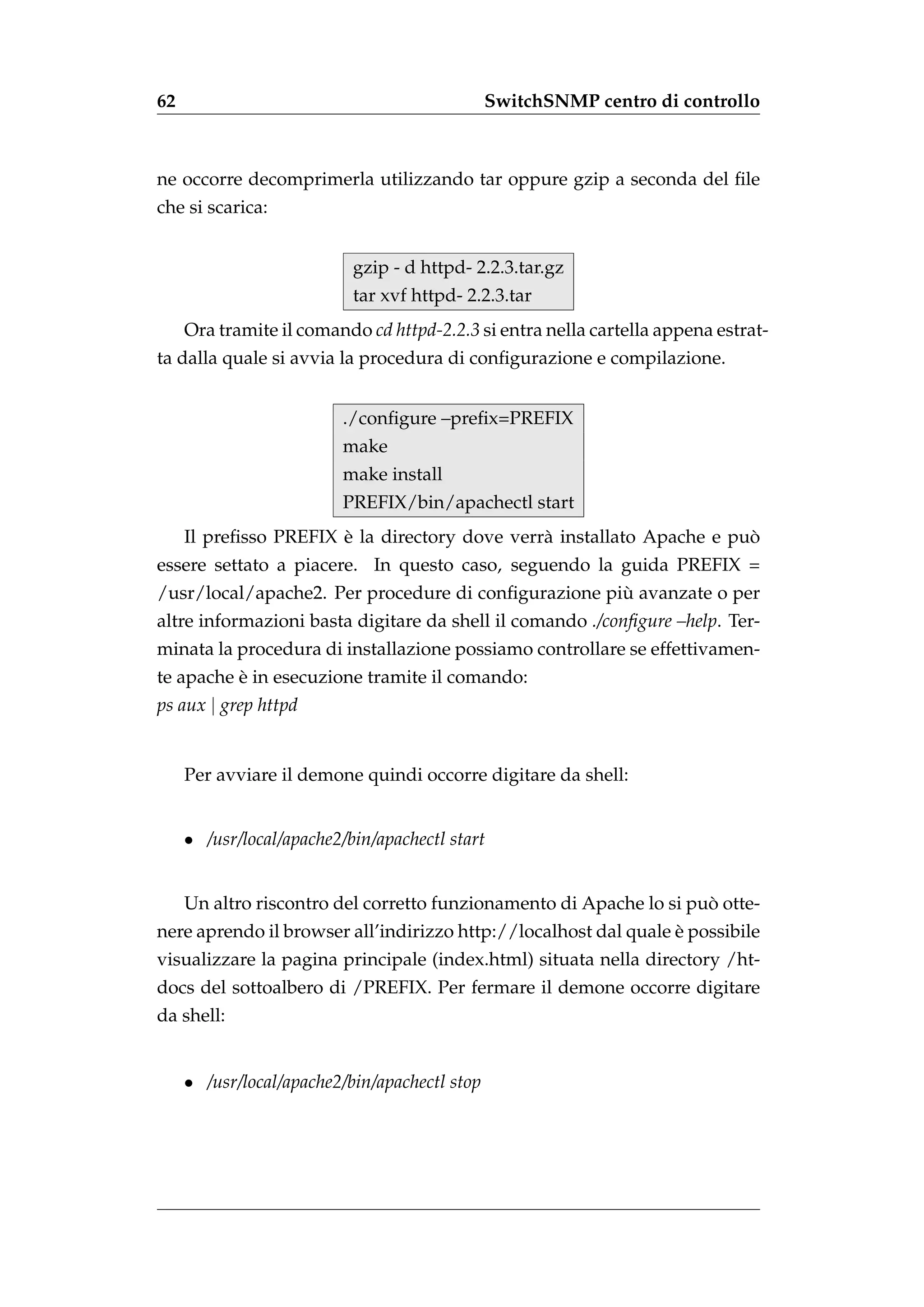 62                                             SwitchSNMP centro di controllo



ne occorre decomprimerla utilizzando tar oppure gzip a seconda del ﬁle
che si scarica:


                           gzip - d httpd- 2.2.3.tar.gz
                           tar xvf httpd- 2.2.3.tar
     Ora tramite il comando cd httpd-2.2.3 si entra nella cartella appena estrat-
ta dalla quale si avvia la procedura di conﬁgurazione e compilazione.


                          ./conﬁgure –preﬁx=PREFIX
                          make
                          make install
                          PREFIX/bin/apachectl start
                       `                                               `
     Il preﬁsso PREFIX e la directory dove verr` installato Apache e puo
                                               a
essere settato a piacere. In questo caso, seguendo la guida PREFIX =
                                                     `
/usr/local/apache2. Per procedure di conﬁgurazione piu avanzate o per
altre informazioni basta digitare da shell il comando ./conﬁgure –help. Ter-
minata la procedura di installazione possiamo controllare se effettivamen-
          `
te apache e in esecuzione tramite il comando:
ps aux | grep httpd


     Per avviare il demone quindi occorre digitare da shell:


     • /usr/local/apache2/bin/apachectl start


                                                                     `
     Un altro riscontro del corretto funzionamento di Apache lo si puo otte-
                                                                 `
nere aprendo il browser all’indirizzo http://localhost dal quale e possibile
visualizzare la pagina principale (index.html) situata nella directory /ht-
docs del sottoalbero di /PREFIX. Per fermare il demone occorre digitare
da shell:


     • /usr/local/apache2/bin/apachectl stop
 