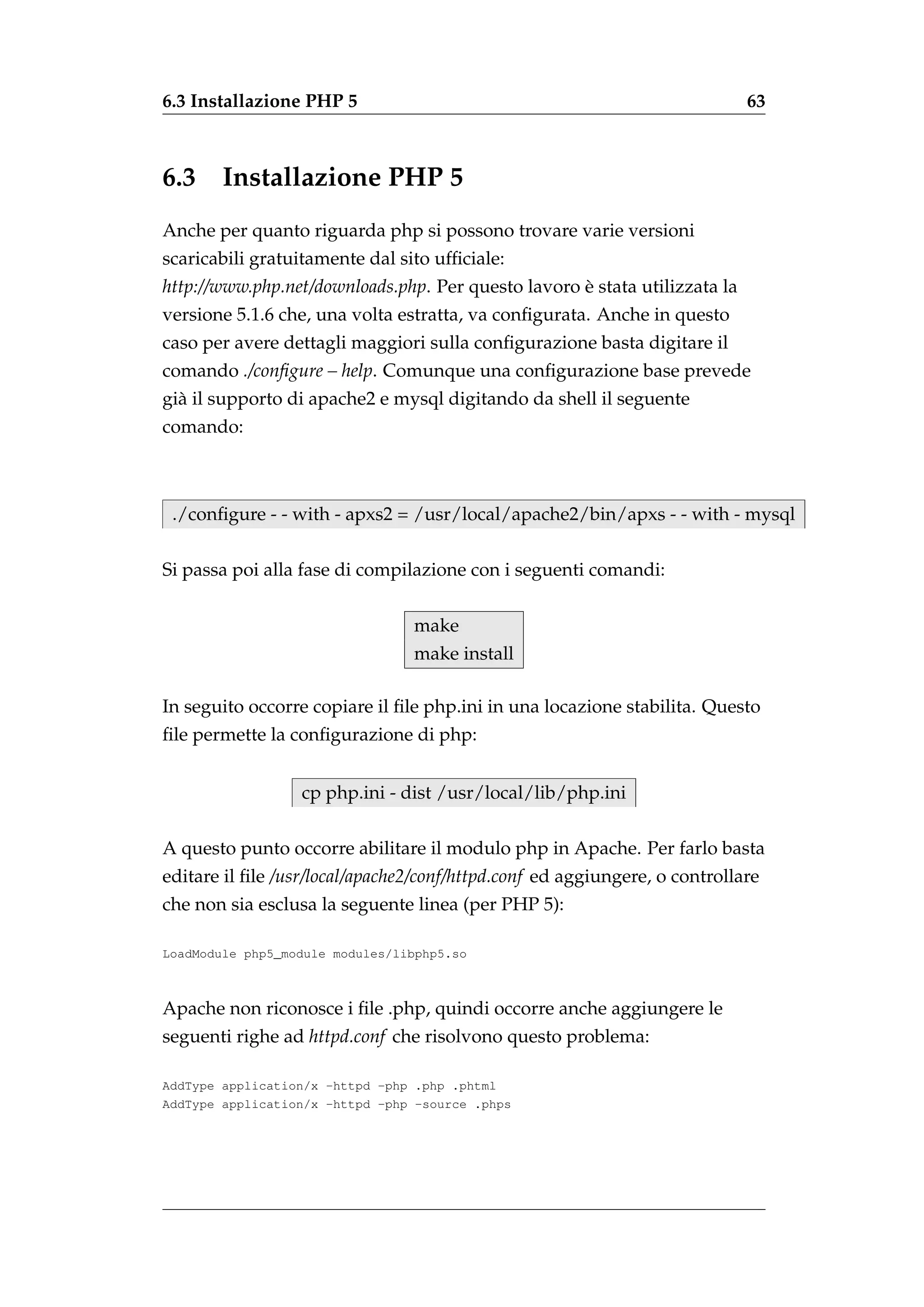 6.3 Installazione PHP 5                                                     63



6.3     Installazione PHP 5
Anche per quanto riguarda php si possono trovare varie versioni
scaricabili gratuitamente dal sito ufﬁciale:
http://www.php.net/downloads.php. Per questo lavoro e stata utilizzata la
                                                    `
versione 5.1.6 che, una volta estratta, va conﬁgurata. Anche in questo
caso per avere dettagli maggiori sulla conﬁgurazione basta digitare il
comando ./conﬁgure – help. Comunque una conﬁgurazione base prevede
gi` il supporto di apache2 e mysql digitando da shell il seguente
  a
comando:



 ./conﬁgure - - with - apxs2 = /usr/local/apache2/bin/apxs - - with - mysql

Si passa poi alla fase di compilazione con i seguenti comandi:


                                 make
                                 make install

In seguito occorre copiare il ﬁle php.ini in una locazione stabilita. Questo
ﬁle permette la conﬁgurazione di php:


                  cp php.ini - dist /usr/local/lib/php.ini

A questo punto occorre abilitare il modulo php in Apache. Per farlo basta
editare il ﬁle /usr/local/apache2/conf/httpd.conf ed aggiungere, o controllare
che non sia esclusa la seguente linea (per PHP 5):

LoadModule php5_module modules/libphp5.so



Apache non riconosce i ﬁle .php, quindi occorre anche aggiungere le
seguenti righe ad httpd.conf che risolvono questo problema:

AddType application/x -httpd -php .php .phtml
AddType application/x -httpd -php -source .phps
 