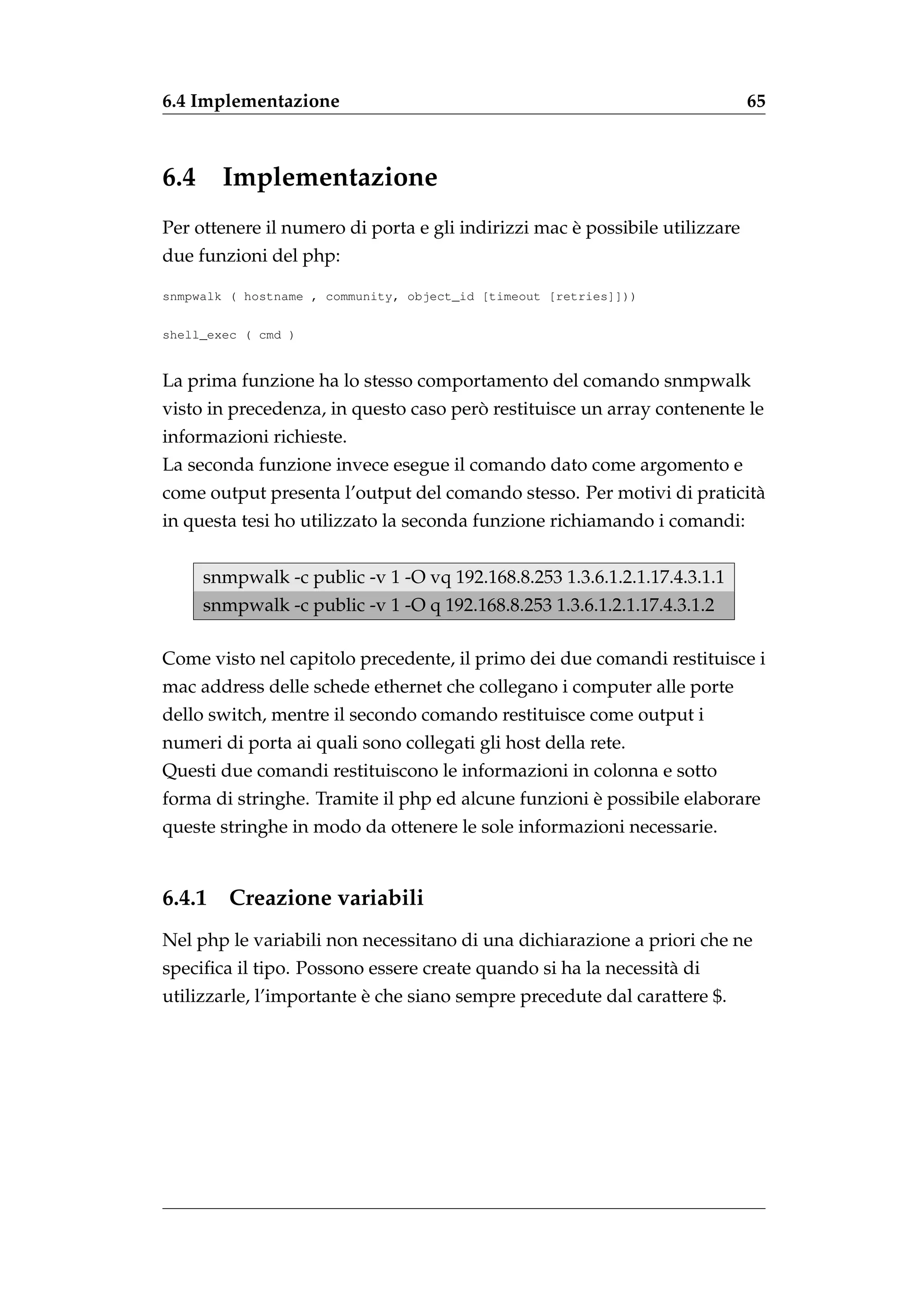 6.4 Implementazione                                                          65



6.4     Implementazione
                                                    `
Per ottenere il numero di porta e gli indirizzi mac e possibile utilizzare
due funzioni del php:

snmpwalk ( hostname , community, object_id [timeout [retries]]))


shell_exec ( cmd )


La prima funzione ha lo stesso comportamento del comando snmpwalk
                                       `
visto in precedenza, in questo caso pero restituisce un array contenente le
informazioni richieste.
La seconda funzione invece esegue il comando dato come argomento e
come output presenta l’output del comando stesso. Per motivi di praticit`
                                                                        a
in questa tesi ho utilizzato la seconda funzione richiamando i comandi:


      snmpwalk -c public -v 1 -O vq 192.168.8.253 1.3.6.1.2.1.17.4.3.1.1
      snmpwalk -c public -v 1 -O q 192.168.8.253 1.3.6.1.2.1.17.4.3.1.2

Come visto nel capitolo precedente, il primo dei due comandi restituisce i
mac address delle schede ethernet che collegano i computer alle porte
dello switch, mentre il secondo comando restituisce come output i
numeri di porta ai quali sono collegati gli host della rete.
Questi due comandi restituiscono le informazioni in colonna e sotto
                                                     `
forma di stringhe. Tramite il php ed alcune funzioni e possibile elaborare
queste stringhe in modo da ottenere le sole informazioni necessarie.


6.4.1    Creazione variabili
Nel php le variabili non necessitano di una dichiarazione a priori che ne
speciﬁca il tipo. Possono essere create quando si ha la necessit` di
                                                                a
                          `
utilizzarle, l’importante e che siano sempre precedute dal carattere $.
 