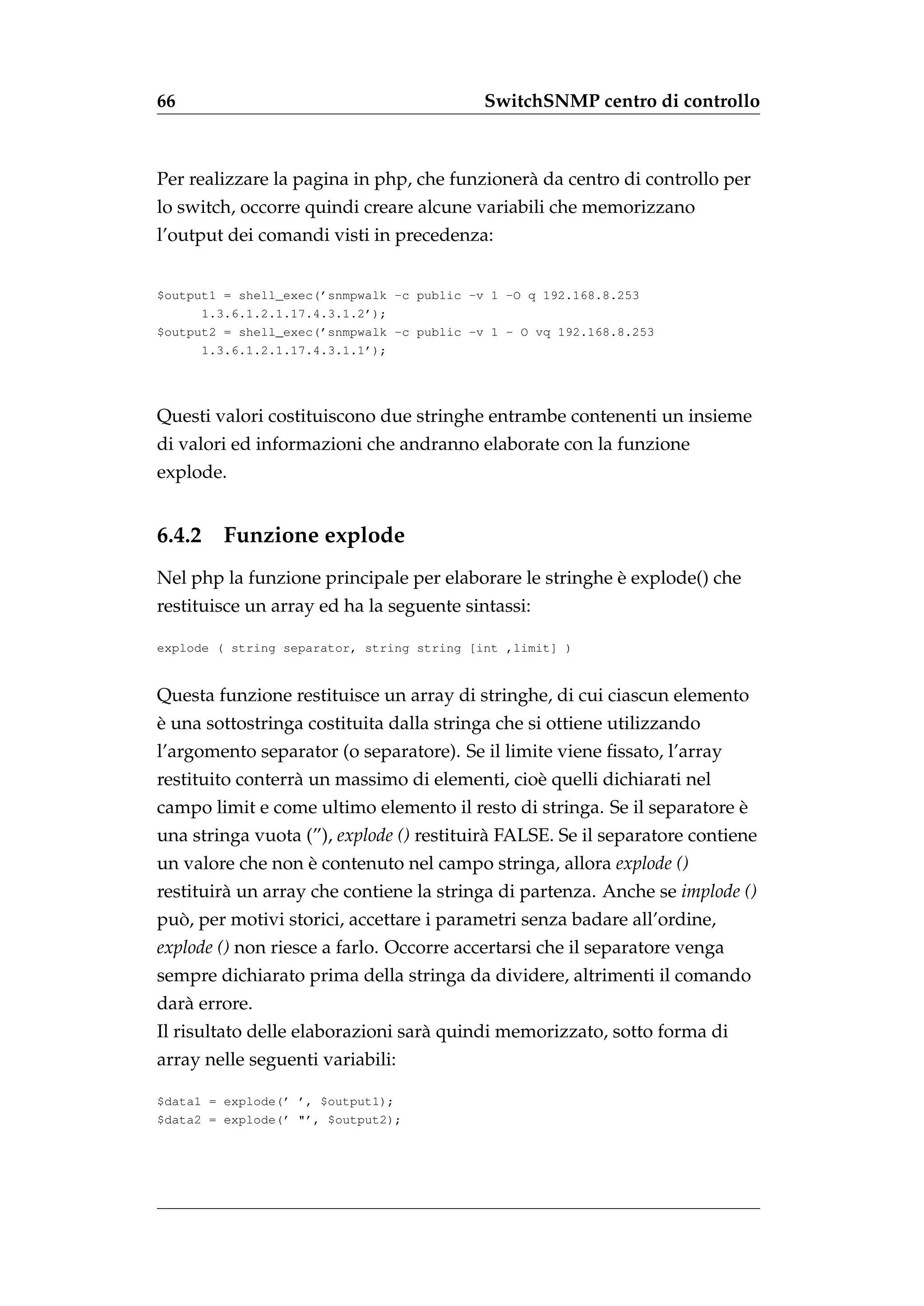 66                                          SwitchSNMP centro di controllo



Per realizzare la pagina in php, che funzioner` da centro di controllo per
                                              a
lo switch, occorre quindi creare alcune variabili che memorizzano
l’output dei comandi visti in precedenza:


$output1 = shell_exec(’snmpwalk -c public -v 1 -O q 192.168.8.253
      1.3.6.1.2.1.17.4.3.1.2’);
$output2 = shell_exec(’snmpwalk -c public -v 1 - O vq 192.168.8.253
      1.3.6.1.2.1.17.4.3.1.1’);




Questi valori costituiscono due stringhe entrambe contenenti un insieme
di valori ed informazioni che andranno elaborate con la funzione
explode.


6.4.2    Funzione explode
                                                         `
Nel php la funzione principale per elaborare le stringhe e explode() che
restituisce un array ed ha la seguente sintassi:

explode ( string separator, string string [int ,limit] )


Questa funzione restituisce un array di stringhe, di cui ciascun elemento
`
e una sottostringa costituita dalla stringa che si ottiene utilizzando
l’argomento separator (o separatore). Se il limite viene ﬁssato, l’array
restituito conterr` un massimo di elementi, cio` quelli dichiarati nel
                  a                            e
                                                                         `
campo limit e come ultimo elemento il resto di stringa. Se il separatore e
una stringa vuota (”), explode () restituir` FALSE. Se il separatore contiene
                                           a
un valore che non e contenuto nel campo stringa, allora explode ()
                  `
restituir` un array che contiene la stringa di partenza. Anche se implode ()
         a
  `
puo, per motivi storici, accettare i parametri senza badare all’ordine,
explode () non riesce a farlo. Occorre accertarsi che il separatore venga
sempre dichiarato prima della stringa da dividere, altrimenti il comando
dar` errore.
   a
Il risultato delle elaborazioni sar` quindi memorizzato, sotto forma di
                                   a
array nelle seguenti variabili:

$data1 = explode(’ ’, $output1);
$data2 = explode(’ "’, $output2);
 