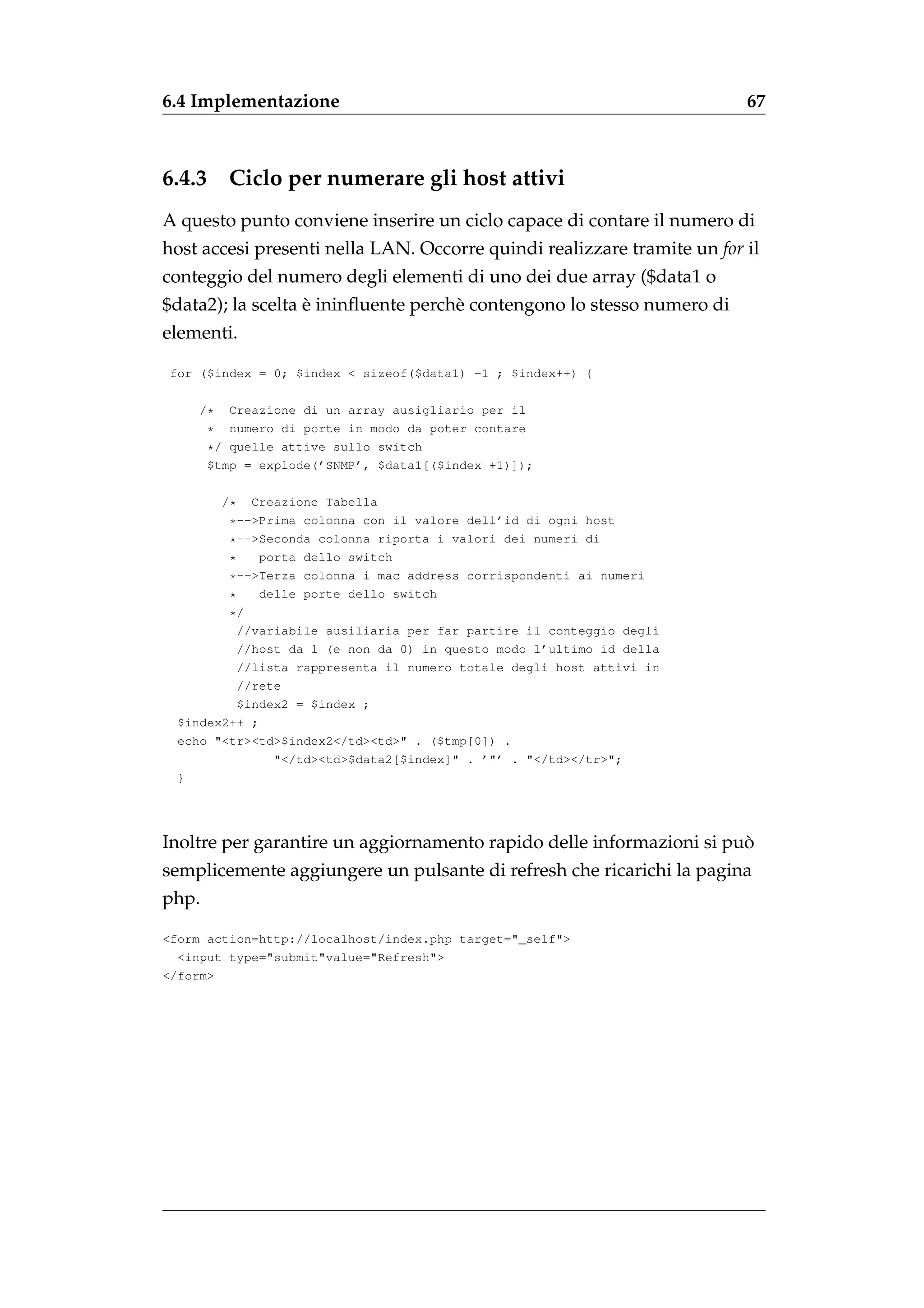 6.4 Implementazione                                                      67



6.4.3     Ciclo per numerare gli host attivi
A questo punto conviene inserire un ciclo capace di contare il numero di
host accesi presenti nella LAN. Occorre quindi realizzare tramite un for il
conteggio del numero degli elementi di uno dei due array ($data1 o
                   `
$data2); la scelta e ininﬂuente perch` contengono lo stesso numero di
                                     e
elementi.

for ($index = 0; $index < sizeof($data1) -1 ; $index++) {

     /*    Creazione di un array ausigliario per il
        * numero di porte in modo da poter contare
        */ quelle attive sullo switch
        $tmp = explode(’SNMP’, $data1[($index +1)]);

          /* Creazione Tabella
         *-->Prima colonna con il valore dell’id di ogni host
         *-->Seconda colonna riporta i valori dei numeri di
         *    porta dello switch
         *-->Terza colonna i mac address corrispondenti ai numeri
         *    delle porte dello switch
         */
           //variabile ausiliaria per far partire il conteggio degli
           //host da 1 (e non da 0) in questo modo l’ultimo id della
           //lista rappresenta il numero totale degli host attivi in
           //rete
           $index2 = $index ;
  $index2++ ;
  echo "<tr><td>$index2</td><td>" . ($tmp[0]) .
                "</td><td>$data2[$index]" . ’"’ . "</td></tr>";
  }




                                                                      `
Inoltre per garantire un aggiornamento rapido delle informazioni si puo
semplicemente aggiungere un pulsante di refresh che ricarichi la pagina
php.

<form action=http://localhost/index.php target="_self">
  <input type="submit"value="Refresh">
</form>
 