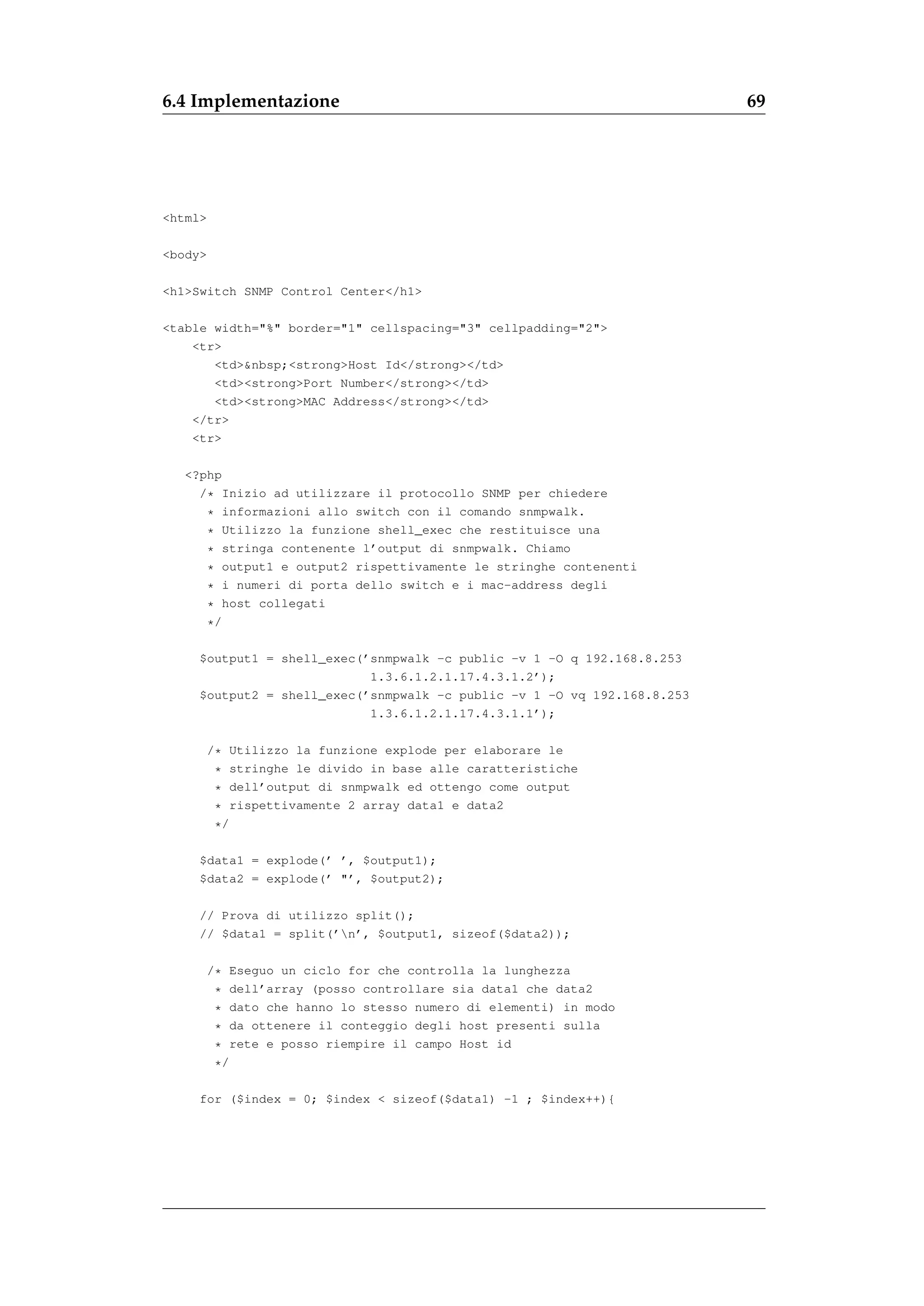 6.4 Implementazione                                                       69




<html>

<body>

<h1>Switch SNMP Control Center</h1>

<table width="%" border="1" cellspacing="3" cellpadding="2">
    <tr>
       <td>&nbsp;<strong>Host Id</strong></td>
       <td><strong>Port Number</strong></td>
       <td><strong>MAC Address</strong></td>
    </tr>
    <tr>

   <?php
     /* Inizio ad utilizzare il protocollo SNMP per chiedere
      * informazioni allo switch con il comando snmpwalk.
      * Utilizzo la funzione shell_exec che restituisce una
      * stringa contenente l’output di snmpwalk. Chiamo
      * output1 e output2 rispettivamente le stringhe contenenti
      * i numeri di porta dello switch e i mac-address degli
      * host collegati
      */

     $output1 = shell_exec(’snmpwalk -c public -v 1 -O q 192.168.8.253
                            1.3.6.1.2.1.17.4.3.1.2’);
     $output2 = shell_exec(’snmpwalk -c public -v 1 -O vq 192.168.8.253
                            1.3.6.1.2.1.17.4.3.1.1’);

         /* Utilizzo la funzione explode per elaborare le
          * stringhe le divido in base alle caratteristiche
          * dell’output di snmpwalk ed ottengo come output
          * rispettivamente 2 array data1 e data2
          */

     $data1 = explode(’ ’, $output1);
     $data2 = explode(’ "’, $output2);

     // Prova di utilizzo split();
     // $data1 = split(’n’, $output1, sizeof($data2));

         /* Eseguo un ciclo for che controlla la lunghezza
          * dell’array (posso controllare sia data1 che data2
          * dato che hanno lo stesso numero di elementi) in modo
          * da ottenere il conteggio degli host presenti sulla
          * rete e posso riempire il campo Host id
          */

     for ($index = 0; $index < sizeof($data1) -1 ; $index++){
 