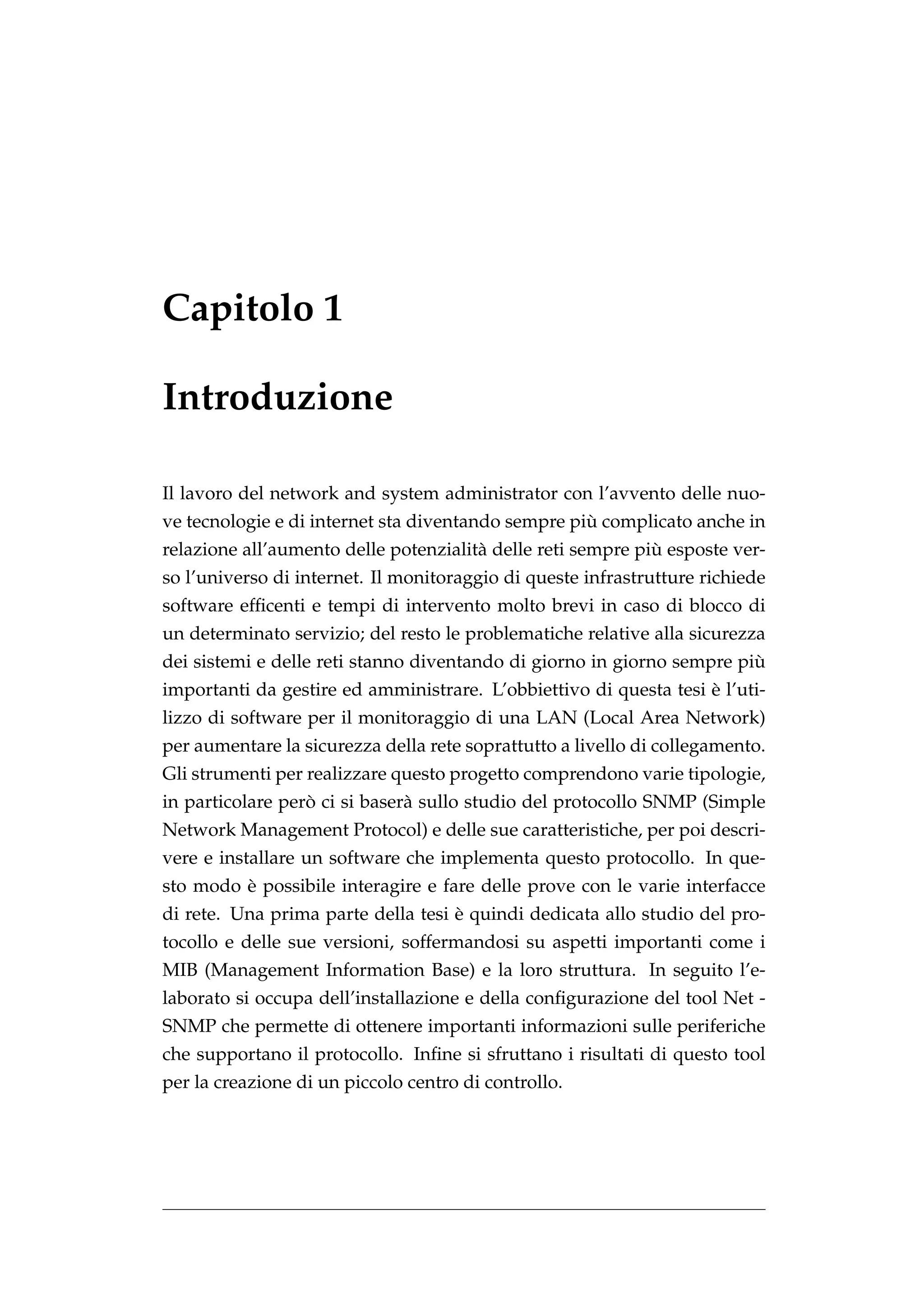 Capitolo 1

Introduzione

Il lavoro del network and system administrator con l’avvento delle nuo-
                                                    `
ve tecnologie e di internet sta diventando sempre piu complicato anche in
                                                             `
relazione all’aumento delle potenzialit` delle reti sempre piu esposte ver-
                                       a
so l’universo di internet. Il monitoraggio di queste infrastrutture richiede
software efﬁcenti e tempi di intervento molto brevi in caso di blocco di
un determinato servizio; del resto le problematiche relative alla sicurezza
                                                                        `
dei sistemi e delle reti stanno diventando di giorno in giorno sempre piu
                                                                   `
importanti da gestire ed amministrare. L’obbiettivo di questa tesi e l’uti-
lizzo di software per il monitoraggio di una LAN (Local Area Network)
per aumentare la sicurezza della rete soprattutto a livello di collegamento.
Gli strumenti per realizzare questo progetto comprendono varie tipologie,
                  `
in particolare pero ci si baser` sullo studio del protocollo SNMP (Simple
                               a
Network Management Protocol) e delle sue caratteristiche, per poi descri-
vere e installare un software che implementa questo protocollo. In que-
         `
sto modo e possibile interagire e fare delle prove con le varie interfacce
                                    `
di rete. Una prima parte della tesi e quindi dedicata allo studio del pro-
tocollo e delle sue versioni, soffermandosi su aspetti importanti come i
MIB (Management Information Base) e la loro struttura. In seguito l’e-
laborato si occupa dell’installazione e della conﬁgurazione del tool Net -
SNMP che permette di ottenere importanti informazioni sulle periferiche
che supportano il protocollo. Inﬁne si sfruttano i risultati di questo tool
per la creazione di un piccolo centro di controllo.
 