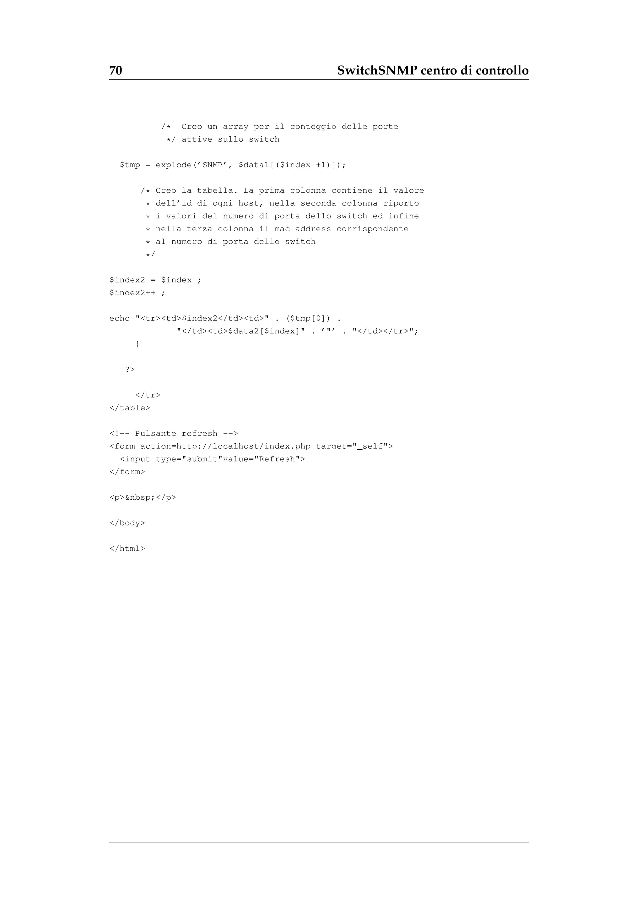 70                                              SwitchSNMP centro di controllo



             /*   Creo un array per il conteggio delle porte
              * / attive sullo switch

  $tmp = explode(’SNMP’, $data1[($index +1)]);

          /* Creo la tabella. La prima colonna contiene il valore
           * dell’id di ogni host, nella seconda colonna riporto
           * i valori del numero di porta dello switch ed infine
           * nella terza colonna il mac address corrispondente
           * al numero di porta dello switch
           */

$index2 = $index ;
$index2++ ;

echo "<tr><td>$index2</td><td>" . ($tmp[0]) .
             "</td><td>$data2[$index]" . ’"’ . "</td></tr>";
     }

     ?>

     </tr>
</table>

<!-- Pulsante refresh -->
<form action=http://localhost/index.php target="_self">
  <input type="submit"value="Refresh">
</form>

<p>&nbsp;</p>

</body>

</html>
 