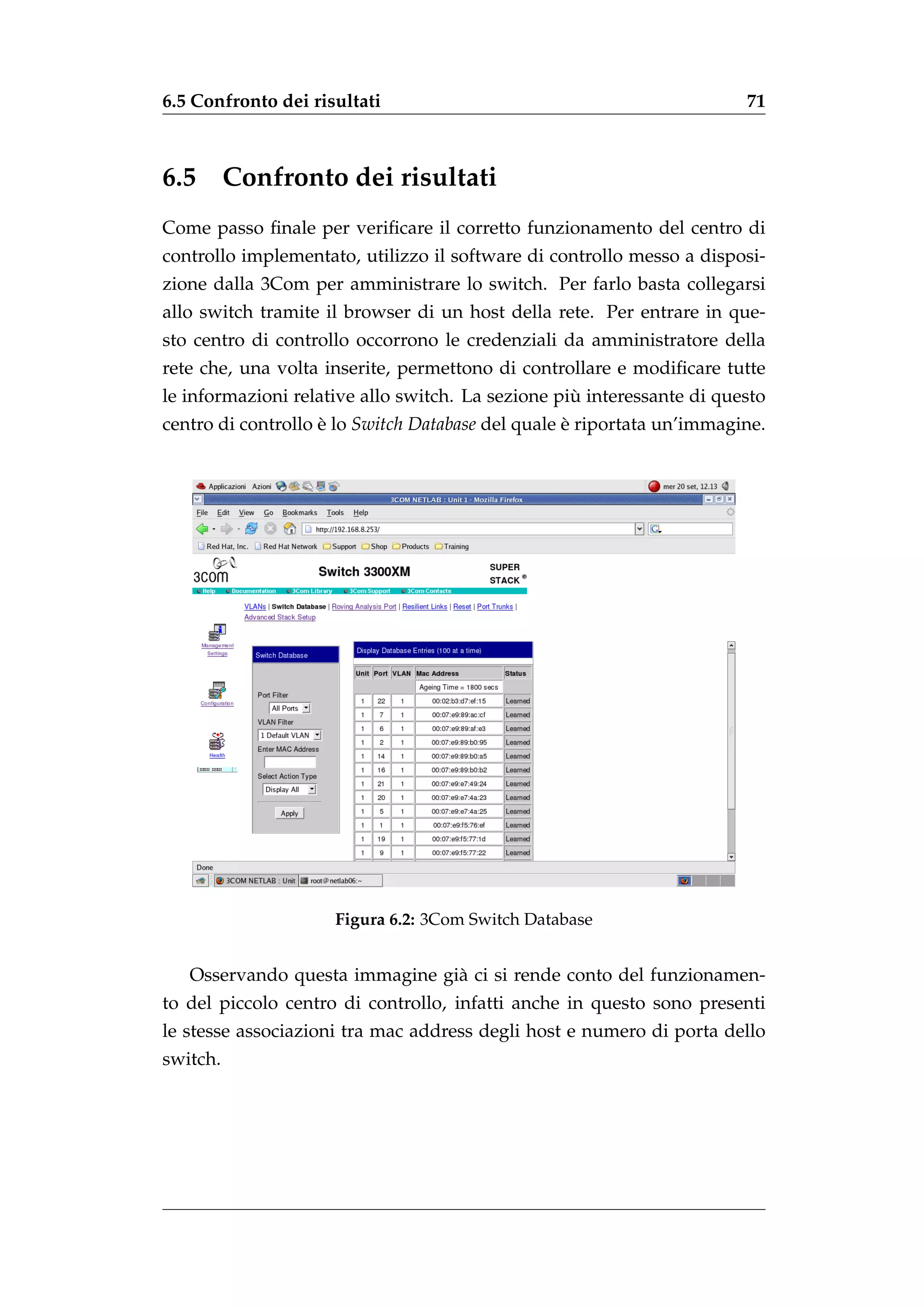 6.5 Confronto dei risultati                                             71



6.5       Confronto dei risultati
Come passo ﬁnale per veriﬁcare il corretto funzionamento del centro di
controllo implementato, utilizzo il software di controllo messo a disposi-
zione dalla 3Com per amministrare lo switch. Per farlo basta collegarsi
allo switch tramite il browser di un host della rete. Per entrare in que-
sto centro di controllo occorrono le credenziali da amministratore della
rete che, una volta inserite, permettono di controllare e modiﬁcare tutte
                                                   `
le informazioni relative allo switch. La sezione piu interessante di questo
centro di controllo e lo Switch Database del quale e riportata un’immagine.
                    `                              `




                     Figura 6.2: 3Com Switch Database


   Osservando questa immagine gi` ci si rende conto del funzionamen-
                                a
to del piccolo centro di controllo, infatti anche in questo sono presenti
le stesse associazioni tra mac address degli host e numero di porta dello
switch.
 
