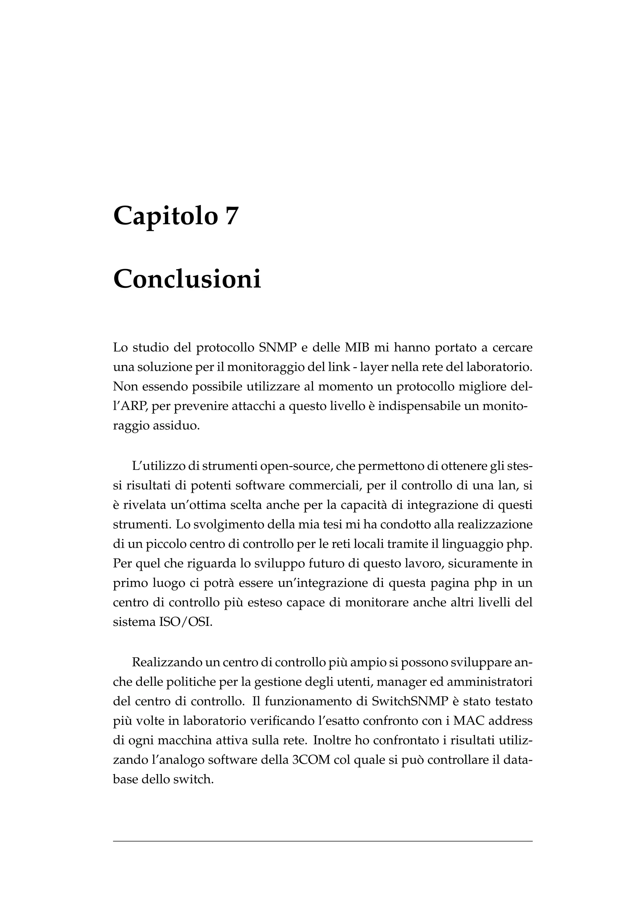 Capitolo 7

Conclusioni

Lo studio del protocollo SNMP e delle MIB mi hanno portato a cercare
una soluzione per il monitoraggio del link - layer nella rete del laboratorio.
Non essendo possibile utilizzare al momento un protocollo migliore del-
                                               `
l’ARP, per prevenire attacchi a questo livello e indispensabile un monito-
raggio assiduo.


   L’utilizzo di strumenti open-source, che permettono di ottenere gli stes-
si risultati di potenti software commerciali, per il controllo di una lan, si
`
e rivelata un’ottima scelta anche per la capacit` di integrazione di questi
                                                a
strumenti. Lo svolgimento della mia tesi mi ha condotto alla realizzazione
di un piccolo centro di controllo per le reti locali tramite il linguaggio php.
Per quel che riguarda lo sviluppo futuro di questo lavoro, sicuramente in
primo luogo ci potr` essere un’integrazione di questa pagina php in un
                   a
                      `
centro di controllo piu esteso capace di monitorare anche altri livelli del
sistema ISO/OSI.


                                        `
   Realizzando un centro di controllo piu ampio si possono sviluppare an-
che delle politiche per la gestione degli utenti, manager ed amministratori
                                                        `
del centro di controllo. Il funzionamento di SwitchSNMP e stato testato
  `
piu volte in laboratorio veriﬁcando l’esatto confronto con i MAC address
di ogni macchina attiva sulla rete. Inoltre ho confrontato i risultati utiliz-
                                                   `
zando l’analogo software della 3COM col quale si puo controllare il data-
base dello switch.
 