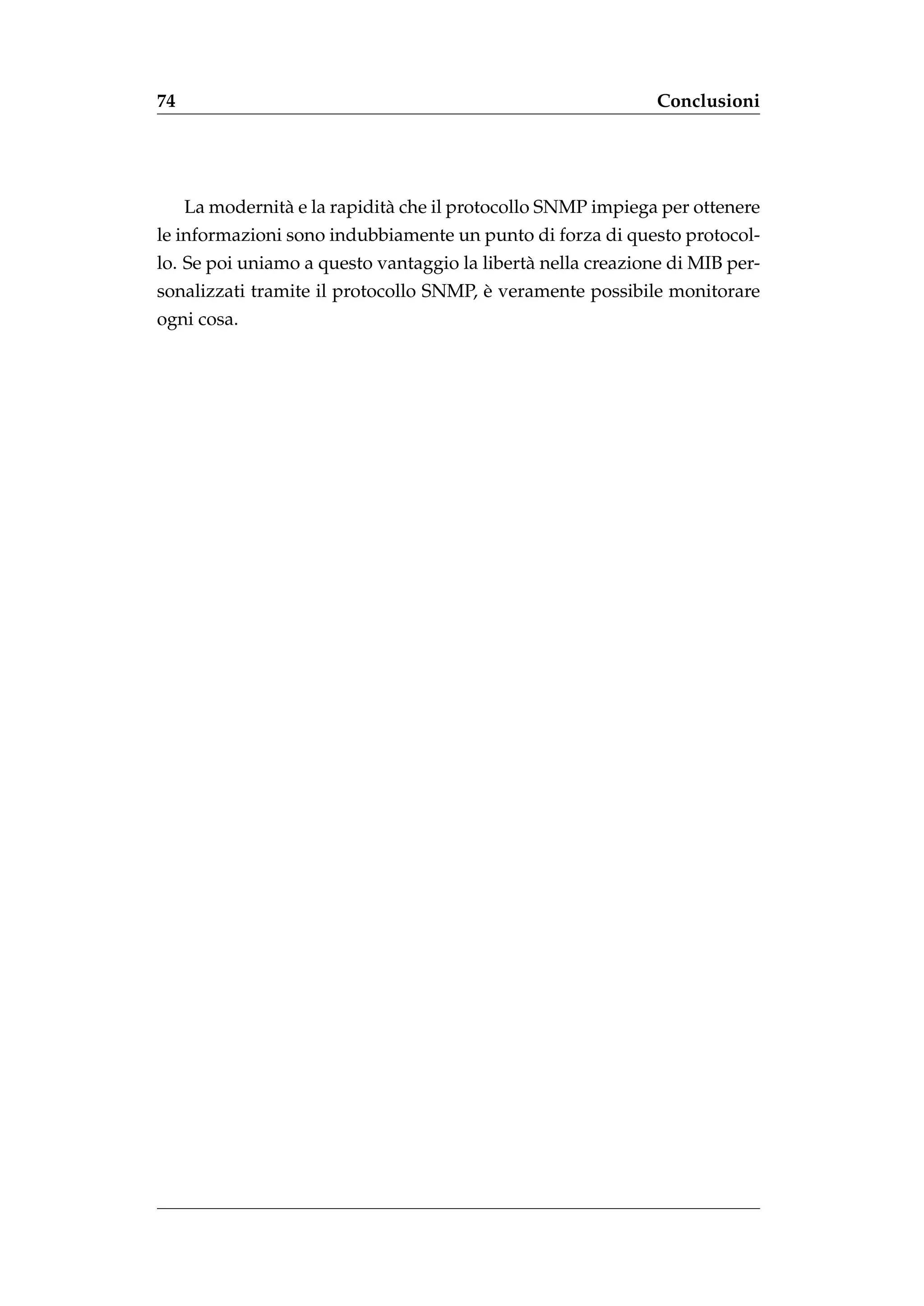 74                                                            Conclusioni




     La modernit` e la rapidit` che il protocollo SNMP impiega per ottenere
                a             a
le informazioni sono indubbiamente un punto di forza di questo protocol-
lo. Se poi uniamo a questo vantaggio la libert` nella creazione di MIB per-
                                              a
                                        `
sonalizzati tramite il protocollo SNMP, e veramente possibile monitorare
ogni cosa.
 