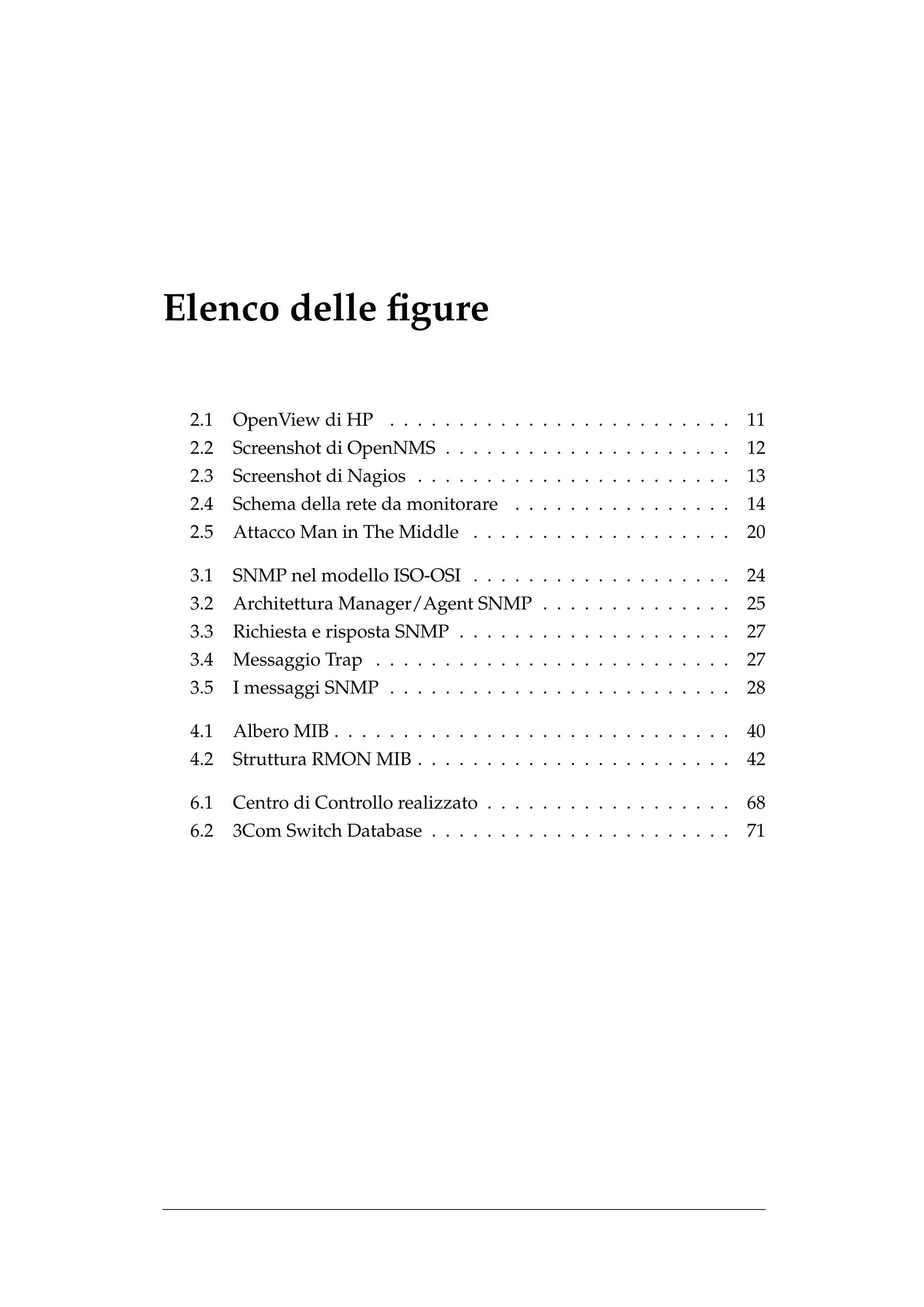 Elenco delle ﬁgure

 2.1   OpenView di HP . . . . . . . . . . . . . . . . . . . . . . . . .       11
 2.2   Screenshot di OpenNMS . . . . . . . . . . . . . . . . . . . . .        12
 2.3   Screenshot di Nagios . . . . . . . . . . . . . . . . . . . . . . .     13
 2.4   Schema della rete da monitorare . . . . . . . . . . . . . . . .        14
 2.5   Attacco Man in The Middle . . . . . . . . . . . . . . . . . . .        20

 3.1   SNMP nel modello ISO-OSI . . . . . . . . . . . . . . . . . . .         24
 3.2   Architettura Manager/Agent SNMP . . . . . . . . . . . . . .            25
 3.3   Richiesta e risposta SNMP . . . . . . . . . . . . . . . . . . . .      27
 3.4   Messaggio Trap . . . . . . . . . . . . . . . . . . . . . . . . . .     27
 3.5   I messaggi SNMP . . . . . . . . . . . . . . . . . . . . . . . . .      28

 4.1   Albero MIB . . . . . . . . . . . . . . . . . . . . . . . . . . . . .   40
 4.2   Struttura RMON MIB . . . . . . . . . . . . . . . . . . . . . . .       42

 6.1   Centro di Controllo realizzato . . . . . . . . . . . . . . . . . .     68
 6.2   3Com Switch Database . . . . . . . . . . . . . . . . . . . . . .       71
 