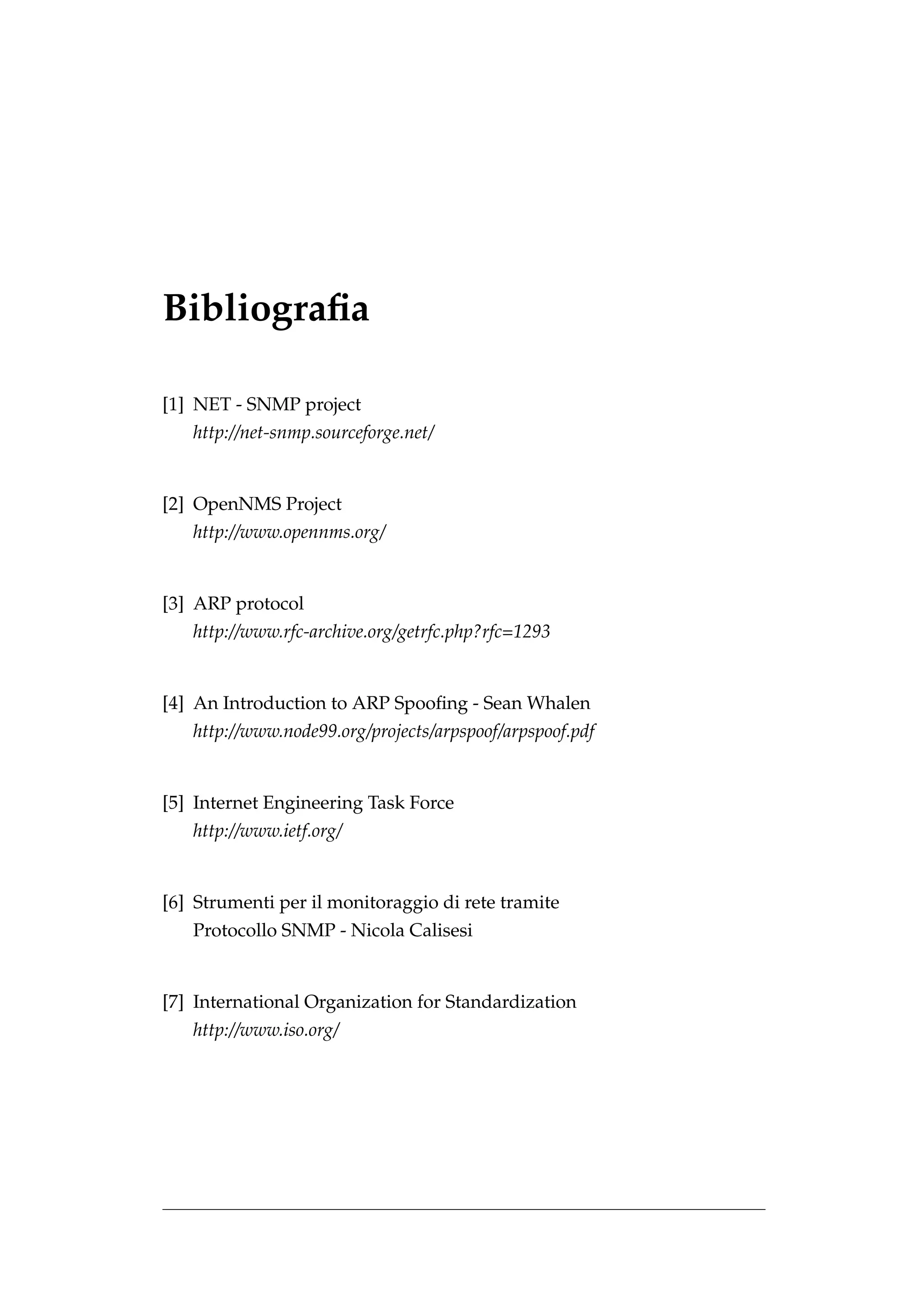 Bibliograﬁa

[1] NET - SNMP project
   http://net-snmp.sourceforge.net/


[2] OpenNMS Project
   http://www.opennms.org/


[3] ARP protocol
   http://www.rfc-archive.org/getrfc.php?rfc=1293


[4] An Introduction to ARP Spooﬁng - Sean Whalen
   http://www.node99.org/projects/arpspoof/arpspoof.pdf


[5] Internet Engineering Task Force
   http://www.ietf.org/


[6] Strumenti per il monitoraggio di rete tramite
   Protocollo SNMP - Nicola Calisesi


[7] International Organization for Standardization
   http://www.iso.org/
 