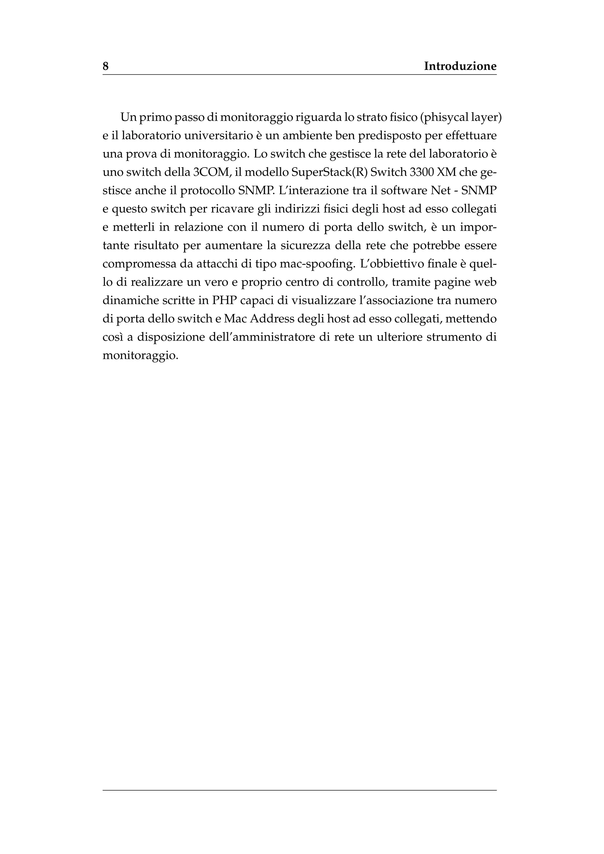 8                                                             Introduzione



    Un primo passo di monitoraggio riguarda lo strato ﬁsico (phisycal layer)
                               `
e il laboratorio universitario e un ambiente ben predisposto per effettuare
                                                                          `
una prova di monitoraggio. Lo switch che gestisce la rete del laboratorio e
uno switch della 3COM, il modello SuperStack(R) Switch 3300 XM che ge-
stisce anche il protocollo SNMP. L’interazione tra il software Net - SNMP
e questo switch per ricavare gli indirizzi ﬁsici degli host ad esso collegati
                                                             `
e metterli in relazione con il numero di porta dello switch, e un impor-
tante risultato per aumentare la sicurezza della rete che potrebbe essere
                                                                `
compromessa da attacchi di tipo mac-spooﬁng. L’obbiettivo ﬁnale e quel-
lo di realizzare un vero e proprio centro di controllo, tramite pagine web
dinamiche scritte in PHP capaci di visualizzare l’associazione tra numero
di porta dello switch e Mac Address degli host ad esso collegati, mettendo
cos` a disposizione dell’amministratore di rete un ulteriore strumento di
   ı
monitoraggio.
 