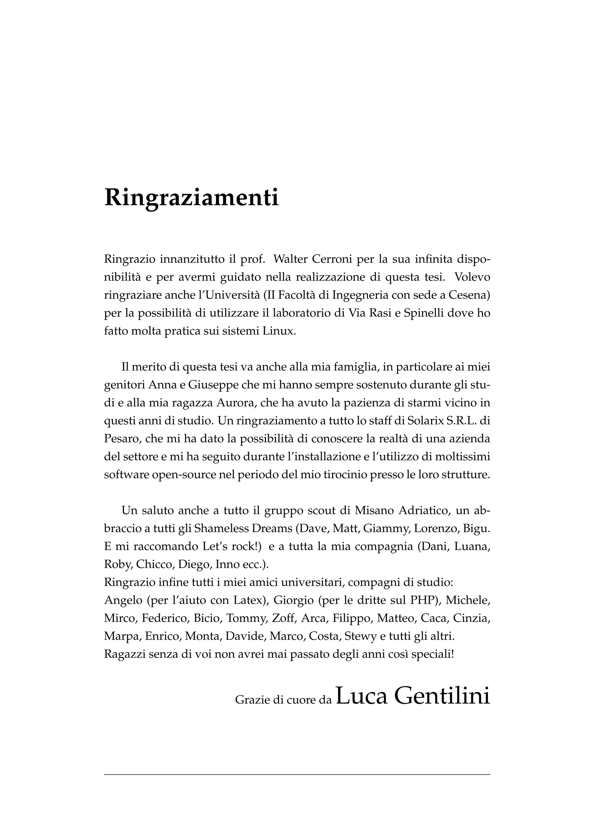 Ringraziamenti

Ringrazio innanzitutto il prof. Walter Cerroni per la sua inﬁnita dispo-
nibilit` e per avermi guidato nella realizzazione di questa tesi. Volevo
       a
ringraziare anche l’Universit` (II Facolt` di Ingegneria con sede a Cesena)
                             a           a
per la possibilit` di utilizzare il laboratorio di Via Rasi e Spinelli dove ho
                 a
fatto molta pratica sui sistemi Linux.


   Il merito di questa tesi va anche alla mia famiglia, in particolare ai miei
genitori Anna e Giuseppe che mi hanno sempre sostenuto durante gli stu-
di e alla mia ragazza Aurora, che ha avuto la pazienza di starmi vicino in
questi anni di studio. Un ringraziamento a tutto lo staff di Solarix S.R.L. di
Pesaro, che mi ha dato la possibilit` di conoscere la realt` di una azienda
                                    a                      a
del settore e mi ha seguito durante l’installazione e l’utilizzo di moltissimi
software open-source nel periodo del mio tirocinio presso le loro strutture.


   Un saluto anche a tutto il gruppo scout di Misano Adriatico, un ab-
braccio a tutti gli Shameless Dreams (Dave, Matt, Giammy, Lorenzo, Bigu.
E mi raccomando Let’s rock!) e a tutta la mia compagnia (Dani, Luana,
Roby, Chicco, Diego, Inno ecc.).
Ringrazio inﬁne tutti i miei amici universitari, compagni di studio:
Angelo (per l’aiuto con Latex), Giorgio (per le dritte sul PHP), Michele,
Mirco, Federico, Bicio, Tommy, Zoff, Arca, Filippo, Matteo, Caca, Cinzia,
Marpa, Enrico, Monta, Davide, Marco, Costa, Stewy e tutti gli altri.
Ragazzi senza di voi non avrei mai passato degli anni cos` speciali!
                                                         ı


                          Grazie di cuore da   Luca Gentilini
 