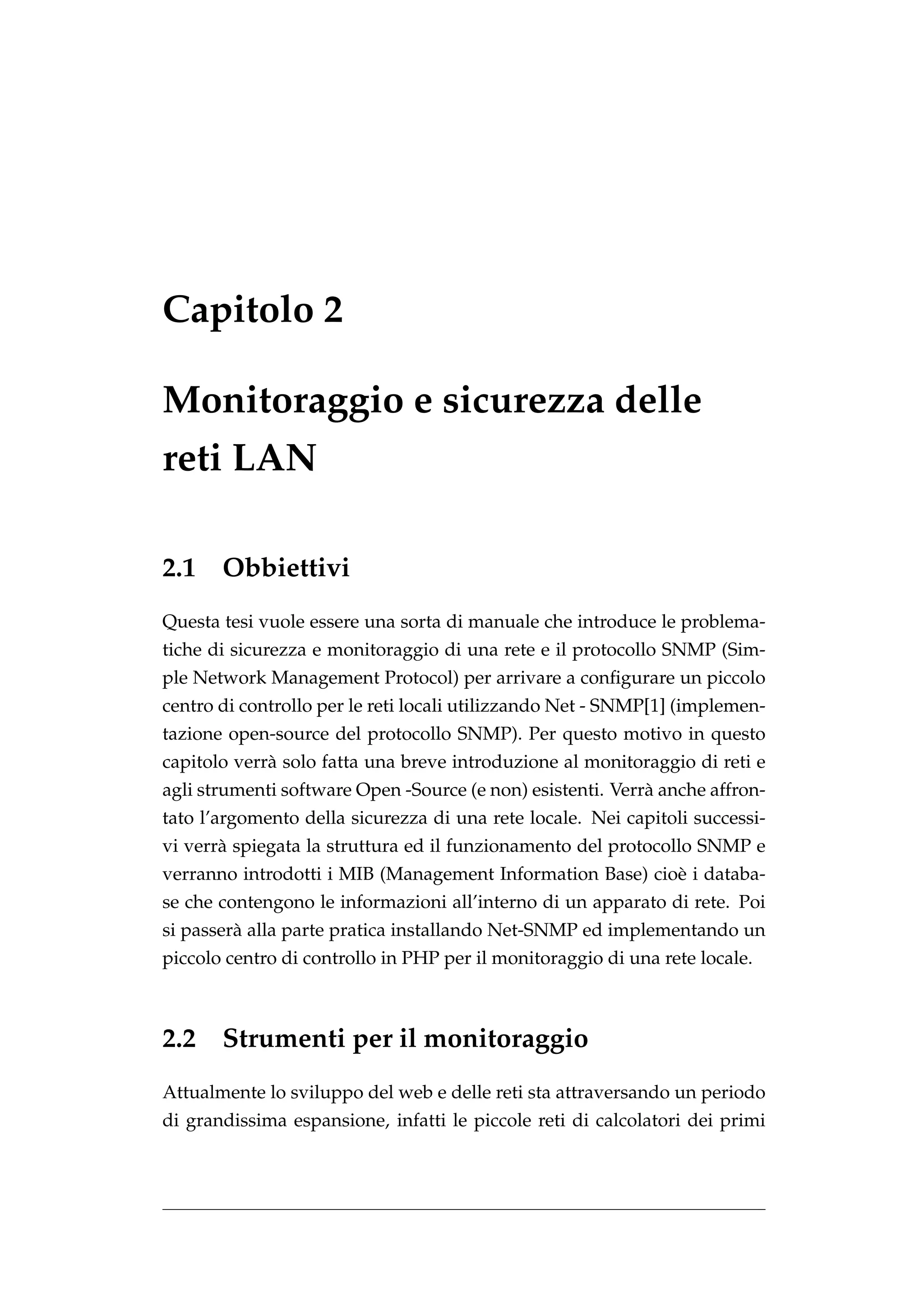 Capitolo 2

Monitoraggio e sicurezza delle
reti LAN

2.1    Obbiettivi
Questa tesi vuole essere una sorta di manuale che introduce le problema-
tiche di sicurezza e monitoraggio di una rete e il protocollo SNMP (Sim-
ple Network Management Protocol) per arrivare a conﬁgurare un piccolo
centro di controllo per le reti locali utilizzando Net - SNMP[1] (implemen-
tazione open-source del protocollo SNMP). Per questo motivo in questo
capitolo verr` solo fatta una breve introduzione al monitoraggio di reti e
             a
agli strumenti software Open -Source (e non) esistenti. Verr` anche affron-
                                                            a
tato l’argomento della sicurezza di una rete locale. Nei capitoli successi-
vi verr` spiegata la struttura ed il funzionamento del protocollo SNMP e
       a
verranno introdotti i MIB (Management Information Base) cio` i databa-
                                                           e
se che contengono le informazioni all’interno di un apparato di rete. Poi
si passer` alla parte pratica installando Net-SNMP ed implementando un
         a
piccolo centro di controllo in PHP per il monitoraggio di una rete locale.



2.2 Strumenti per il monitoraggio
Attualmente lo sviluppo del web e delle reti sta attraversando un periodo
di grandissima espansione, infatti le piccole reti di calcolatori dei primi
 